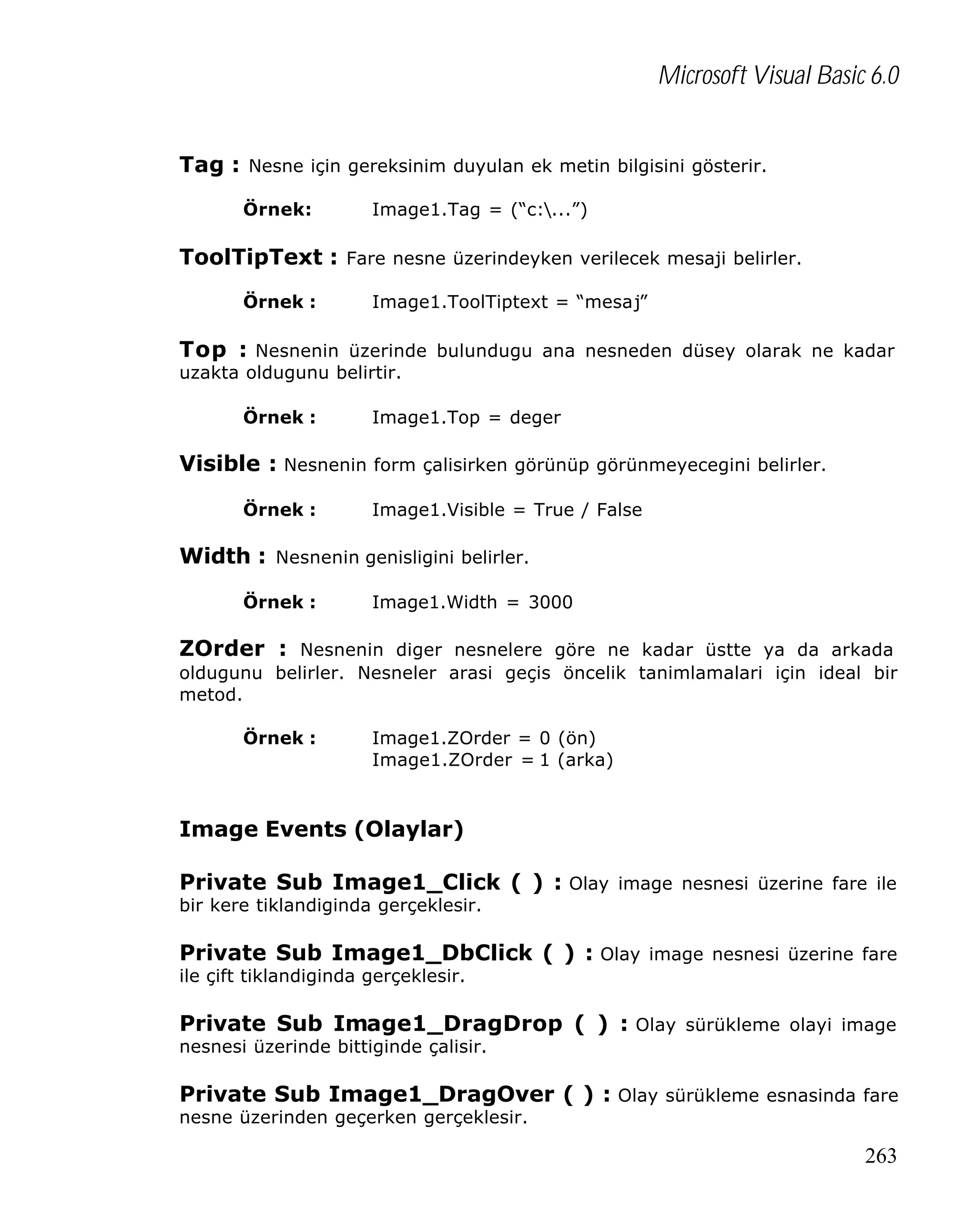 Microsoft Visual Basic 6.0
Tag : Nesne için gereksinim duyulan ek metin bilgisini gösterir.
Örnek:

Image1.Tag = (“c:...”)

ToolTipText : Fare nesne üzerindeyken verilecek mesaji belirler.
Örnek :

Image1.ToolTiptext = “mesaj”

Top : Nesnenin üzerinde bulundugu ana nesneden düsey olarak ne kadar
uzakta oldugunu belirtir.
Örnek :

Image1.Top = deger

Visible : Nesnenin form çalisirken görünüp görünmeyecegini belirler.
Örnek :

Image1.Visible = True / False

Width : Nesnenin genisligini belirler.
Örnek :

Image1.Width = 3000

ZOrder : Nesnenin diger nesnelere göre ne kadar üstte ya da arkada
oldugunu belirler. Nesneler arasi geçis öncelik tanimlamalari için ideal bir
metod.
Örnek :

Image1.ZOrder = 0 (ön)
Image1.ZOrder = 1 (arka)

Image Events (Olaylar)
Private Sub Image1_Click ( ) : Olay image nesnesi üzerine fare ile
bir kere tiklandiginda gerçeklesir.

Private Sub Image1_DbClick ( ) : Olay image nesnesi üzerine fare
ile çift tiklandiginda gerçeklesir.

Private Sub Image1_DragDrop ( ) : Olay sürükleme olayi image
nesnesi üzerinde bittiginde çalisir.

Private Sub Image1_DragOver ( ) : Olay sürükleme esnasinda fare
nesne üzerinden geçerken gerçeklesir.

263

 