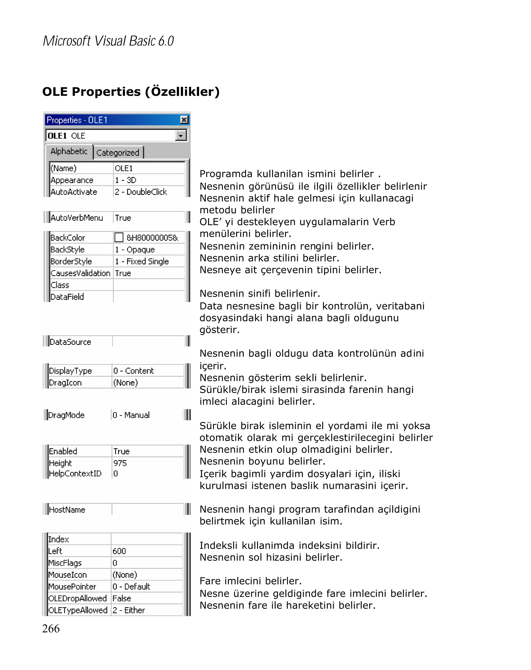 Microsoft Visual Basic 6.0
OLE Properties (Özellikler)

Programda kullanilan ismini belirler .
Nesnenin görünüsü ile ilgili özellikler belirlenir
Nesnenin aktif hale gelmesi için kullanacagi
metodu belirler
OLE’ yi destekleyen uygulamalarin Verb
menülerini belirler.
Nesnenin zemininin rengini belirler.
Nesnenin arka stilini belirler.
Nesneye ait çerçevenin tipini belirler.
Nesnenin sinifi belirlenir.
Data nesnesine bagli bir kontrolün, veritabani
dosyasindaki hangi alana bagli oldugunu
gösterir.
Nesnenin bagli oldugu data kontrolünün adini
içerir.
Nesnenin gösterim sekli belirlenir.
Sürükle/birak islemi sirasinda farenin hangi
imleci alacagini belirler.
Sürükle birak isleminin el yordami ile mi yoksa
otomatik olarak mi gerçeklestirilecegini belirler
Nesnenin etkin olup olmadigini belirler.
Nesnenin boyunu belirler.
Içerik bagimli yardim dosyalari için, iliski
kurulmasi istenen baslik numarasini içerir.
Nesnenin hangi program tarafindan açildigini
belirtmek için kullanilan isim.
Indeksli kullanimda indeksini bildirir.
Nesnenin sol hizasini belirler.
Fare imlecini belirler.
Nesne üzerine geldiginde fare imlecini belirler.
Nesnenin fare ile hareketini belirler.

266

 