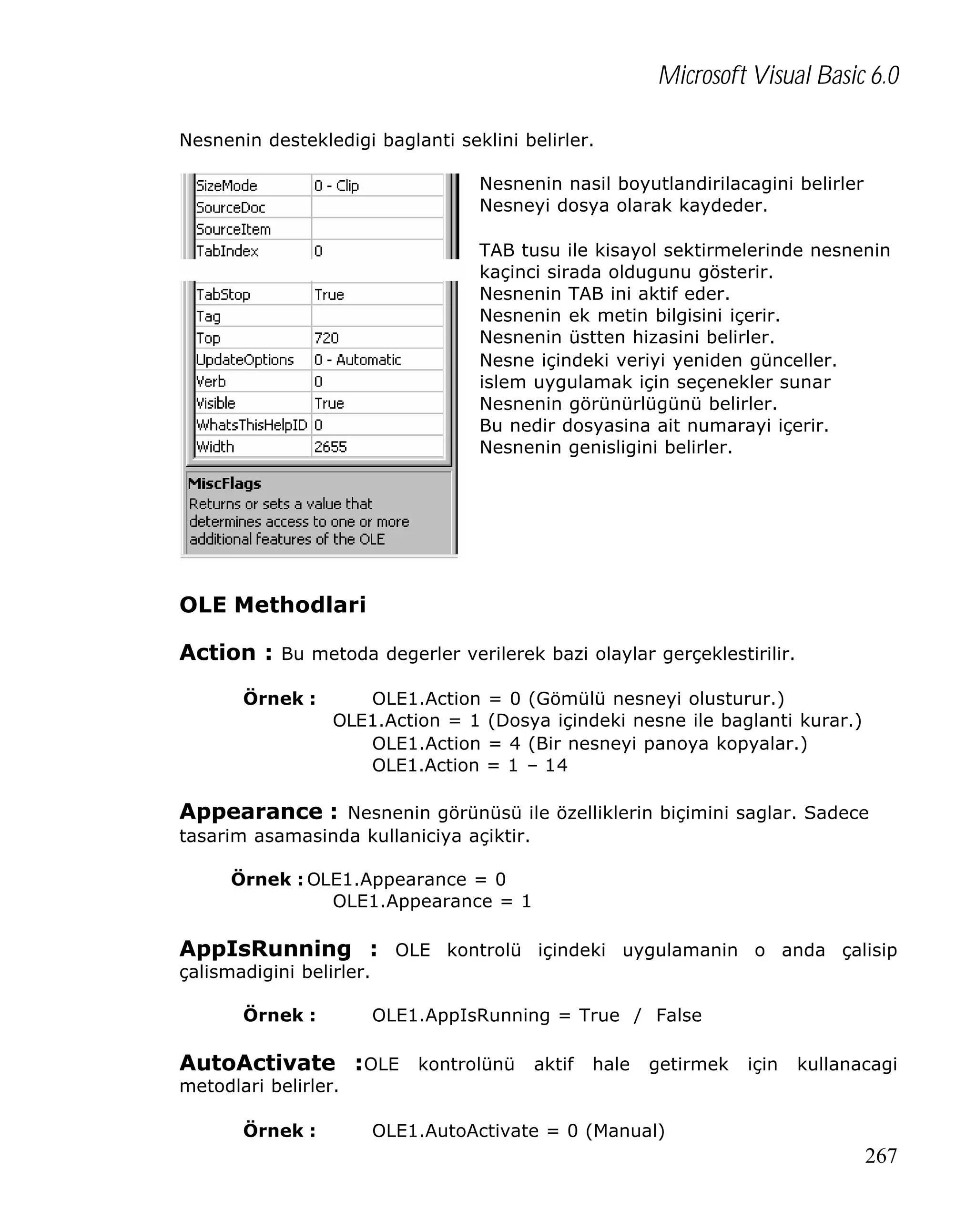 Microsoft Visual Basic 6.0
Nesnenin destekledigi baglanti seklini belirler.
Nesnenin nasil boyutlandirilacagini belirler
Nesneyi dosya olarak kaydeder.
TAB tusu ile kisayol sektirmelerinde nesnenin
kaçinci sirada oldugunu gösterir.
Nesnenin TAB ini aktif eder.
Nesnenin ek metin bilgisini içerir.
Nesnenin üstten hizasini belirler.
Nesne içindeki veriyi yeniden günceller.
islem uygulamak için seçenekler sunar
Nesnenin görünürlügünü belirler.
Bu nedir dosyasina ait numarayi içerir.
Nesnenin genisligini belirler.

OLE Methodlari
Action : Bu metoda degerler verilerek bazi olaylar gerçeklestirilir.
Örnek :

OLE1.Action
OLE1.Action = 1
OLE1.Action
OLE1.Action

= 0 (Gömülü nesneyi olusturur.)
(Dosya içindeki nesne ile baglanti kurar.)
= 4 (Bir nesneyi panoya kopyalar.)
= 1 – 14

Appearance : Nesnenin görünüsü ile özelliklerin biçimini saglar. Sadece
tasarim asamasinda kullaniciya açiktir.
Örnek : OLE1.Appearance = 0
OLE1.Appearance = 1

AppIsRunning : OLE kontrolü içindeki uygulamanin o anda çalisip
çalismadigini belirler.
Örnek :

OLE1.AppIsRunning = True / False

AutoActivate : OLE kontrolünü aktif hale getirmek için kullanacagi
metodlari belirler.
Örnek :

OLE1.AutoActivate = 0 (Manual)

267

 