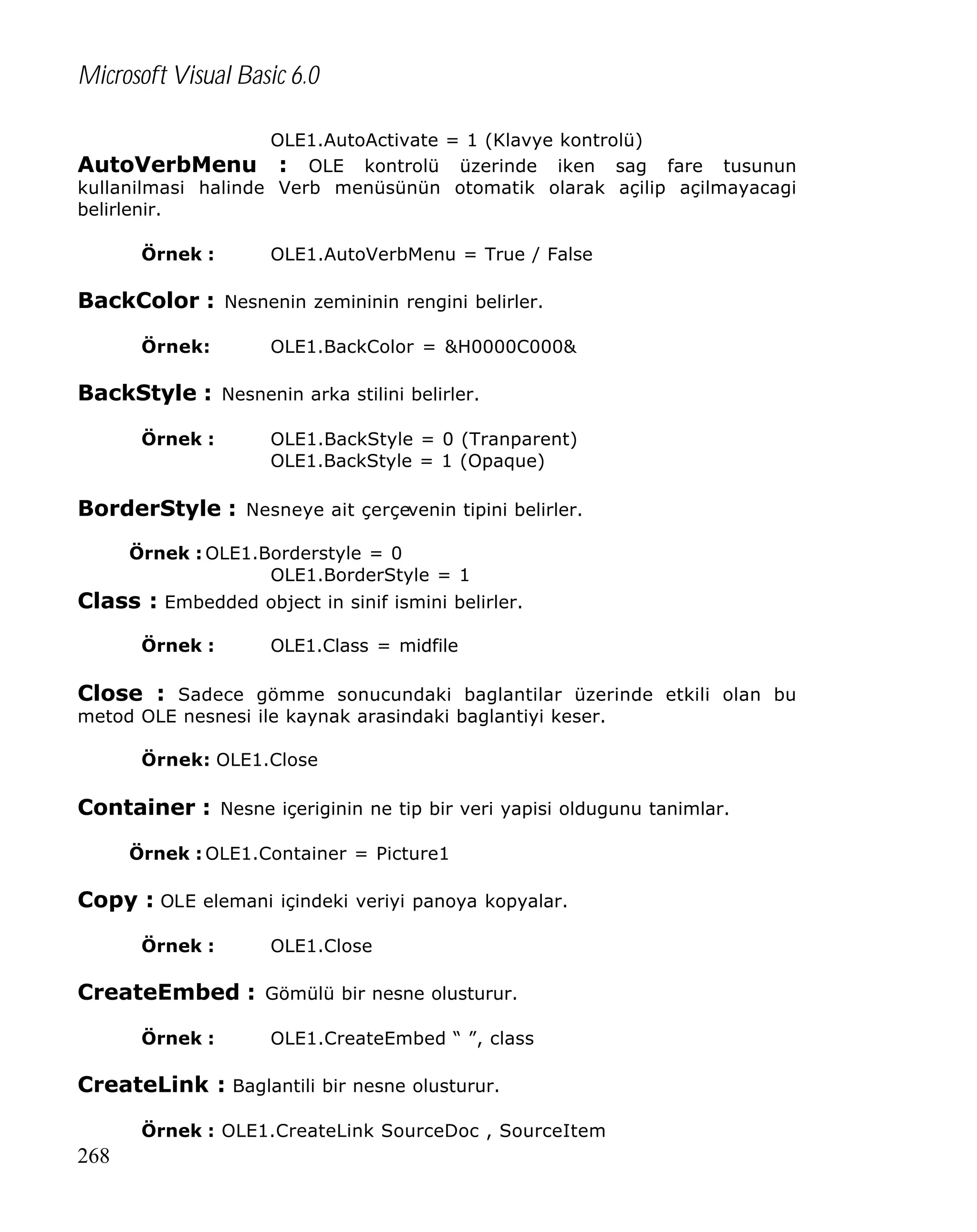 Microsoft Visual Basic 6.0
OLE1.AutoActivate = 1 (Klavye kontrolü)

AutoVerbMenu : OLE kontrolü üzerinde iken sag fare tusunun
kullanilmasi halinde Verb menüsünün otomatik olarak açilip açilmayacagi
belirlenir.
Örnek :

OLE1.AutoVerbMenu = True / False

BackColor : Nesnenin zemininin rengini belirler.
Örnek:

OLE1.BackColor = &H0000C000&

BackStyle : Nesnenin arka stilini belirler.
Örnek :

OLE1.BackStyle = 0 (Tranparent)
OLE1.BackStyle = 1 (Opaque)

BorderStyle : Nesneye ait çerçevenin tipini belirler.
Örnek : OLE1.Borderstyle = 0
OLE1.BorderStyle = 1

Class : Embedded object in sinif ismini belirler.
Örnek :

OLE1.Class = midfile

Close : Sadece gömme sonucundaki baglantilar üzerinde etkili olan bu
metod OLE nesnesi ile kaynak arasindaki baglantiyi keser.
Örnek: OLE1.Close

Container : Nesne içeriginin ne tip bir veri yapisi oldugunu tanimlar.
Örnek : OLE1.Container = Picture1

Copy : OLE elemani içindeki veriyi panoya kopyalar.
Örnek :

OLE1.Close

CreateEmbed : Gömülü bir nesne olusturur.
Örnek :

OLE1.CreateEmbed “ ”, class

CreateLink : Baglantili bir nesne olusturur.
Örnek : OLE1.CreateLink SourceDoc , SourceItem

268

 