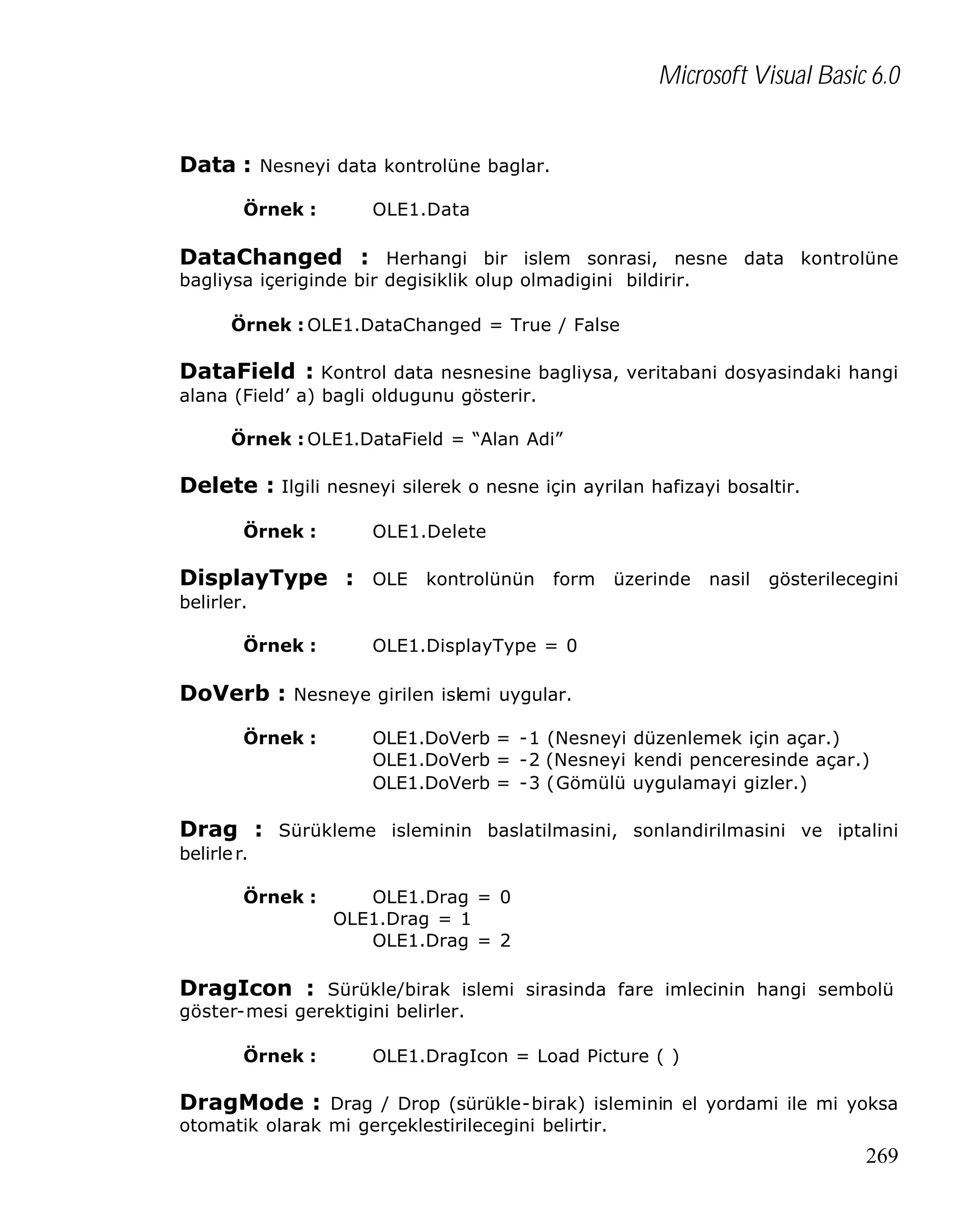 Microsoft Visual Basic 6.0
Data : Nesneyi data kontrolüne baglar.
Örnek :

OLE1.Data

DataChanged : Herhangi bir islem sonrasi, nesne data kontrolüne
bagliysa içeriginde bir degisiklik olup olmadigini bildirir.
Örnek : OLE1.DataChanged = True / False

DataField : Kontrol data nesnesine bagliysa, veritabani dosyasindaki hangi
alana (Field’ a) bagli oldugunu gösterir.
Örnek : OLE1.DataField = “Alan Adi”

Delete : Ilgili nesneyi silerek o nesne için ayrilan hafizayi bosaltir.
Örnek :

OLE1.Delete

DisplayType : OLE kontrolünün form üzerinde nasil gösterilecegini
belirler.
Örnek :

OLE1.DisplayType = 0

DoVerb : Nesneye girilen islemi uygular.
Örnek :

OLE1.DoVerb = -1 (Nesneyi düzenlemek için açar.)
OLE1.DoVerb = -2 (Nesneyi kendi penceresinde açar.)
OLE1.DoVerb = -3 (Gömülü uygulamayi gizler.)

Drag : Sürükleme isleminin baslatilmasini, sonlandirilmasini ve iptalini
belirle r.
Örnek :

OLE1.Drag = 0
OLE1.Drag = 1
OLE1.Drag = 2

DragIcon : Sürükle/birak islemi sirasinda fare imlecinin hangi sembolü
göster-mesi gerektigini belirler.
Örnek :

OLE1.DragIcon = Load Picture ( )

DragMode : Drag / Drop (sürükle-birak) isleminin el yordami ile mi yoksa
otomatik olarak mi gerçeklestirilecegini belirtir.

269

 
