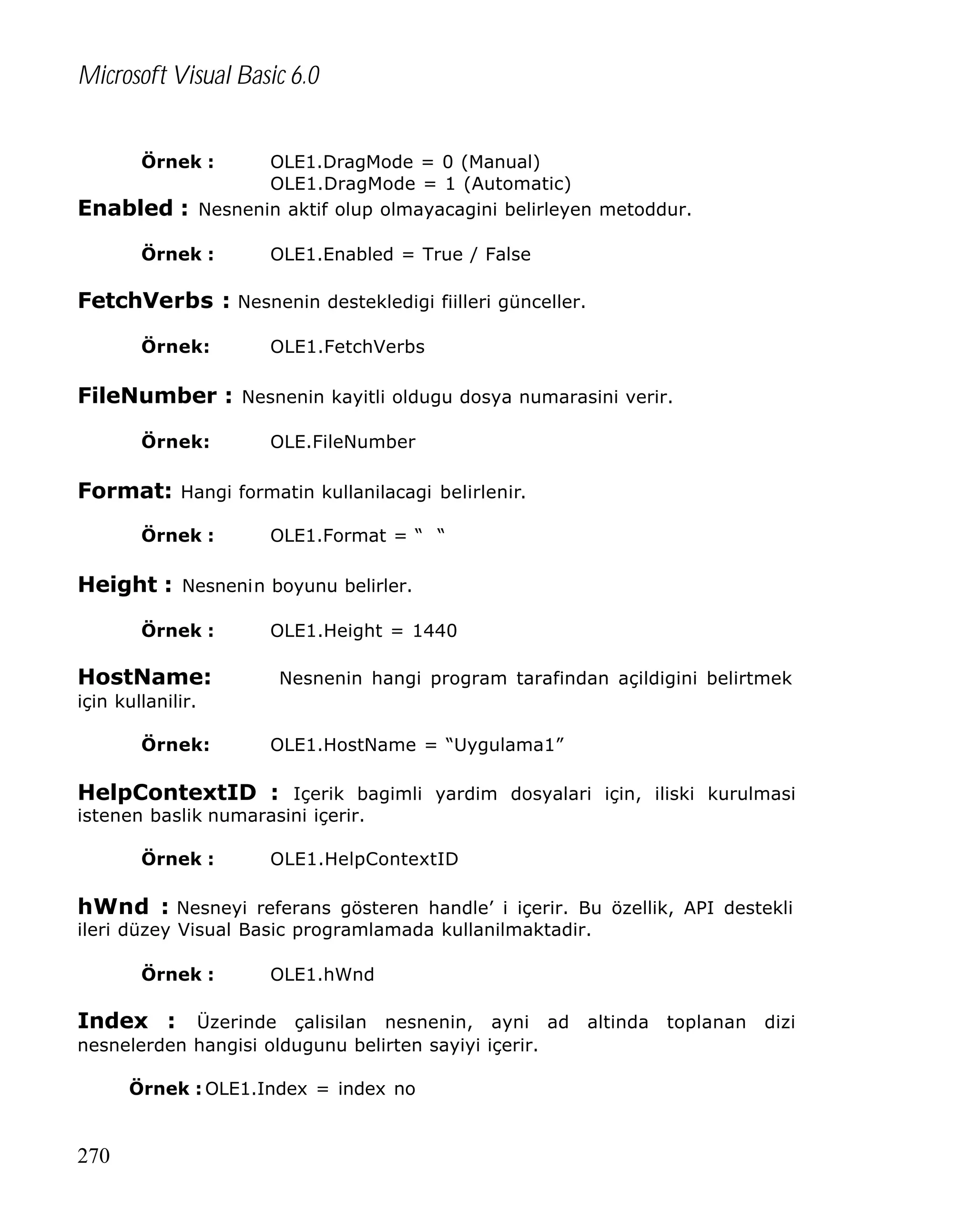Microsoft Visual Basic 6.0
Örnek :

Enabled :

OLE1.DragMode = 0 (Manual)
OLE1.DragMode = 1 (Automatic)
Nesnenin aktif olup olmayacagini belirleyen metoddur.

Örnek :

OLE1.Enabled = True / False

FetchVerbs : Nesnenin destekledigi fiilleri günceller.
Örnek:

OLE1.FetchVerbs

FileNumber : Nesnenin kayitli oldugu dosya numarasini verir.
Örnek:

OLE.FileNumber

Format: Hangi formatin kullanilacagi belirlenir.
Örnek :

OLE1.Format = “ “

Height : Nesnenin boyunu belirler.
Örnek :

HostName:

OLE1.Height = 1440
Nesnenin hangi program tarafindan açildigini belirtmek

için kullanilir.
Örnek:

OLE1.HostName = “Uygulama1”

HelpContextID : Içerik bagimli yardim dosyalari için, iliski kurulmasi
istenen baslik numarasini içerir.
Örnek :

OLE1.HelpContextID

hWnd : Nesneyi referans gösteren handle’ i içerir. Bu özellik, API destekli
ileri düzey Visual Basic programlamada kullanilmaktadir.
Örnek :

OLE1.hWnd

Index : Üzerinde çalisilan nesnenin, ayni ad altinda toplanan dizi
nesnelerden hangisi oldugunu belirten sayiyi içerir.
Örnek : OLE1.Index = index no

270

 