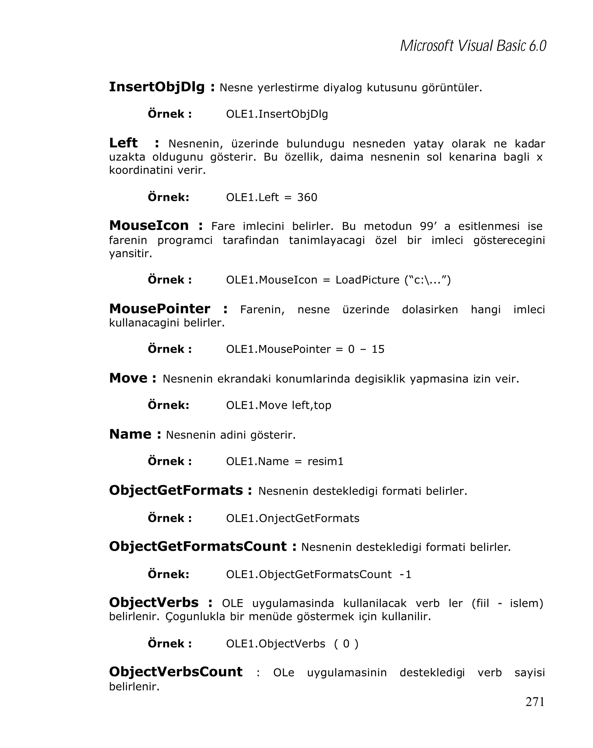 Microsoft Visual Basic 6.0
InsertObjDlg : Nesne yerlestirme diyalog kutusunu görüntüler.
Örnek :

OLE1.InsertObjDlg

Left

: Nesnenin, üzerinde bulundugu nesneden yatay olarak ne kadar
uzakta oldugunu gösterir. Bu özellik, daima nesnenin sol kenarina bagli x
koordinatini verir.
Örnek:

OLE1.Left = 360

MouseIcon : Fare imlecini belirler. Bu metodun 99’ a esitlenmesi ise
farenin programci tarafindan tanimlayacagi özel bir imleci gösterecegini
yansitir.
Örnek :

OLE1.MouseIcon = LoadPicture (“c:...”)

MousePointer : Farenin, nesne üzerinde dolasirken hangi imleci
kullanacagini belirler.
Örnek :

OLE1.MousePointer = 0 – 15

Move : Nesnenin ekrandaki konumlarinda degisiklik yapmasina izin veir.
Örnek:

OLE1.Move left,top

Name : Nesnenin adini gösterir.
Örnek :

OLE1.Name = resim1

ObjectGetFormats : Nesnenin destekledigi formati belirler.
Örnek :

OLE1.OnjectGetFormats

ObjectGetFormatsCount : Nesnenin destekledigi formati belirler.
Örnek:

OLE1.ObjectGetFormatsCount -1

ObjectVerbs : OLE uygulamasinda kullanilacak verb ler (fiil - islem)
belirlenir. Çogunlukla bir menüde göstermek için kullanilir.
Örnek :

OLE1.ObjectVerbs ( 0 )

ObjectVerbsCount : OLe uygulamasinin destekledigi verb sayisi
belirlenir.

271

 