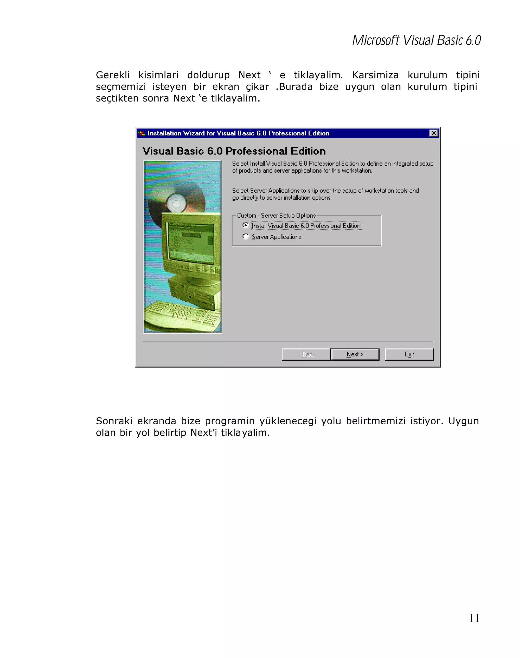 Microsoft Visual Basic 6.0
Gerekli kisimlari doldurup Next ‘ e tiklayalim. Karsimiza kurulum tipini
seçmemizi isteyen bir ekran çikar .Burada bize uygun olan kurulum tipini
seçtikten sonra Next ‘e tiklayalim.

Sonraki ekranda bize programin yüklenecegi yolu belirtmemizi istiyor. Uygun
olan bir yol belirtip Next’i tiklayalim.

11

 