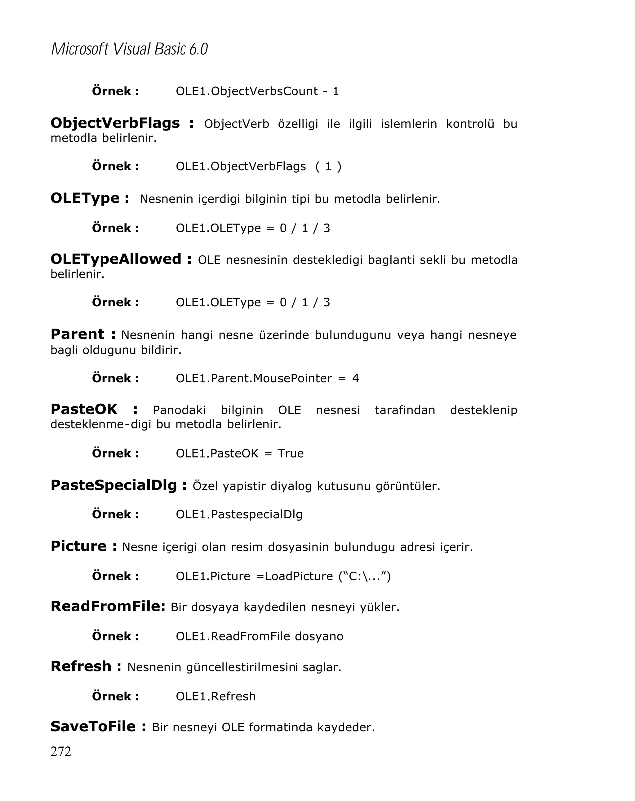 Microsoft Visual Basic 6.0
Örnek :

OLE1.ObjectVerbsCount - 1

ObjectVerbFlags : ObjectVerb özelligi ile ilgili islemlerin kontrolü bu
metodla belirlenir.
Örnek :

OLE1.ObjectVerbFlags ( 1 )

OLEType : Nesnenin içerdigi bilginin tipi bu metodla belirlenir.
Örnek :

OLE1.OLEType = 0 / 1 / 3

OLETypeAllowed : OLE nesnesinin destekledigi baglanti sekli bu metodla
belirlenir.

Örnek :

OLE1.OLEType = 0 / 1 / 3

Parent : Nesnenin hangi nesne üzerinde bulundugunu veya hangi nesneye
bagli oldugunu bildirir.
Örnek :

OLE1.Parent.MousePointer = 4

PasteOK

: Panodaki bilginin OLE
desteklenme-digi bu metodla belirlenir.
Örnek :

nesnesi

tarafindan

desteklenip

OLE1.PasteOK = True

PasteSpecialDlg : Özel yapistir diyalog kutusunu görüntüler.
Örnek :

OLE1.PastespecialDlg

Picture : Nesne içerigi olan resim dosyasinin bulundugu adresi içerir.
Örnek :

OLE1.Picture =LoadPicture (“C:...”)

ReadFromFile: Bir dosyaya kaydedilen nesneyi yükler.
Örnek :

OLE1.ReadFromFile dosyano

Refresh : Nesnenin güncellestirilmesini saglar.
Örnek :

OLE1.Refresh

SaveToFile : Bir nesneyi OLE formatinda kaydeder.
272

 