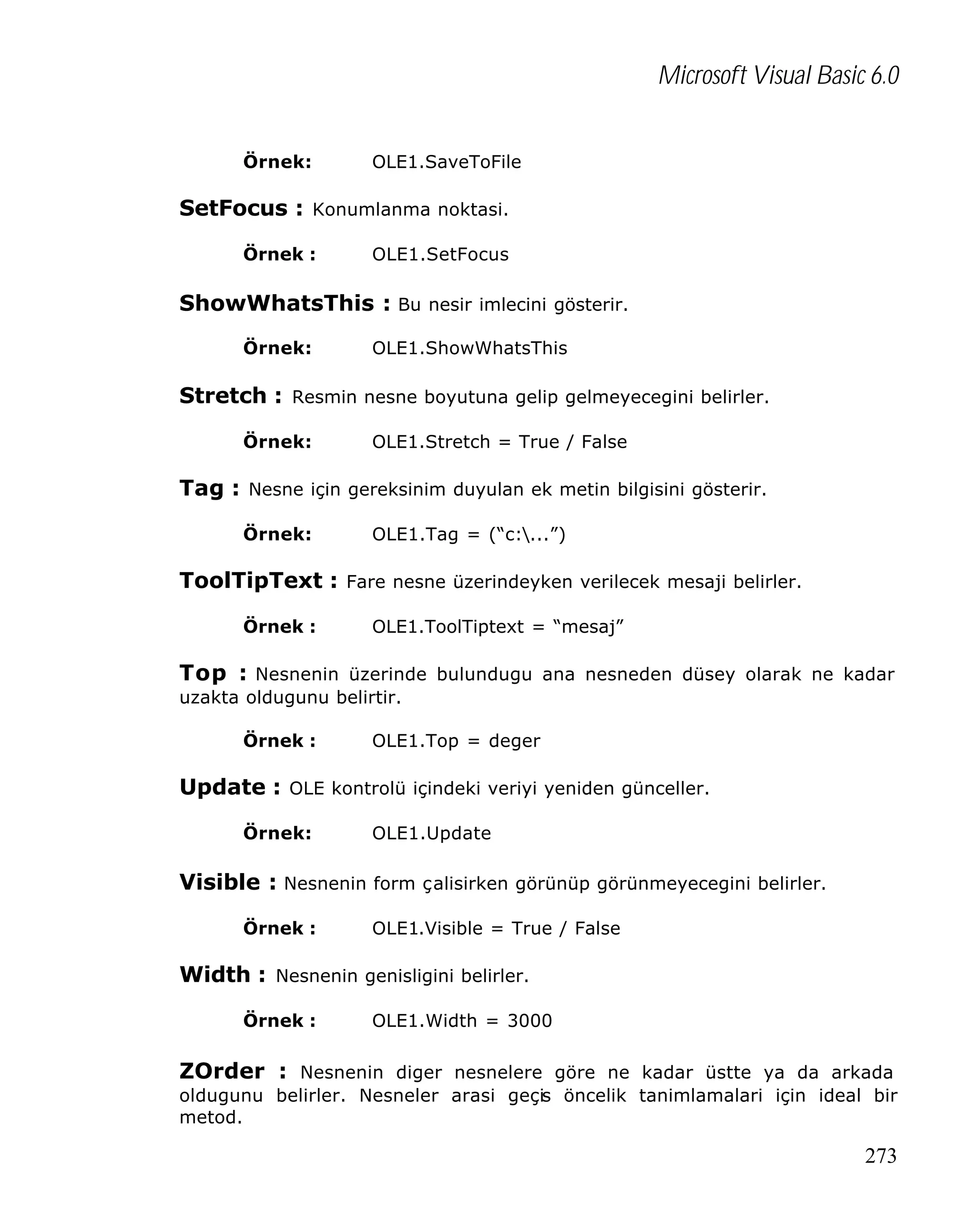Microsoft Visual Basic 6.0
Örnek:

OLE1.SaveToFile

SetFocus : Konumlanma noktasi.
Örnek :

OLE1.SetFocus

ShowWhatsThis : Bu nesir imlecini gösterir.
Örnek:

OLE1.ShowWhatsThis

Stretch : Resmin nesne boyutuna gelip gelmeyecegini belirler.
Örnek:

OLE1.Stretch = True / False

Tag : Nesne için gereksinim duyulan ek metin bilgisini gösterir.
Örnek:

OLE1.Tag = (“c:...”)

ToolTipText : Fare nesne üzerindeyken verilecek mesaji belirler.
Örnek :

OLE1.ToolTiptext = “mesaj”

Top : Nesnenin üzerinde bulundugu ana nesneden düsey olarak ne kadar
uzakta oldugunu belirtir.
Örnek :

OLE1.Top = deger

Update : OLE kontrolü içindeki veriyi yeniden günceller.
Örnek:

OLE1.Update

Visible : Nesnenin form çalisirken görünüp görünmeyecegini belirler.
Örnek :

OLE1.Visible = True / False

Width : Nesnenin genisligini belirler.
Örnek :

OLE1.Width = 3000

ZOrder : Nesnenin diger nesnelere göre ne kadar üstte ya da arkada
oldugunu belirler. Nesneler arasi geçis öncelik tanimlamalari için ideal bir
metod.

273

 