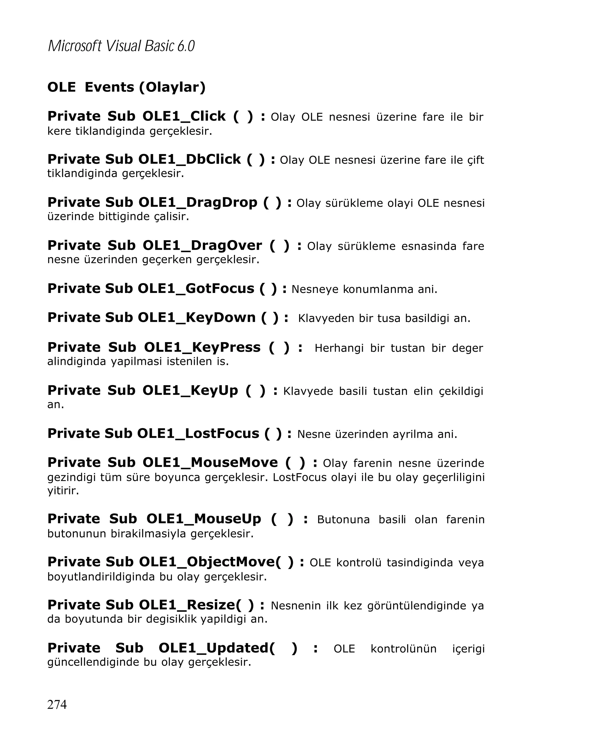 Microsoft Visual Basic 6.0
OLE Events (Olaylar)
Private Sub OLE1_Click ( ) : Olay OLE nesnesi üzerine fare ile bir
kere tiklandiginda gerçeklesir.

Private Sub OLE1_DbClick ( ) : Olay OLE nesnesi üzerine fare ile çift
tiklandiginda gerçeklesir.

Private Sub OLE1_DragDrop ( ) : Olay sürükleme olayi OLE nesnesi
üzerinde bittiginde çalisir.

Private Sub OLE1_DragOver ( ) : Olay sürükleme esnasinda fare
nesne üzerinden geçerken gerçeklesir.

Private Sub OLE1_GotFocus ( ) : Nesneye konumlanma ani.
Private Sub OLE1_KeyDown ( ) : Klavyeden bir tusa basildigi an.
Private Sub OLE1_KeyPress ( ) : Herhangi bir tustan bir deger
alindiginda yapilmasi istenilen is.

Private Sub OLE1_KeyUp ( ) : Klavyede basili tustan elin çekildigi
an.

Private Sub OLE1_LostFocus ( ) : Nesne üzerinden ayrilma ani.
Private Sub OLE1_MouseMove ( ) : Olay farenin nesne üzerinde
gezindigi tüm süre boyunca gerçeklesir. LostFocus olayi ile bu olay geçerliligini
yitirir.

Private Sub OLE1_MouseUp ( ) : Butonuna basili olan farenin
butonunun birakilmasiyla gerçeklesir.

Private Sub OLE1_ObjectMove( ) : OLE kontrolü tasindiginda veya
boyutlandirildiginda bu olay gerçeklesir.

Private Sub OLE1_Resize( ) : Nesnenin ilk kez görüntülendiginde ya
da boyutunda bir degisiklik yapildigi an.

Private

Sub

OLE1_Updated(

güncellendiginde bu olay gerçeklesir.

274

)

:

OLE

kontrolünün

içerigi

 