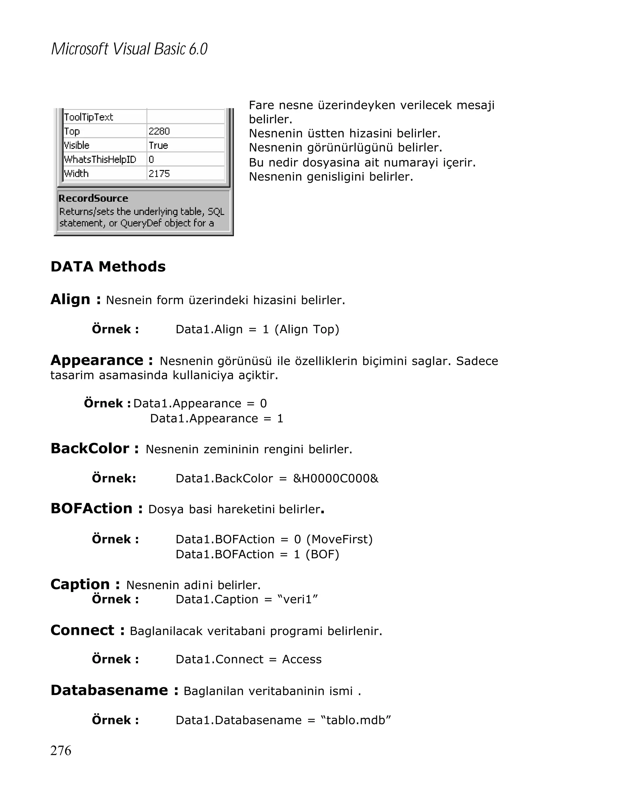 Microsoft Visual Basic 6.0
Fare nesne üzerindeyken verilecek mesaji
belirler.
Nesnenin üstten hizasini belirler.
Nesnenin görünürlügünü belirler.
Bu nedir dosyasina ait numarayi içerir.
Nesnenin genisligini belirler.

DATA Methods
Align : Nesnein form üzerindeki hizasini belirler.
Örnek :

Data1.Align = 1 (Align Top)

Appearance : Nesnenin görünüsü ile özelliklerin biçimini saglar. Sadece
tasarim asamasinda kullaniciya açiktir.

Örnek : Data1.Appearance = 0
Data1.Appearance = 1

BackColor : Nesnenin zemininin rengini belirler.
Örnek:

Data1.BackColor = &H0000C000&

BOFAction : Dosya basi hareketini belirler.
Örnek :

Data1.BOFAction = 0 (MoveFirst)
Data1.BOFAction = 1 (BOF)

Caption : Nesnenin adini belirler.
Örnek :

Data1.Caption = “veri1”

Connect : Baglanilacak veritabani programi belirlenir.
Örnek :

Data1.Connect = Access

Databasename : Baglanilan veritabaninin ismi .
Örnek :

276

Data1.Databasename = “tablo.mdb”

 