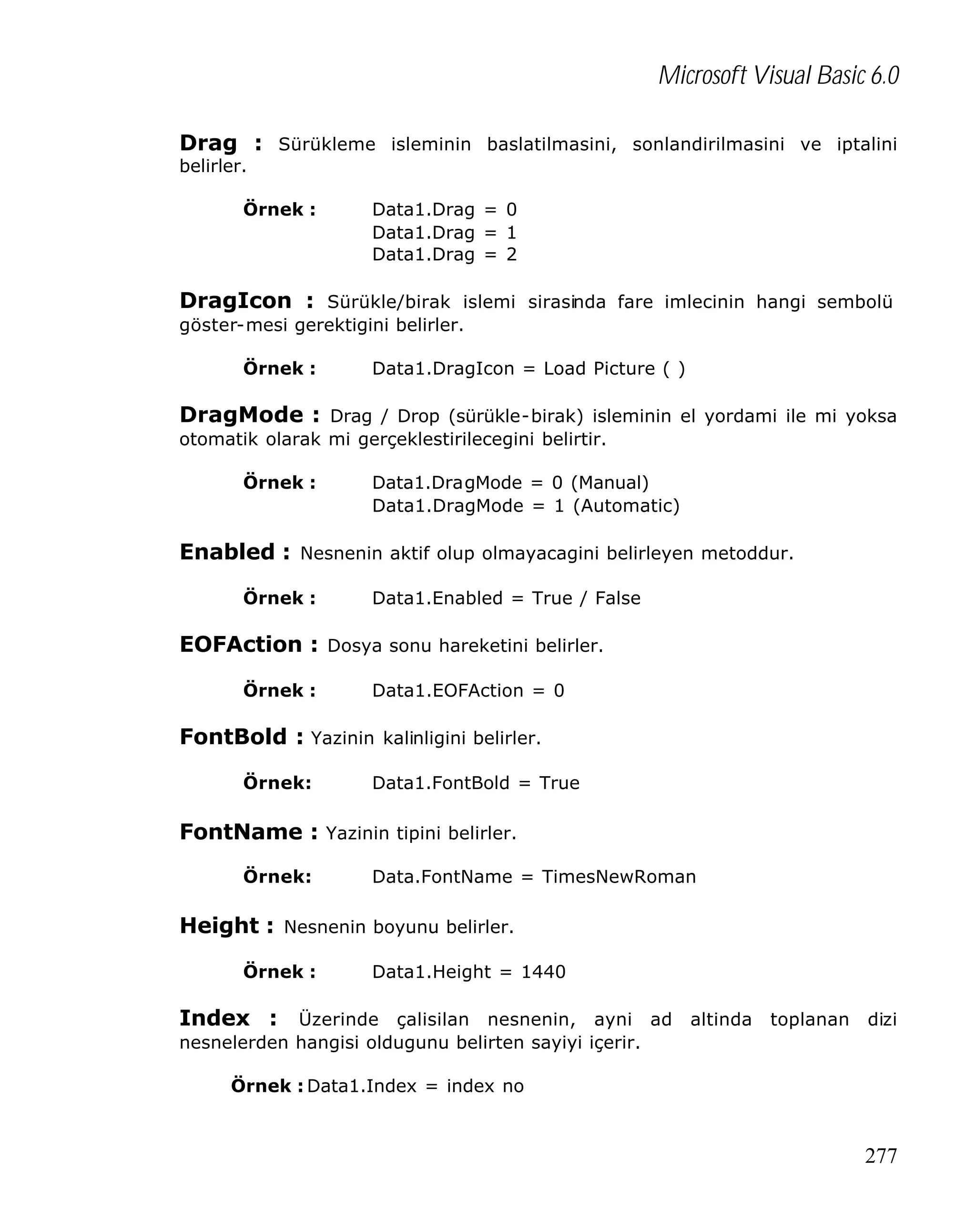 Microsoft Visual Basic 6.0
Drag : Sürükleme isleminin baslatilmasini, sonlandirilmasini ve iptalini
belirler.

Örnek :

Data1.Drag = 0
Data1.Drag = 1
Data1.Drag = 2

DragIcon : Sürükle/birak islemi sirasinda fare imlecinin hangi sembolü
göster-mesi gerektigini belirler.
Örnek :

Data1.DragIcon = Load Picture ( )

DragMode : Drag / Drop (sürükle-birak) isleminin el yordami ile mi yoksa
otomatik olarak mi gerçeklestirilecegini belirtir.
Örnek :

Data1.DragMode = 0 (Manual)
Data1.DragMode = 1 (Automatic)

Enabled : Nesnenin aktif olup olmayacagini belirleyen metoddur.
Örnek :

Data1.Enabled = True / False

EOFAction : Dosya sonu hareketini belirler.
Örnek :

Data1.EOFAction = 0

FontBold : Yazinin kalinligini belirler.
Örnek:

Data1.FontBold = True

FontName : Yazinin tipini belirler.
Örnek:

Data.FontName = TimesNewRoman

Height : Nesnenin boyunu belirler.
Örnek :

Data1.Height = 1440

Index : Üzerinde çalisilan nesnenin, ayni ad altinda toplanan dizi
nesnelerden hangisi oldugunu belirten sayiyi içerir.
Örnek : Data1.Index = index no

277

 