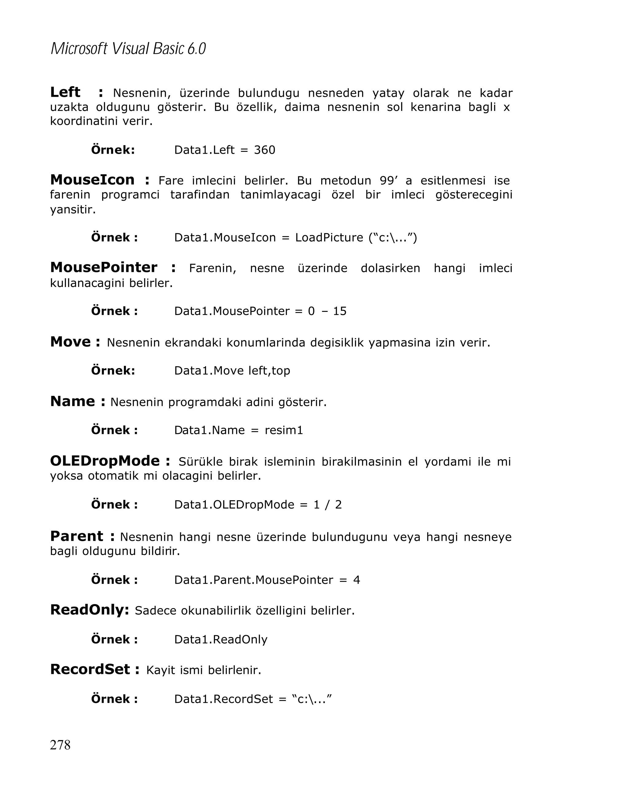 Microsoft Visual Basic 6.0
Left

: Nesnenin, üzerinde bulundugu nesneden yatay olarak ne kadar
uzakta oldugunu gösterir. Bu özellik, daima nesnenin sol kenarina bagli x
koordinatini verir.
Örnek:

Data1.Left = 360

MouseIcon : Fare imlecini belirler. Bu metodun 99’ a esitlenmesi ise

farenin programci tarafindan tanimlayacagi özel bir imleci gösterecegini
yansitir.
Örnek :

Data1.MouseIcon = LoadPicture (“c:...”)

MousePointer : Farenin, nesne üzerinde dolasirken hangi imleci
kullanacagini belirler.
Örnek :

Data1.MousePointer = 0 – 15

Move : Nesnenin ekrandaki konumlarinda degisiklik yapmasina izin verir.
Örnek:

Data1.Move left,top

Name : Nesnenin programdaki adini gösterir.
Örnek :

Data1.Name = resim1

OLEDropMode : Sürükle birak isleminin birakilmasinin el yordami ile mi
yoksa otomatik mi olacagini belirler.
Örnek :

Data1.OLEDropMode = 1 / 2

Parent : Nesnenin hangi nesne üzerinde bulundugunu veya hangi nesneye
bagli oldugunu bildirir.
Örnek :

Data1.Parent.MousePointer = 4

ReadOnly: Sadece okunabilirlik özelligini belirler.
Örnek :

Data1.ReadOnly

RecordSet : Kayit ismi belirlenir.
Örnek :

278

Data1.RecordSet = “c:...”

 