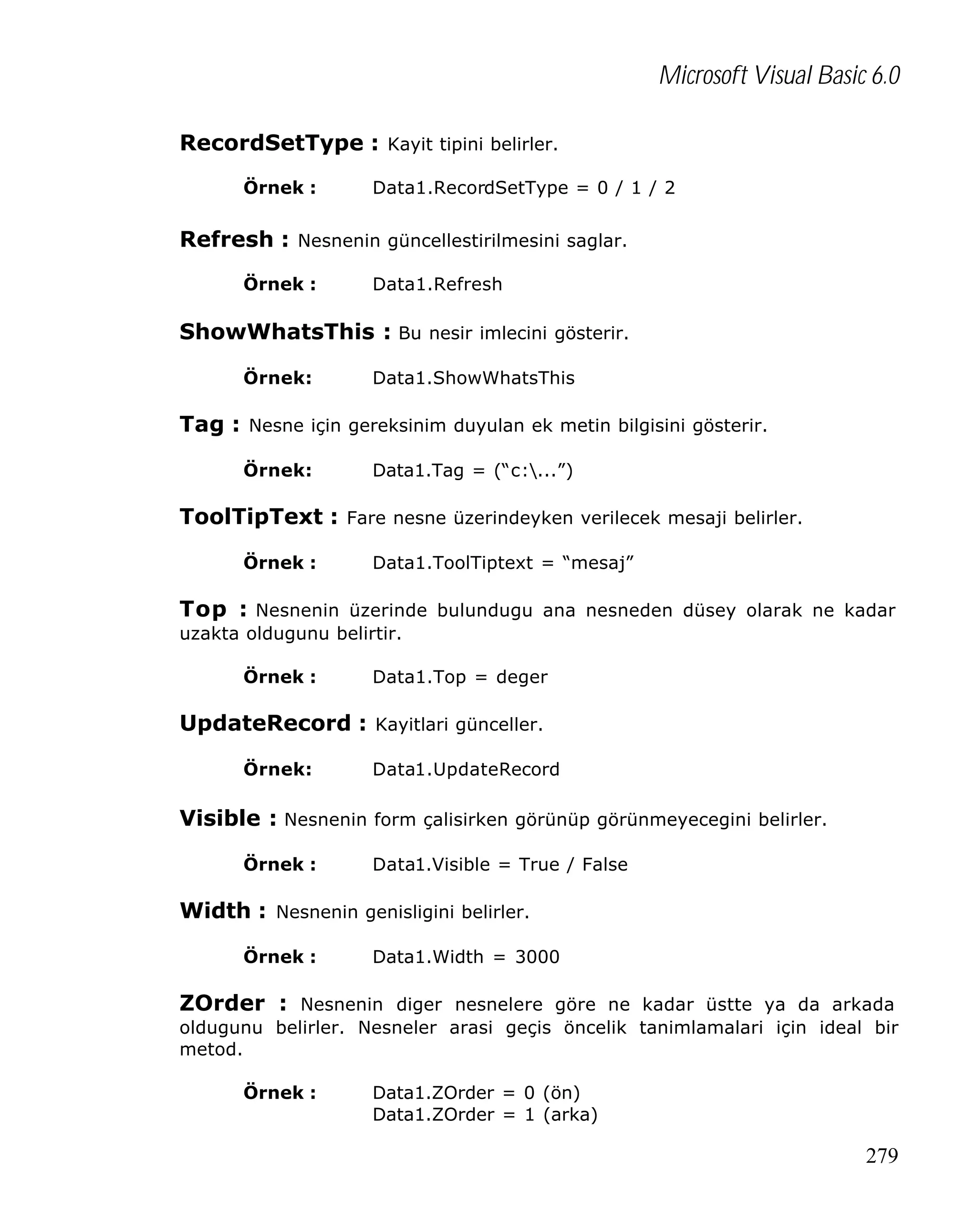 Microsoft Visual Basic 6.0
RecordSetType : Kayit tipini belirler.
Örnek :

Data1.RecordSetType = 0 / 1 / 2

Refresh : Nesnenin güncellestirilmesini saglar.
Örnek :

Data1.Refresh

ShowWhatsThis : Bu nesir imlecini gösterir.
Örnek:

Data1.ShowWhatsThis

Tag : Nesne için gereksinim duyulan ek metin bilgisini gösterir.
Örnek:

Data1.Tag = (“c:...”)

ToolTipText : Fare nesne üzerindeyken verilecek mesaji belirler.
Örnek :

Data1.ToolTiptext = “mesaj”

Top : Nesnenin üzerinde bulundugu ana nesneden düsey olarak ne kadar
uzakta oldugunu belirtir.
Örnek :

Data1.Top = deger

UpdateRecord : Kayitlari günceller.
Örnek:

Data1.UpdateRecord

Visible : Nesnenin form çalisirken görünüp görünmeyecegini belirler.
Örnek :

Data1.Visible = True / False

Width : Nesnenin genisligini belirler.
Örnek :

Data1.Width = 3000

ZOrder : Nesnenin diger nesnelere göre ne kadar üstte ya da arkada
oldugunu belirler. Nesneler arasi geçis öncelik tanimlamalari için ideal bir
metod.
Örnek :

Data1.ZOrder = 0 (ön)
Data1.ZOrder = 1 (arka)

279

 