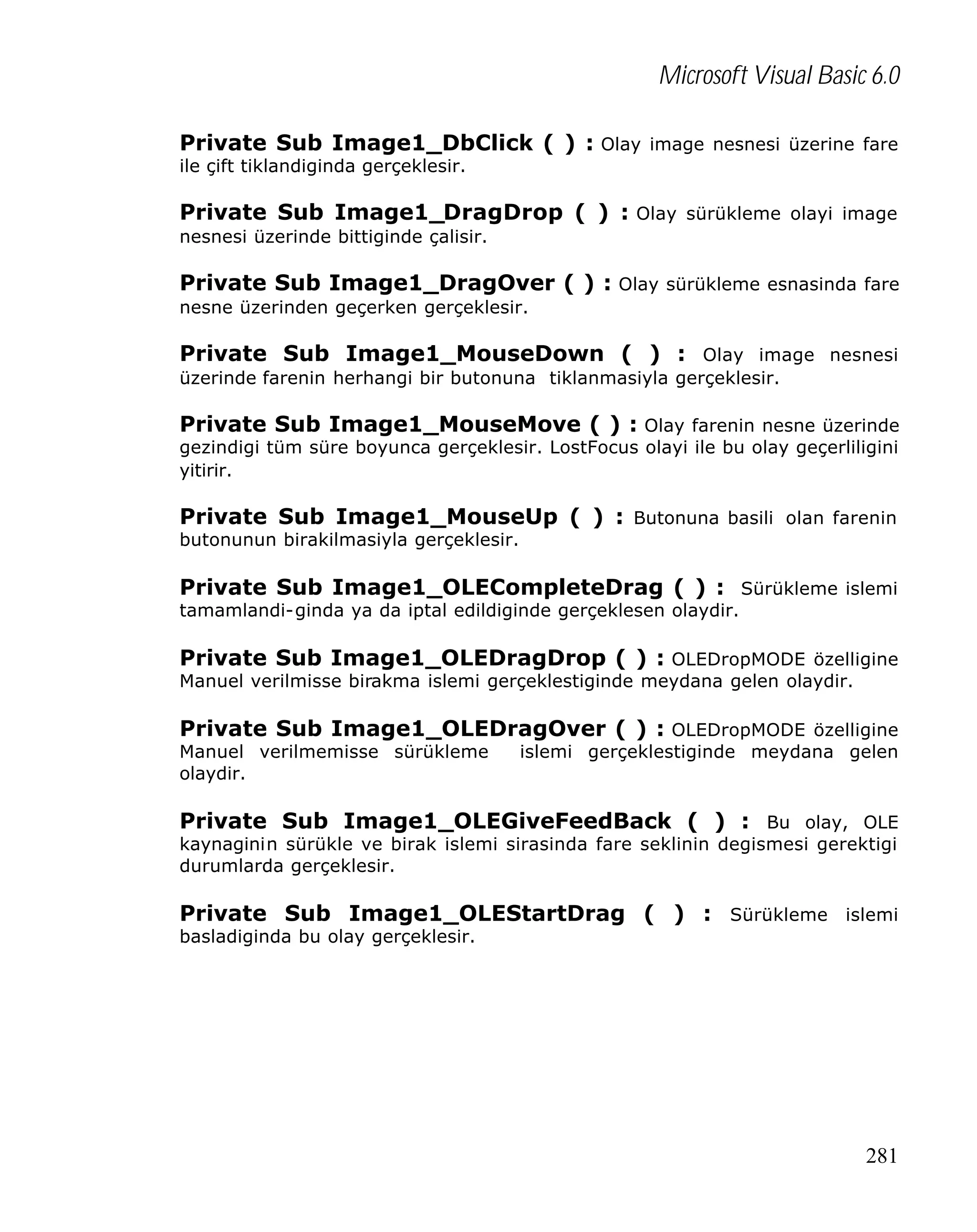 Microsoft Visual Basic 6.0
Private Sub Image1_DbClick ( ) : Olay image nesnesi üzerine fare
ile çift tiklandiginda gerçeklesir.

Private Sub Image1_DragDrop ( ) : Olay sürükleme olayi image
nesnesi üzerinde bittiginde çalisir.

Private Sub Image1_DragOver ( ) : Olay sürükleme esnasinda fare
nesne üzerinden geçerken gerçeklesir.

Private Sub Image1_MouseDown ( ) : Olay image nesnesi
üzerinde farenin herhangi bir butonuna tiklanmasiyla gerçeklesir.

Private Sub Image1_MouseMove ( ) : Olay farenin nesne üzerinde
gezindigi tüm süre boyunca gerçeklesir. LostFocus olayi ile bu olay geçerliligini
yitirir.

Private Sub Image1_MouseUp ( ) : Butonuna basili olan farenin
butonunun birakilmasiyla gerçeklesir.

Private Sub Image1_OLECompleteDrag ( ) : Sürükleme islemi
tamamlandi-ginda ya da iptal edildiginde gerçeklesen olaydir.

Private Sub Image1_OLEDragDrop ( ) : OLEDropMODE özelligine
Manuel verilmisse birakma islemi gerçeklestiginde meydana gelen olaydir.

Private Sub Image1_OLEDragOver ( ) : OLEDropMODE özelligine
Manuel verilmemisse sürükleme
olaydir.

islemi gerçeklestiginde meydana gelen

Private Sub Image1_OLEGiveFeedBack ( ) : Bu olay, OLE
kaynaginin sürükle ve birak islemi sirasinda fare seklinin degismesi gerektigi
durumlarda gerçeklesir.

Private Sub Image1_OLEStartDrag ( ) : Sürükleme islemi
basladiginda bu olay gerçeklesir.

281

 