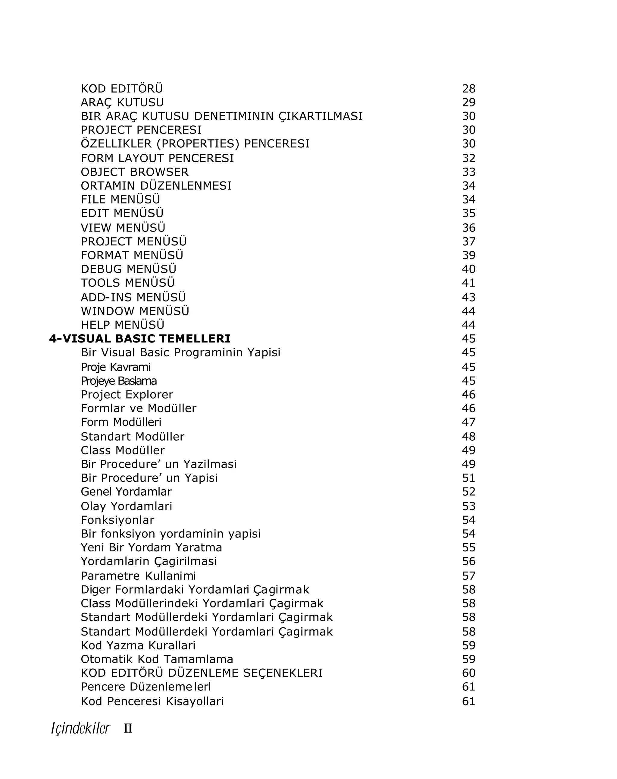 KOD EDITÖRÜ
ARAÇ KUTUSU
BIR ARAÇ KUTUSU DENETIMININ ÇIKARTILMASI
PROJECT PENCERESI
ÖZELLIKLER (PROPERTIES) PENCERESI
FORM LAYOUT PENCERESI
OBJECT BROWSER
ORTAMIN DÜZENLENMESI
FILE MENÜSÜ
EDIT MENÜSÜ
VIEW MENÜSÜ
PROJECT MENÜSÜ
FORMAT MENÜSÜ
DEBUG MENÜSÜ
TOOLS MENÜSÜ
ADD-INS MENÜSÜ
WINDOW MENÜSÜ
HELP MENÜSÜ
4-VISUAL BASIC TEMELLERI
Bir Visual Basic Programinin Yapisi
Proje Kavrami
Projeye Baslama
Project Explorer
Formlar ve Modüller
Form Modülleri
Standart Modüller
Class Modüller
Bir Procedure’ un Yazilmasi
Bir Procedure’ un Yapisi
Genel Yordamlar
Olay Yordamlari
Fonksiyonlar
Bir fonksiyon yordaminin yapisi
Yeni Bir Yordam Yaratma
Yordamlarin Çagirilmasi
Parametre Kullanimi
Diger Formlardaki Yordamlari Çagirmak
Class Modüllerindeki Yordamlari Çagirmak
Standart Modüllerdeki Yordamlari Çagirmak
Standart Modüllerdeki Yordamlari Çagirmak
Kod Yazma Kurallari
Otomatik Kod Tamamlama
KOD EDITÖRÜ DÜZENLEME SEÇENEKLERI
Pencere Düzenleme lerl
Kod Penceresi Kisayollari

Içindekiler II

28
29
30
30
30
32
33
34
34
35
36
37
39
40
41
43
44
44
45
45
45
45
46
46
47
48
49
49
51
52
53
54
54
55
56
57
58
58
58
58
59
59
60
61
61

 