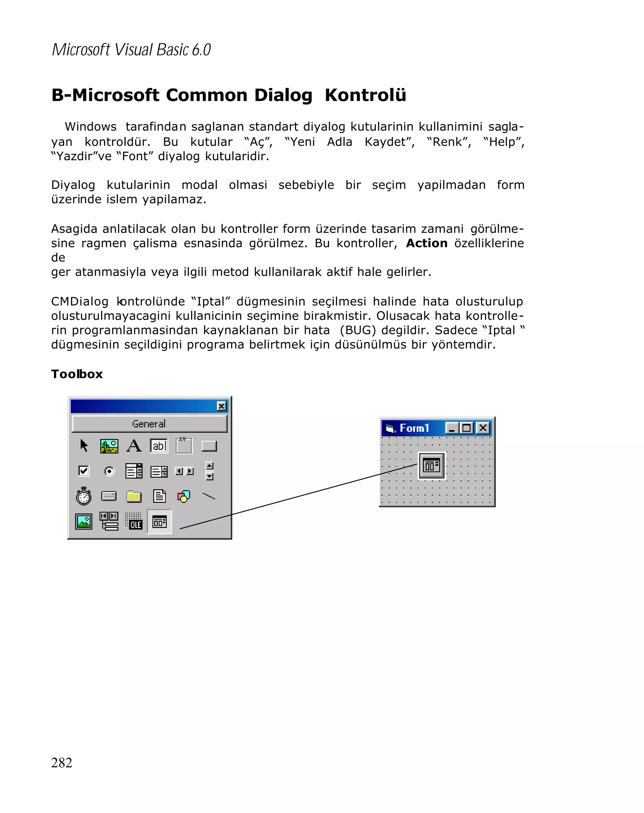 Microsoft Visual Basic 6.0
B-Microsoft Common Dialog Kontrolü
Windows tarafindan saglanan standart diyalog kutularinin kullanimini saglayan kontroldür. Bu kutular “Aç”, “Yeni Adla Kaydet”, “Renk”, “Help”,
“Yazdir”ve “Font” diyalog kutularidir.
Diyalog kutularinin modal olmasi sebebiyle bir seçim yapilmadan form
üzerinde islem yapilamaz.
Asagida anlatilacak olan bu kontroller form üzerinde tasarim zamani görülmesine ragmen çalisma esnasinda görülmez. Bu kontroller, Action özelliklerine
de
ger atanmasiyla veya ilgili metod kullanilarak aktif hale gelirler.
CMDialog k
ontrolünde “Iptal” dügmesinin seçilmesi halinde hata olusturulup
olusturulmayacagini kullanicinin seçimine birakmistir. Olusacak hata kontrollerin programlanmasindan kaynaklanan bir hata (BUG) degildir. Sadece “Iptal “
dügmesinin seçildigini programa belirtmek için düsünülmüs bir yöntemdir.
Toolbox

282

 