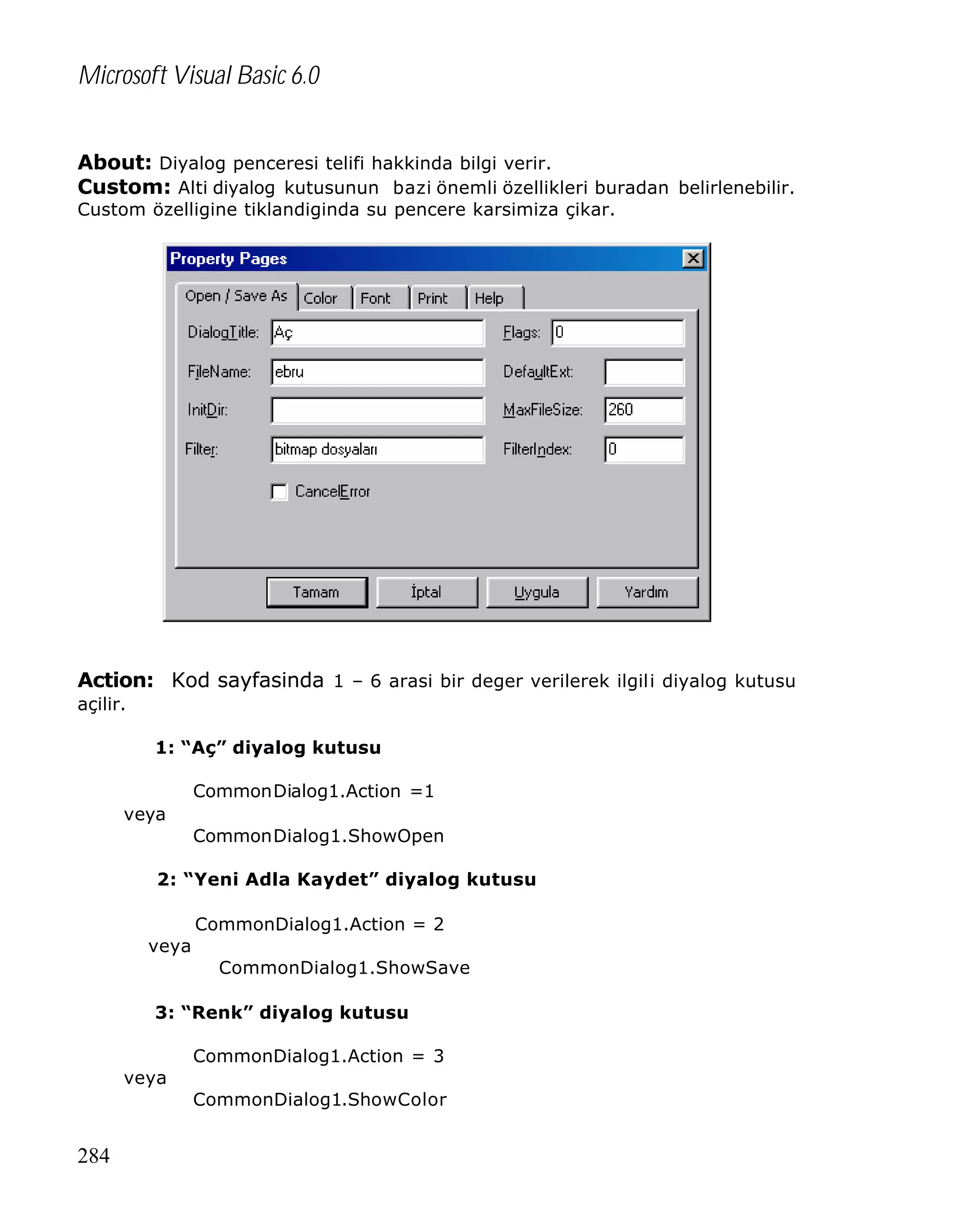 Microsoft Visual Basic 6.0
About: Diyalog penceresi telifi hakkinda bilgi verir.
Custom: Alti diyalog kutusunun bazi önemli özellikleri buradan belirlenebilir.
Custom özelligine tiklandiginda su pencere karsimiza çikar.

Action: Kod sayfasinda 1 – 6 arasi bir deger verilerek ilgili diyalog kutusu
açilir.
1: “Aç” diyalog kutusu
CommonDialog1.Action =1
veya
CommonDialog1.ShowOpen
2: “Yeni Adla Kaydet” diyalog kutusu
CommonDialog1.Action = 2
veya
CommonDialog1.ShowSave
3: “Renk” diyalog kutusu
CommonDialog1.Action = 3
veya
CommonDialog1.ShowColor

284

 