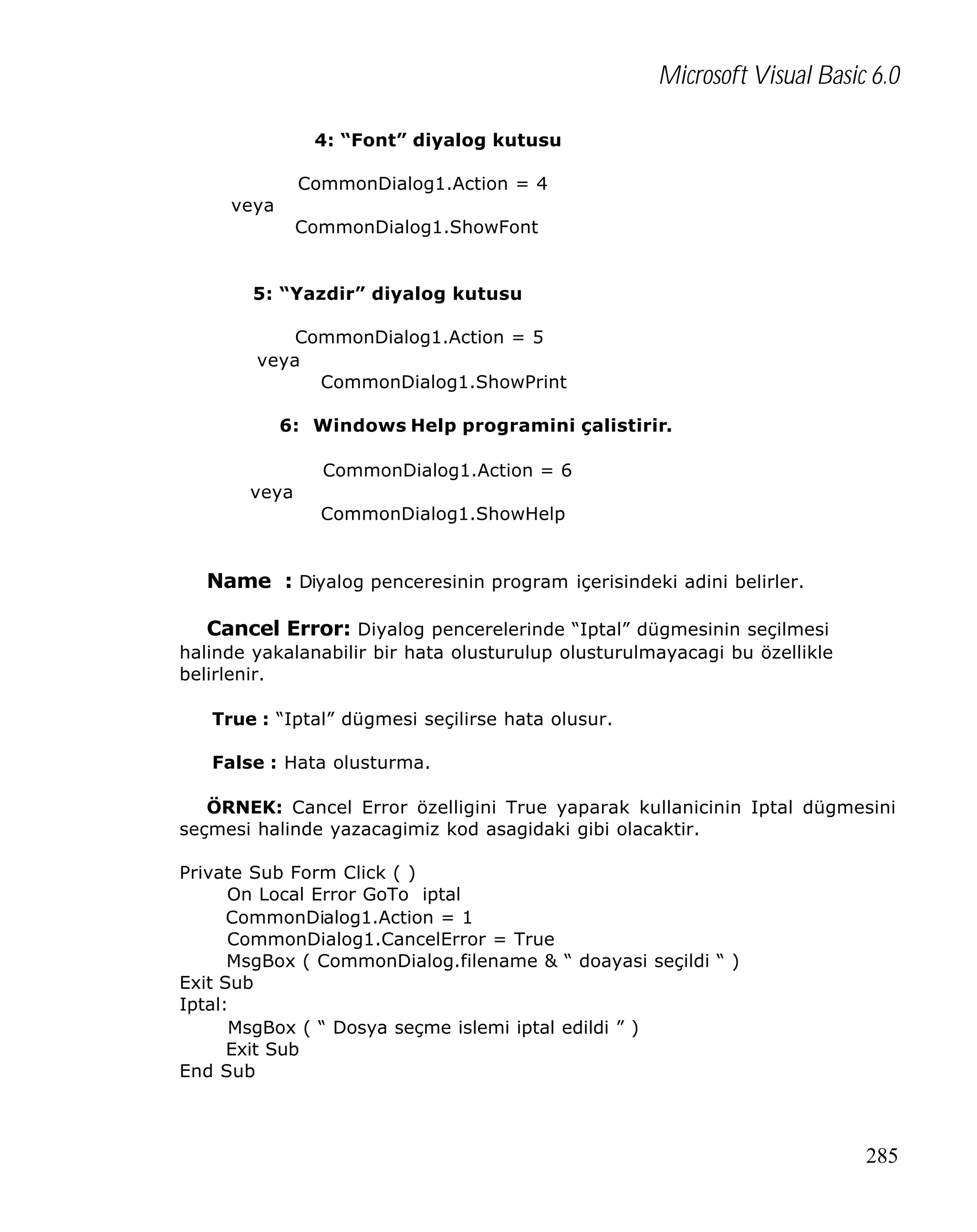 Microsoft Visual Basic 6.0
4: “Font” diyalog kutusu
CommonDialog1.Action = 4
veya
CommonDialog1.ShowFont

5: “Yazdir” diyalog kutusu
CommonDialog1.Action = 5
veya
CommonDialog1.ShowPrint
6: Windows Help programini çalistirir.
CommonDialog1.Action = 6
veya
CommonDialog1.ShowHelp

Name : Diyalog penceresinin program içerisindeki adini belirler.
Cancel Error: Diyalog pencerelerinde “Iptal” dügmesinin seçilmesi
halinde yakalanabilir bir hata olusturulup olusturulmayacagi bu özellikle
belirlenir.
True : “Iptal” dügmesi seçilirse hata olusur.
False : Hata olusturma.
ÖRNEK: Cancel Error özelligini True yaparak kullanicinin Iptal dügmesini
seçmesi halinde yazacagimiz kod asagidaki gibi olacaktir.
Private Sub Form Click ( )
On Local Error GoTo iptal
CommonDialog1.Action = 1
CommonDialog1.CancelError = True
MsgBox ( CommonDialog.filename & “ doayasi seçildi “ )
Exit Sub
Iptal:
MsgBox ( “ Dosya seçme islemi iptal edildi ” )
Exit Sub
End Sub

285

 