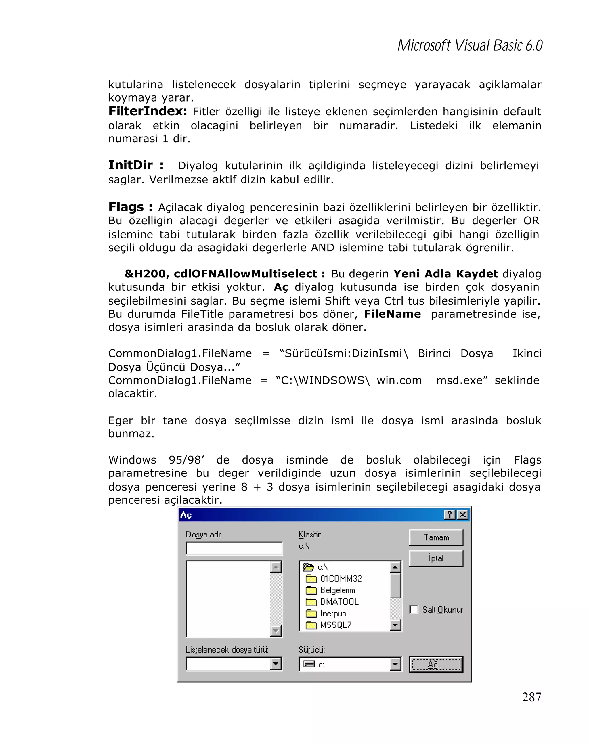 Microsoft Visual Basic 6.0
kutularina listelenecek dosyalarin tiplerini seçmeye yarayacak açiklamalar
koymaya yarar.
FilterIndex: Fitler özelligi ile listeye eklenen seçimlerden hangisinin default
olarak etkin olacagini belirleyen bir numaradir. Listedeki ilk elemanin
numarasi 1 dir.

InitDir :

Diyalog kutularinin ilk açildiginda listeleyecegi dizini belirlemeyi
saglar. Verilmezse aktif dizin kabul edilir.

Flags : Açilacak diyalog penceresinin bazi özelliklerini belirleyen bir özelliktir.
Bu özelligin alacagi degerler ve etkileri asagida verilmistir. Bu degerler OR
islemine tabi tutularak birden fazla özellik verilebilecegi gibi hangi özelligin
seçili oldugu da asagidaki degerlerle AND islemine tabi tutularak ögrenilir.

&H200, cdlOFNAllowMultiselect : Bu degerin Yeni Adla Kaydet diyalog
kutusunda bir etkisi yoktur. Aç diyalog kutusunda ise birden çok dosyanin
seçilebilmesini saglar. Bu seçme islemi Shift veya Ctrl tus bilesimleriyle yapilir.
Bu durumda FileTitle parametresi bos döner, FileName parametresinde ise,
dosya isimleri arasinda da bosluk olarak döner.
CommonDialog1.FileName = “SürücüIsmi:DizinIsmi Birinci Dosya
Ikinci
Dosya Üçüncü Dosya...”
CommonDialog1.FileName = “C:WINDSOWS win.com msd.exe” seklinde
olacaktir.
Eger bir tane dosya seçilmisse dizin ismi ile dosya ismi arasinda bosluk
bunmaz.
Windows 95/98’ de dosya isminde de bosluk olabilecegi için Flags
parametresine bu deger verildiginde uzun dosya isimlerinin seçilebilecegi
dosya penceresi yerine 8 + 3 dosya isimlerinin seçilebilecegi asagidaki dosya
penceresi açilacaktir.

287

 
