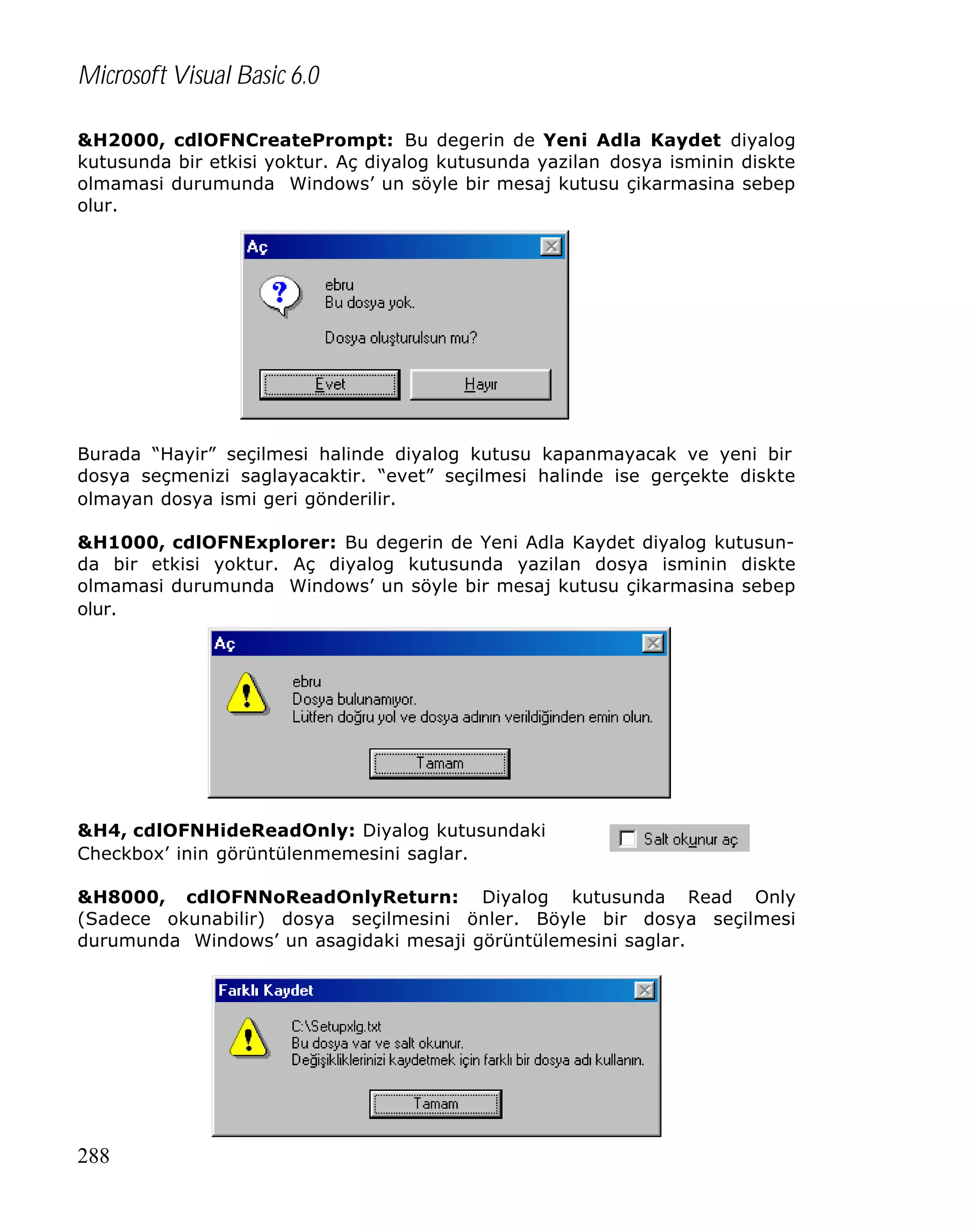 Microsoft Visual Basic 6.0
&H2000, cdlOFNCreatePrompt: Bu degerin de Yeni Adla Kaydet diyalog
kutusunda bir etkisi yoktur. Aç diyalog kutusunda yazilan dosya isminin diskte
olmamasi durumunda Windows’ un söyle bir mesaj kutusu çikarmasina sebep
olur.

Burada “Hayir” seçilmesi halinde diyalog kutusu kapanmayacak ve yeni bir
dosya seçmenizi saglayacaktir. “evet” seçilmesi halinde ise gerçekte diskte
olmayan dosya ismi geri gönderilir.
&H1000, cdlOFNExplorer: Bu degerin de Yeni Adla Kaydet diyalog kutusunda bir etkisi yoktur. Aç diyalog kutusunda yazilan dosya isminin diskte
olmamasi durumunda Windows’ un söyle bir mesaj kutusu çikarmasina sebep
olur.

&H4, cdlOFNHideReadOnly: Diyalog kutusundaki
Checkbox’ inin görüntülenmemesini saglar.
&H8000, cdlOFNNoReadOnlyReturn: Diyalog kutusunda Read Only
(Sadece okunabilir) dosya seçilmesini önler. Böyle bir dosya seçilmesi
durumunda Windows’ un asagidaki mesaji görüntülemesini saglar.

288

 
