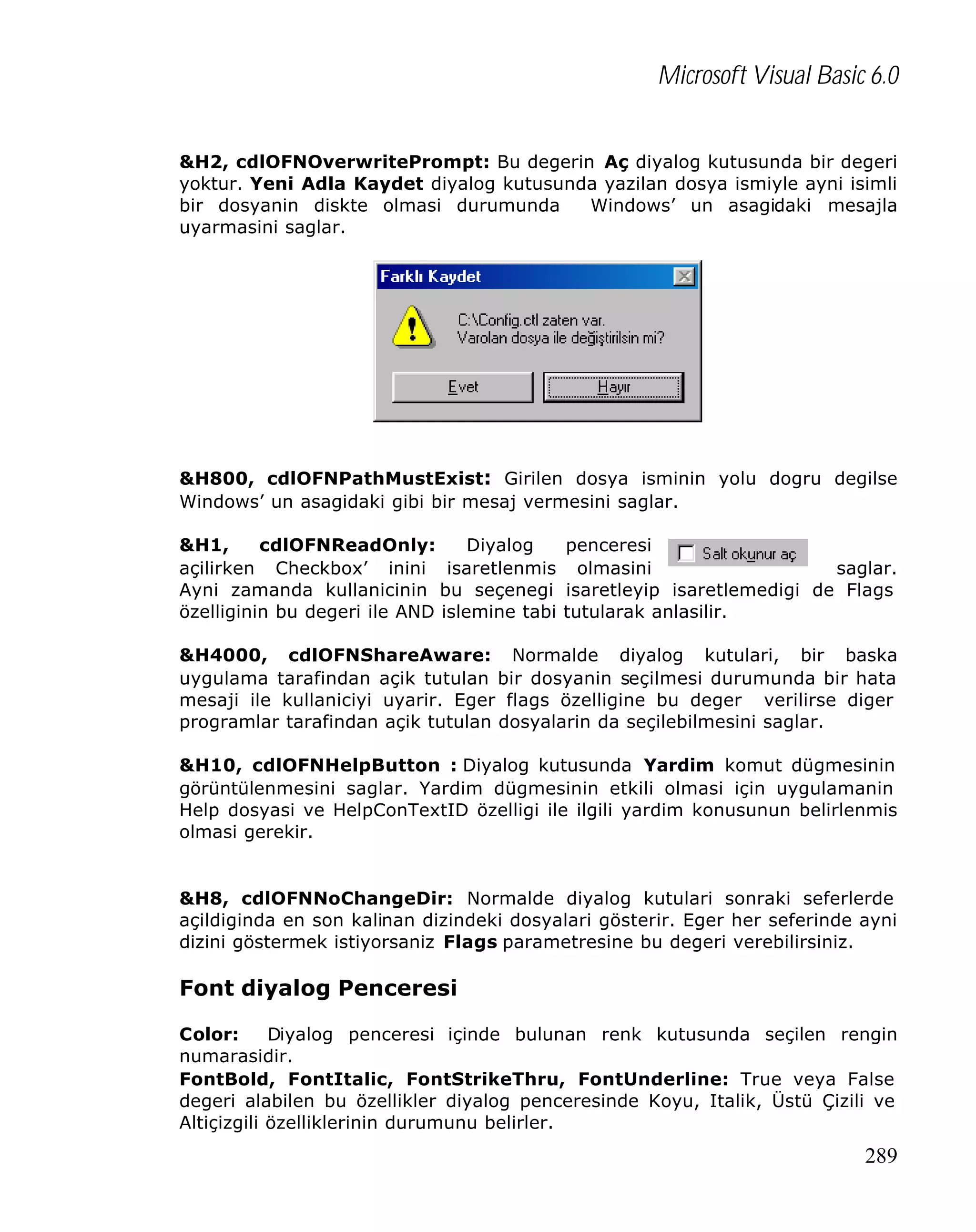 Microsoft Visual Basic 6.0
&H2, cdlOFNOverwritePrompt: Bu degerin Aç diyalog kutusunda bir degeri
yoktur. Yeni Adla Kaydet diyalog kutusunda yazilan dosya ismiyle ayni isimli
bir dosyanin diskte olmasi durumunda
Windows’ un asagidaki mesajla
uyarmasini saglar.

&H800, cdlOFNPathMustExist: Girilen dosya isminin yolu dogru degilse
Windows’ un asagidaki gibi bir mesaj vermesini saglar.
&H1,
cdlOFNReadOnly:
Diyalog
penceresi
açilirken Checkbox’ inini isaretlenmis olmasini
saglar.
Ayni zamanda kullanicinin bu seçenegi isaretleyip isaretlemedigi de Flags
özelliginin bu degeri ile AND islemine tabi tutularak anlasilir.
&H4000, cdlOFNShareAware: Normalde diyalog kutulari, bir baska
uygulama tarafindan açik tutulan bir dosyanin seçilmesi durumunda bir hata
mesaji ile kullaniciyi uyarir. Eger flags özelligine bu deger verilirse diger
programlar tarafindan açik tutulan dosyalarin da seçilebilmesini saglar.
&H10, cdlOFNHelpButton : Diyalog kutusunda Yardim komut dügmesinin
görüntülenmesini saglar. Yardim dügmesinin etkili olmasi için uygulamanin
Help dosyasi ve HelpConTextID özelligi ile ilgili yardim konusunun belirlenmis
olmasi gerekir.

&H8, cdlOFNNoChangeDir: Normalde diyalog kutulari sonraki seferlerde
açildiginda en son kalinan dizindeki dosyalari gösterir. Eger her seferinde ayni
dizini göstermek istiyorsaniz Flags parametresine bu degeri verebilirsiniz.

Font diyalog Penceresi
Color:
Diyalog penceresi içinde bulunan renk kutusunda seçilen rengin
numarasidir.
FontBold, FontItalic, FontStrikeThru, FontUnderline: True veya False
degeri alabilen bu özellikler diyalog penceresinde Koyu, Italik, Üstü Çizili ve
Altiçizgili özelliklerinin durumunu belirler.

289

 
