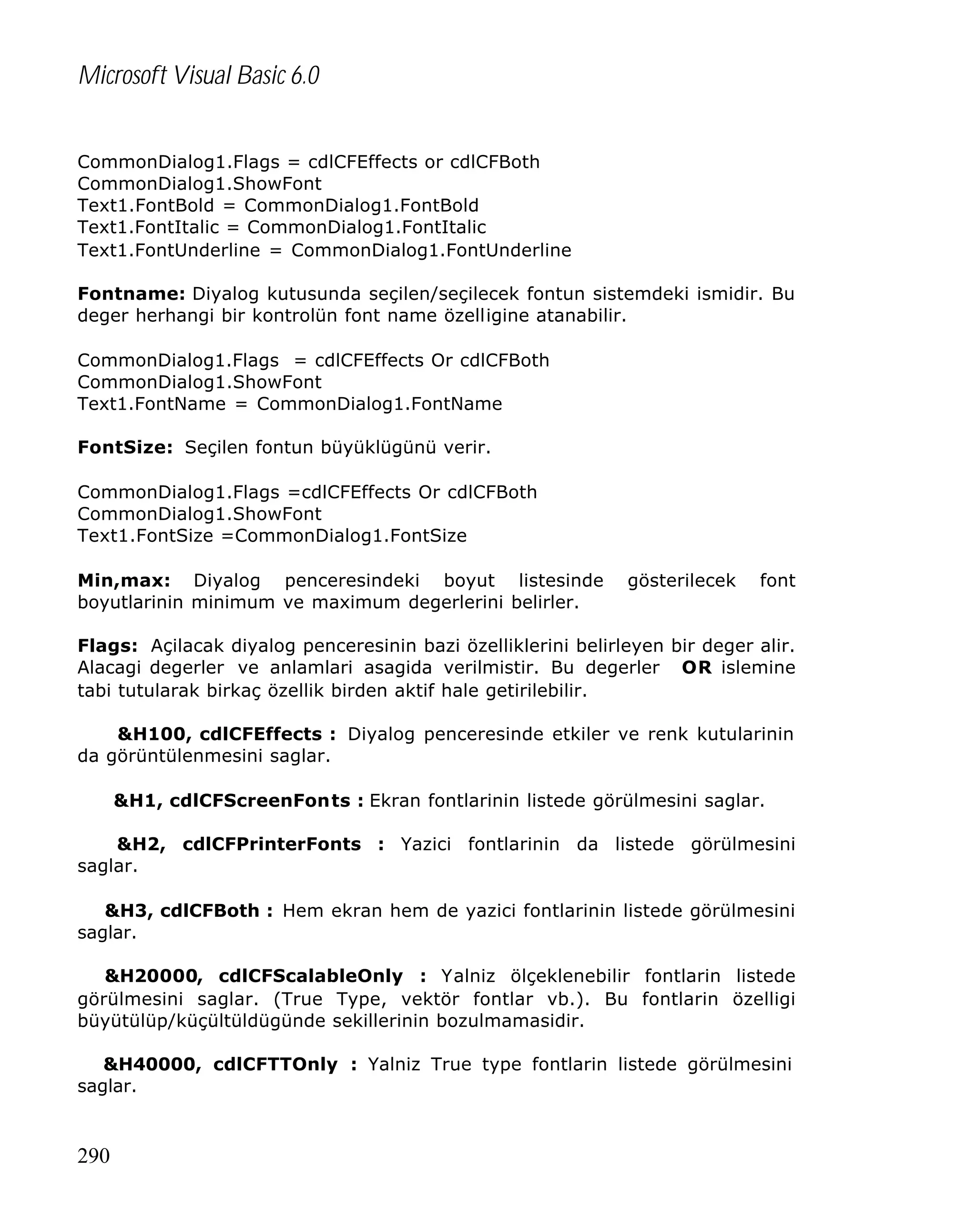 Microsoft Visual Basic 6.0
CommonDialog1.Flags = cdlCFEffects or cdlCFBoth
CommonDialog1.ShowFont
Text1.FontBold = CommonDialog1.FontBold
Text1.FontItalic = CommonDialog1.FontItalic
Text1.FontUnderline = CommonDialog1.FontUnderline
Fontname: Diyalog kutusunda seçilen/seçilecek fontun sistemdeki ismidir. Bu
deger herhangi bir kontrolün font name özelligine atanabilir.
CommonDialog1.Flags = cdlCFEffects Or cdlCFBoth
CommonDialog1.ShowFont
Text1.FontName = CommonDialog1.FontName
FontSize: Seçilen fontun büyüklügünü verir.
CommonDialog1.Flags =cdlCFEffects Or cdlCFBoth
CommonDialog1.ShowFont
Text1.FontSize =CommonDialog1.FontSize
Min,max: Diyalog penceresindeki boyut listesinde
boyutlarinin minimum ve maximum degerlerini belirler.

gösterilecek

font

Flags: Açilacak diyalog penceresinin bazi özelliklerini belirleyen bir deger alir.
Alacagi degerler ve anlamlari asagida verilmistir. Bu degerler OR islemine
tabi tutularak birkaç özellik birden aktif hale getirilebilir.
&H100, cdlCFEffects : Diyalog penceresinde etkiler ve renk kutularinin
da görüntülenmesini saglar.
&H1, cdlCFScreenFonts : Ekran fontlarinin listede görülmesini saglar.
&H2, cdlCFPrinterFonts : Yazici fontlarinin da listede görülmesini
saglar.
&H3, cdlCFBoth : Hem ekran hem de yazici fontlarinin listede görülmesini
saglar.
&H20000, cdlCFScalableOnly : Yalniz ölçeklenebilir fontlarin listede
görülmesini saglar. (True Type, vektör fontlar vb.). Bu fontlarin özelligi
büyütülüp/küçültüldügünde sekillerinin bozulmamasidir.
&H40000, cdlCFTTOnly : Yalniz True type fontlarin listede görülmesini
saglar.

290

 