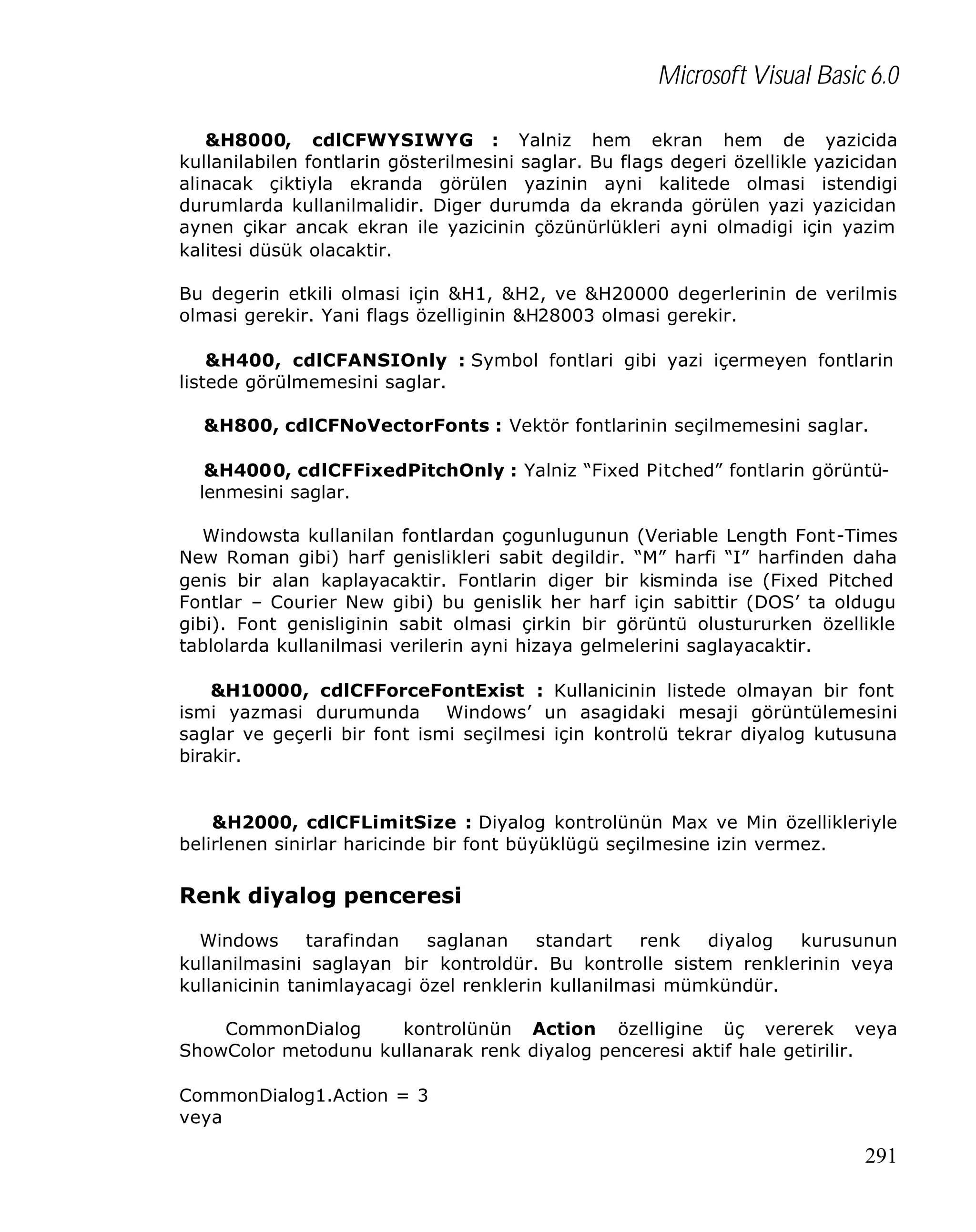 Microsoft Visual Basic 6.0
&H8000, cdlCFWYSIWYG : Yalniz hem ekran hem de yazicida
kullanilabilen fontlarin gösterilmesini saglar. Bu flags degeri özellikle yazicidan
alinacak çiktiyla ekranda görülen yazinin ayni kalitede olmasi istendigi
durumlarda kullanilmalidir. Diger durumda da ekranda görülen yazi yazicidan
aynen çikar ancak ekran ile yazicinin çözünürlükleri ayni olmadigi için yazim
kalitesi düsük olacaktir.
Bu degerin etkili olmasi için &H1, &H2, ve &H20000 degerlerinin de verilmis
olmasi gerekir. Yani flags özelliginin &H28003 olmasi gerekir.
&H400, cdlCFANSIOnly : Symbol fontlari gibi yazi içermeyen fontlarin
listede görülmemesini saglar.
&H800, cdlCFNoVectorFonts : Vektör fontlarinin seçilmemesini saglar.
&H4000, cdlCFFixedPitchOnly : Yalniz “Fixed Pitched” fontlarin görüntülenmesini saglar.
Windowsta kullanilan fontlardan çogunlugunun (Veriable Length Font-Times
New Roman gibi) harf genislikleri sabit degildir. “M” harfi “I” harfinden daha
genis bir alan kaplayacaktir. Fontlarin diger bir kisminda ise (Fixed Pitched
Fontlar – Courier New gibi) bu genislik her harf için sabittir (DOS’ ta oldugu
gibi). Font genisliginin sabit olmasi çirkin bir görüntü olustururken özellikle
tablolarda kullanilmasi verilerin ayni hizaya gelmelerini saglayacaktir.
&H10000, cdlCFForceFontExist : Kullanicinin listede olmayan bir font
ismi yazmasi durumunda Windows’ un asagidaki mesaji görüntülemesini
saglar ve geçerli bir font ismi seçilmesi için kontrolü tekrar diyalog kutusuna
birakir.

&H2000, cdlCFLimitSize : Diyalog kontrolünün Max ve Min özellikleriyle
belirlenen sinirlar haricinde bir font büyüklügü seçilmesine izin vermez.

Renk diyalog penceresi
Windows
tarafindan
saglanan
standart
renk
diyalog
kurusunun
kullanilmasini saglayan bir kontroldür. Bu kontrolle sistem renklerinin veya
kullanicinin tanimlayacagi özel renklerin kullanilmasi mümkündür.
CommonDialog
kontrolünün Action özelligine üç vererek veya
ShowColor metodunu kullanarak renk diyalog penceresi aktif hale getirilir.
CommonDialog1.Action = 3
veya

291

 