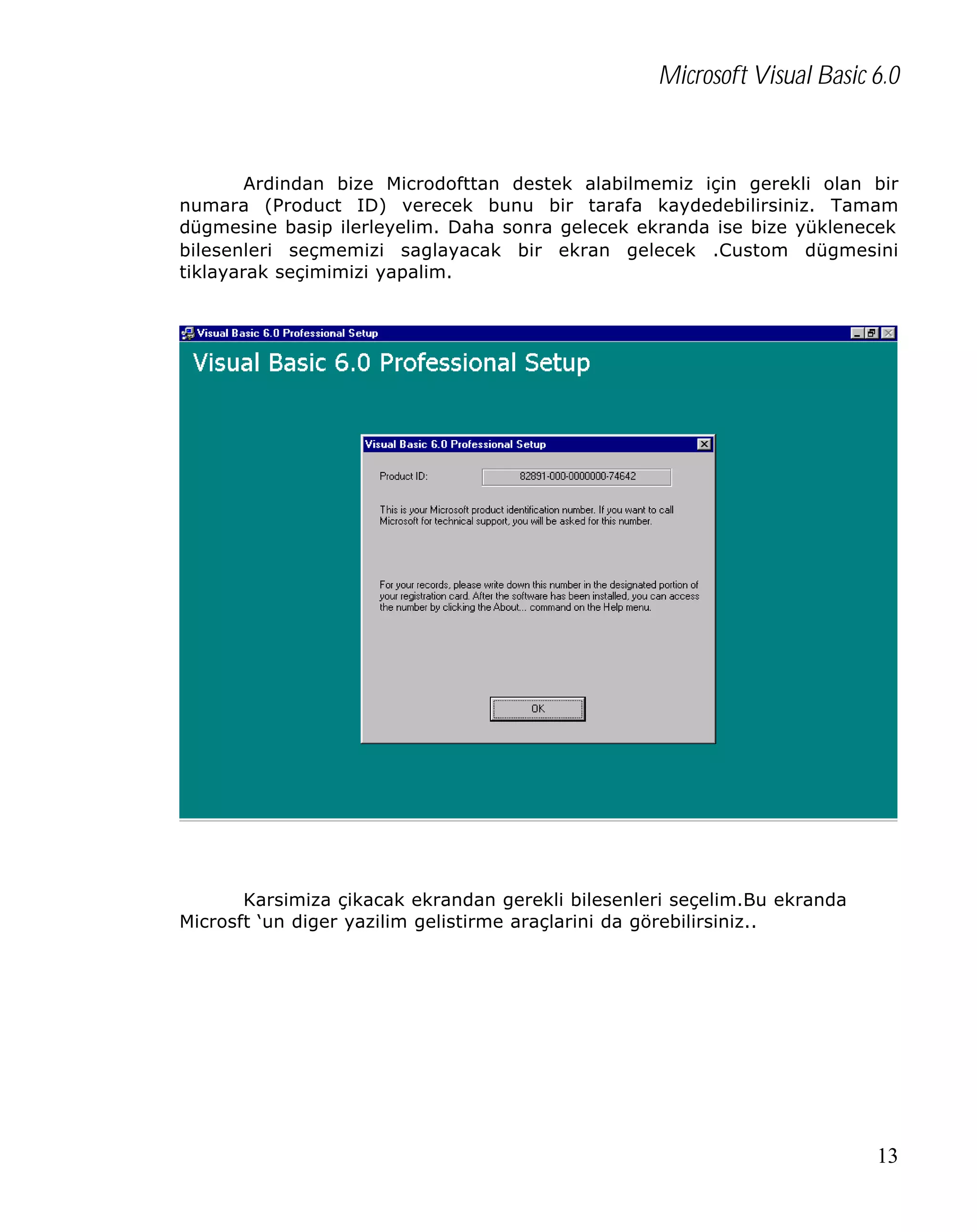 Microsoft Visual Basic 6.0

Ardindan bize Microdofttan destek alabilmemiz için gerekli olan bir
numara (Product ID) verecek bunu bir tarafa kaydedebilirsiniz. Tamam
dügmesine basip ilerleyelim. Daha sonra gelecek ekranda ise bize yüklenecek
bilesenleri seçmemizi saglayacak bir ekran gelecek .Custom dügmesini
tiklayarak seçimimizi yapalim.

Karsimiza çikacak ekrandan gerekli bilesenleri seçelim.Bu ekranda
Microsft ‘un diger yazilim gelistirme araçlarini da görebilirsiniz..

13

 