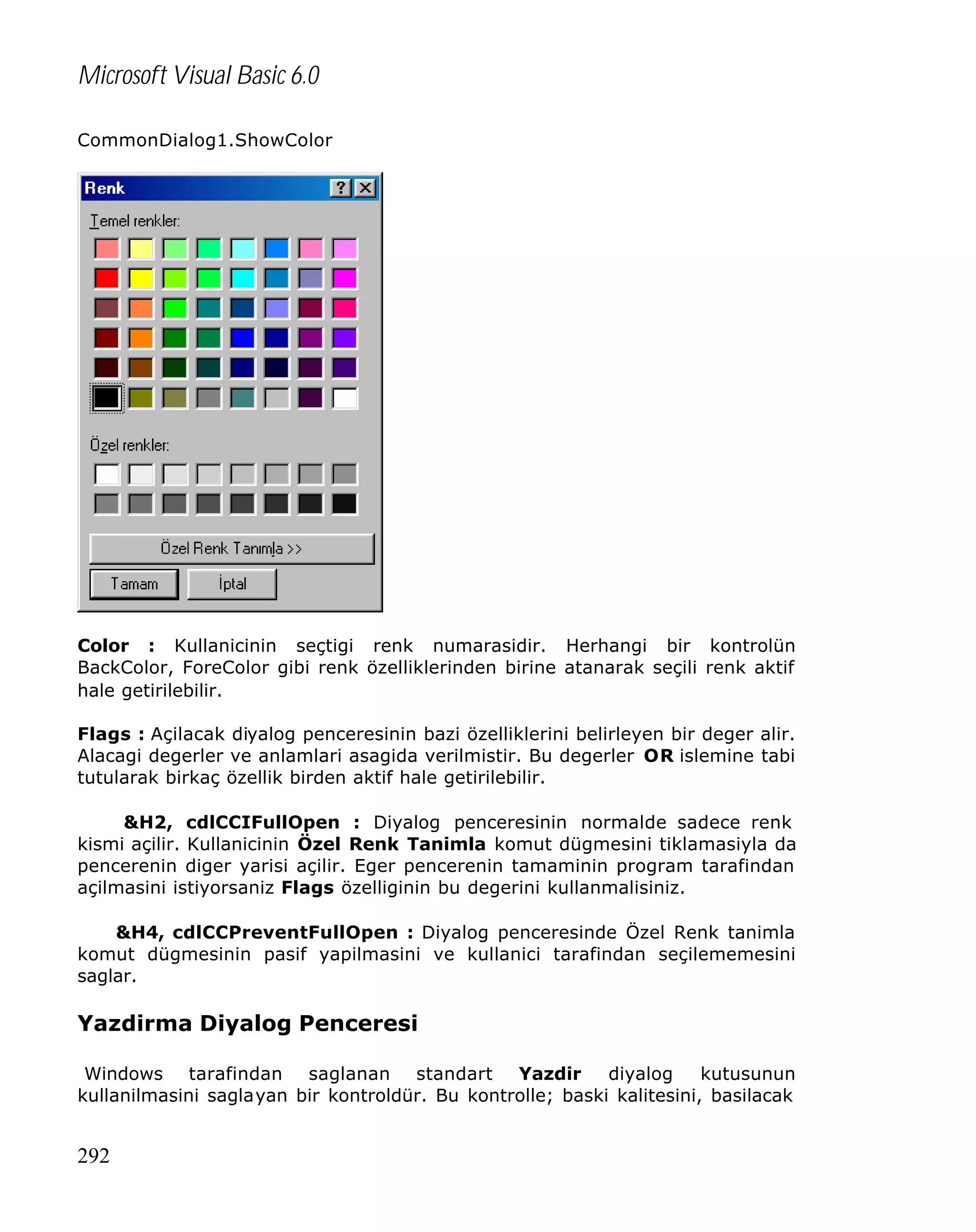 Microsoft Visual Basic 6.0
CommonDialog1.ShowColor

Color : Kullanicinin seçtigi renk numarasidir. Herhangi bir kontrolün
BackColor, ForeColor gibi renk özelliklerinden birine atanarak seçili renk aktif
hale getirilebilir.
Flags : Açilacak diyalog penceresinin bazi özelliklerini belirleyen bir deger alir.
Alacagi degerler ve anlamlari asagida verilmistir. Bu degerler OR islemine tabi
tutularak birkaç özellik birden aktif hale getirilebilir.
&H2, cdlCCIFullOpen : Diyalog penceresinin normalde sadece renk
kismi açilir. Kullanicinin Özel Renk Tanimla komut dügmesini tiklamasiyla da
pencerenin diger yarisi açilir. Eger pencerenin tamaminin program tarafindan
açilmasini istiyorsaniz Flags özelliginin bu degerini kullanmalisiniz.
&H4, cdlCCPreventFullOpen : Diyalog penceresinde Özel Renk tanimla
komut dügmesinin pasif yapilmasini ve kullanici tarafindan seçilememesini
saglar.

Yazdirma Diyalog Penceresi
Windows tarafindan saglanan standart Yazdir
diyalog
kutusunun
kullanilmasini saglayan bir kontroldür. Bu kontrolle; baski kalitesini, basilacak

292

 