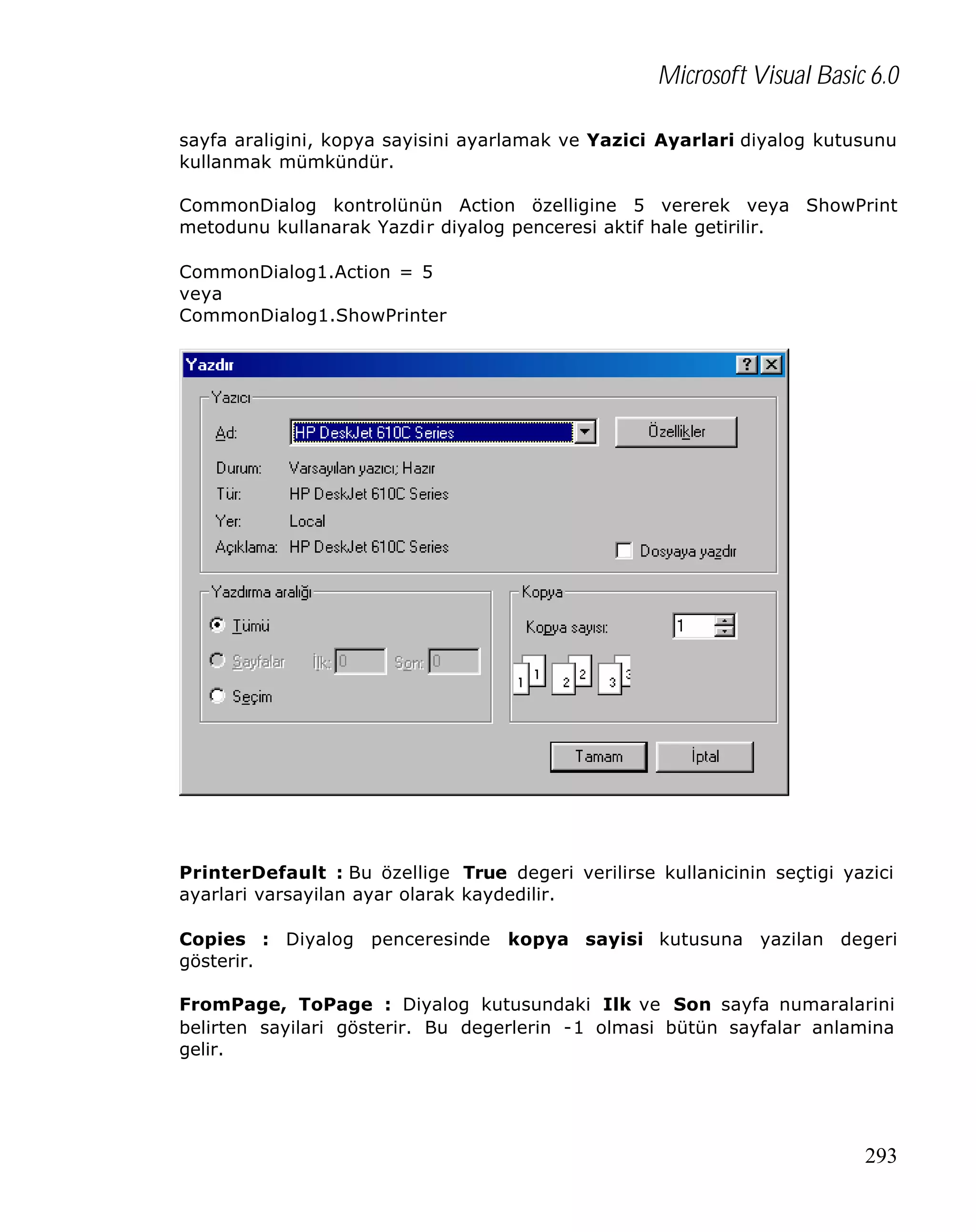 Microsoft Visual Basic 6.0
sayfa araligini, kopya sayisini ayarlamak ve Yazici Ayarlari diyalog kutusunu
kullanmak mümkündür.
CommonDialog kontrolünün Action özelligine 5 vererek veya ShowPrint
metodunu kullanarak Yazdir diyalog penceresi aktif hale getirilir.
CommonDialog1.Action = 5
veya
CommonDialog1.ShowPrinter

PrinterDefault : Bu özellige True degeri verilirse kullanicinin seçtigi yazici
ayarlari varsayilan ayar olarak kaydedilir.
Copies : Diyalog penceresinde
gösterir.

kopya sayisi kutusuna yazilan degeri

FromPage, ToPage : Diyalog kutusundaki Ilk ve Son sayfa numaralarini
belirten sayilari gösterir. Bu degerlerin -1 olmasi bütün sayfalar anlamina
gelir.

293

 