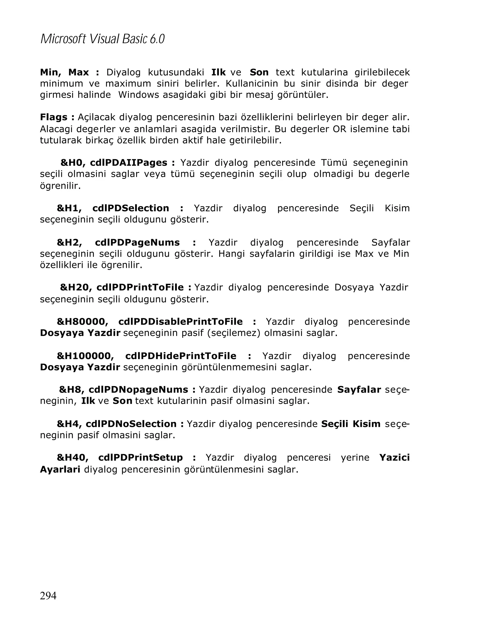 Microsoft Visual Basic 6.0
Min, Max : Diyalog kutusundaki Ilk ve Son text kutularina girilebilecek
minimum ve maximum siniri belirler. Kullanicinin bu sinir disinda bir deger
girmesi halinde Windows asagidaki gibi bir mesaj görüntüler.
Flags : Açilacak diyalog penceresinin bazi özelliklerini belirleyen bir deger alir.
Alacagi degerler ve anlamlari asagida verilmistir. Bu degerler OR islemine tabi
tutularak birkaç özellik birden aktif hale getirilebilir.
&H0, cdlPDAIIPages : Yazdir diyalog penceresinde Tümü seçeneginin
seçili olmasini saglar veya tümü seçeneginin seçili olup olmadigi bu degerle
ögrenilir.
&H1, cdlPDSelection : Yazdir
seçeneginin seçili oldugunu gösterir.

diyalog

penceresinde

Seçili

Kisim

&H2, cdlPDPageNums : Yazdir diyalog penceresinde Sayfalar
seçeneginin seçili oldugunu gösterir. Hangi sayfalarin girildigi ise Max ve Min
özellikleri ile ögrenilir.
&H20, cdlPDPrintToFile : Yazdir diyalog penceresinde Dosyaya Yazdir
seçeneginin seçili oldugunu gösterir.
&H80000, cdlPDDisablePrintToFile : Yazdir diyalog
Dosyaya Yazdir seçeneginin pasif (seçilemez) olmasini saglar.

penceresinde

&H100000, cdlPDHidePrintToFile : Yazdir diyalog
Dosyaya Yazdir seçeneginin görüntülenmemesini saglar.

penceresinde

&H8, cdlPDNopageNums : Yazdir diyalog penceresinde Sayfalar seçeneginin, Ilk ve Son text kutularinin pasif olmasini saglar.
&H4, cdlPDNoSelection : Yazdir diyalog penceresinde Seçili Kisim seçeneginin pasif olmasini saglar.
&H40, cdlPDPrintSetup : Yazdir diyalog penceresi
Ayarlari diyalog penceresinin görüntülenmesini saglar.

294

yerine

Yazici

 