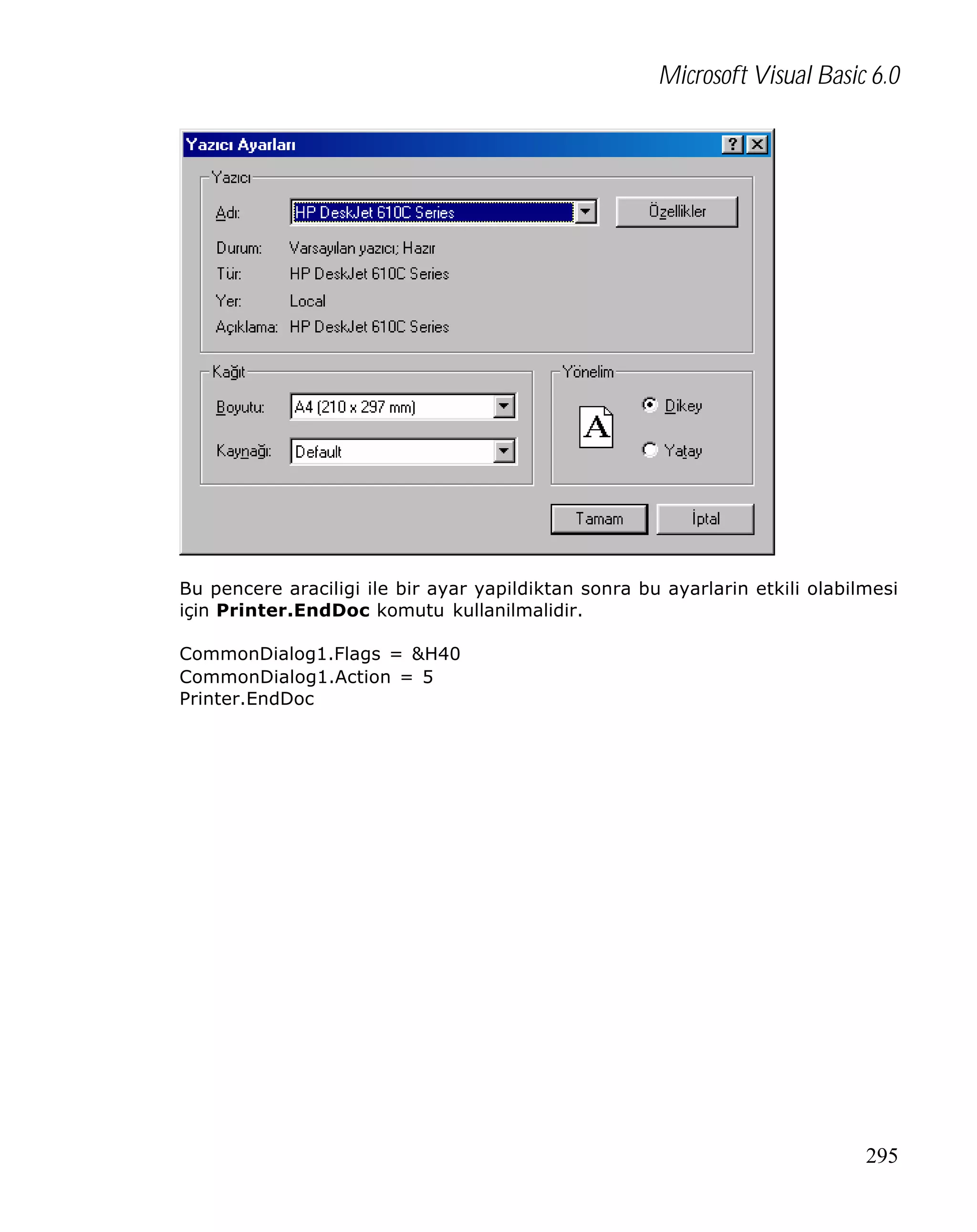 Microsoft Visual Basic 6.0

Bu pencere araciligi ile bir ayar yapildiktan sonra bu ayarlarin etkili olabilmesi
için Printer.EndDoc komutu kullanilmalidir.
CommonDialog1.Flags = &H40
CommonDialog1.Action = 5
Printer.EndDoc

295

 