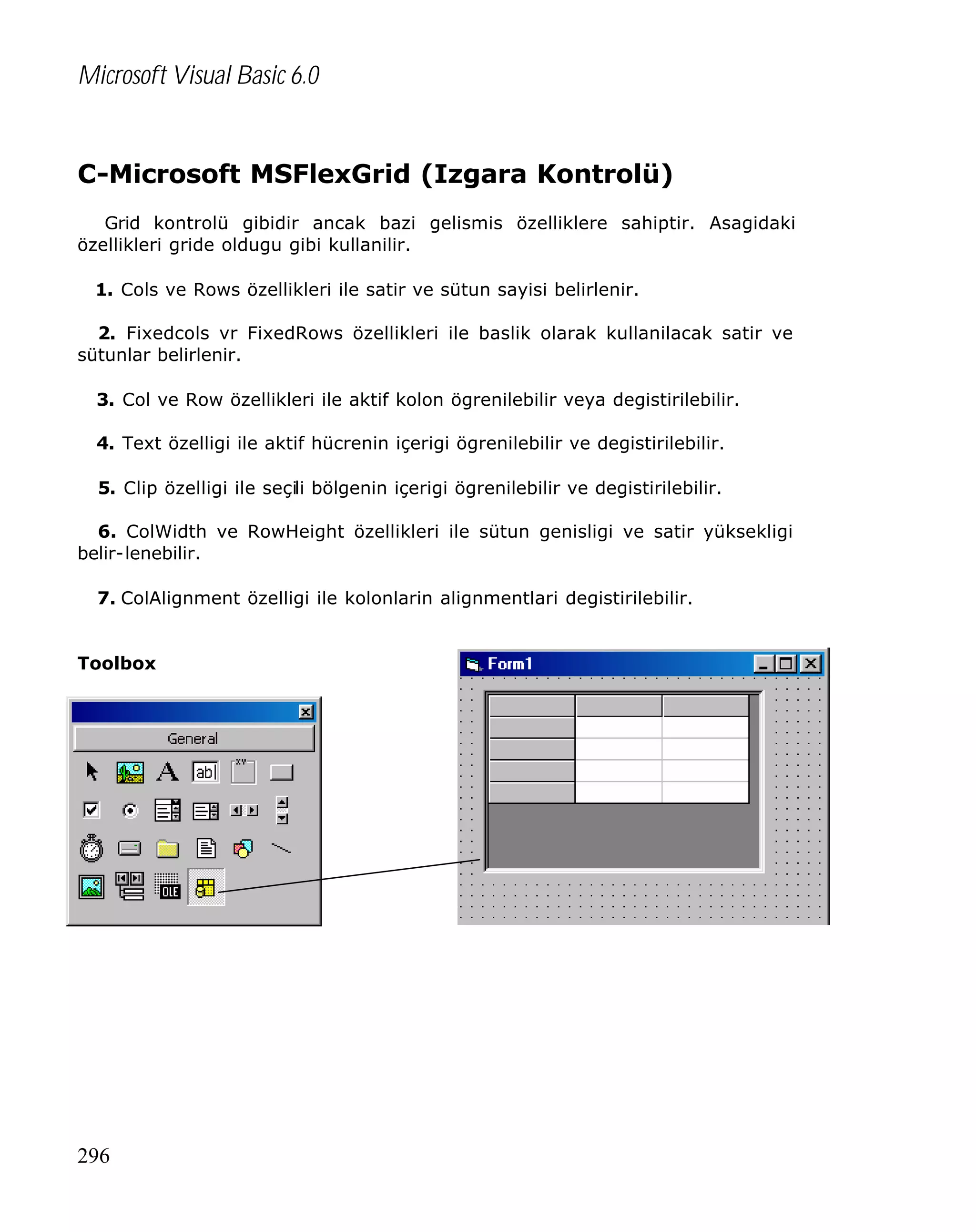 Microsoft Visual Basic 6.0

C-Microsoft MSFlexGrid (Izgara Kontrolü)
Grid kontrolü gibidir ancak bazi gelismis özelliklere sahiptir. Asagidaki
özellikleri gride oldugu gibi kullanilir.
1. Cols ve Rows özellikleri ile satir ve sütun sayisi belirlenir.
2. Fixedcols vr FixedRows özellikleri ile baslik olarak kullanilacak satir ve
sütunlar belirlenir.
3. Col ve Row özellikleri ile aktif kolon ögrenilebilir veya degistirilebilir.
4. Text özelligi ile aktif hücrenin içerigi ögrenilebilir ve degistirilebilir.
5. Clip özelligi ile seçili bölgenin içerigi ögrenilebilir ve degistirilebilir.
6. ColWidth ve RowHeight özellikleri ile sütun genisligi ve satir yüksekligi
belir-lenebilir.
7. ColAlignment özelligi ile kolonlarin alignmentlari degistirilebilir.
Toolbox

296

 
