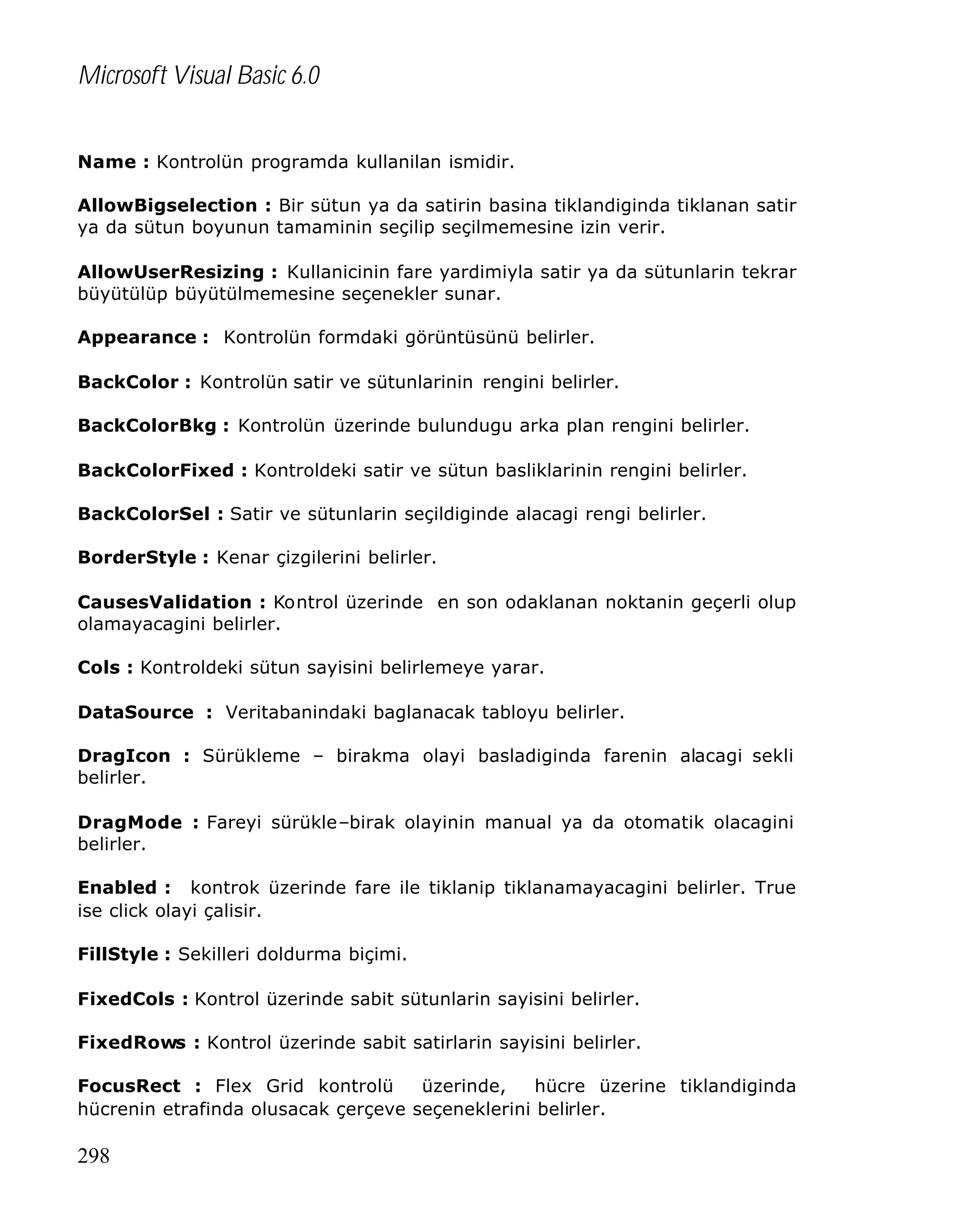 Microsoft Visual Basic 6.0
Name : Kontrolün programda kullanilan ismidir.
AllowBigselection : Bir sütun ya da satirin basina tiklandiginda tiklanan satir
ya da sütun boyunun tamaminin seçilip seçilmemesine izin verir.
AllowUserResizing : Kullanicinin fare yardimiyla satir ya da sütunlarin tekrar
büyütülüp büyütülmemesine seçenekler sunar.
Appearance : Kontrolün formdaki görüntüsünü belirler.
BackColor : Kontrolün satir ve sütunlarinin rengini belirler.
BackColorBkg : Kontrolün üzerinde bulundugu arka plan rengini belirler.
BackColorFixed : Kontroldeki satir ve sütun basliklarinin rengini belirler.
BackColorSel : Satir ve sütunlarin seçildiginde alacagi rengi belirler.
BorderStyle : Kenar çizgilerini belirler.
CausesValidation : Kontrol üzerinde en son odaklanan noktanin geçerli olup
olamayacagini belirler.
Cols : Kontroldeki sütun sayisini belirlemeye yarar.
DataSource : Veritabanindaki baglanacak tabloyu belirler.
DragIcon : Sürükleme – birakma olayi basladiginda farenin alacagi sekli
belirler.
DragMode : Fareyi sürükle–birak olayinin manual ya da otomatik olacagini
belirler.
Enabled : kontrok üzerinde fare ile tiklanip tiklanamayacagini belirler. True
ise click olayi çalisir.
FillStyle : Sekilleri doldurma biçimi.
FixedCols : Kontrol üzerinde sabit sütunlarin sayisini belirler.
FixedRows : Kontrol üzerinde sabit satirlarin sayisini belirler.
FocusRect : Flex Grid kontrolü
üzerinde,
hücre üzerine tiklandiginda
hücrenin etrafinda olusacak çerçeve seçeneklerini belirler.

298

 