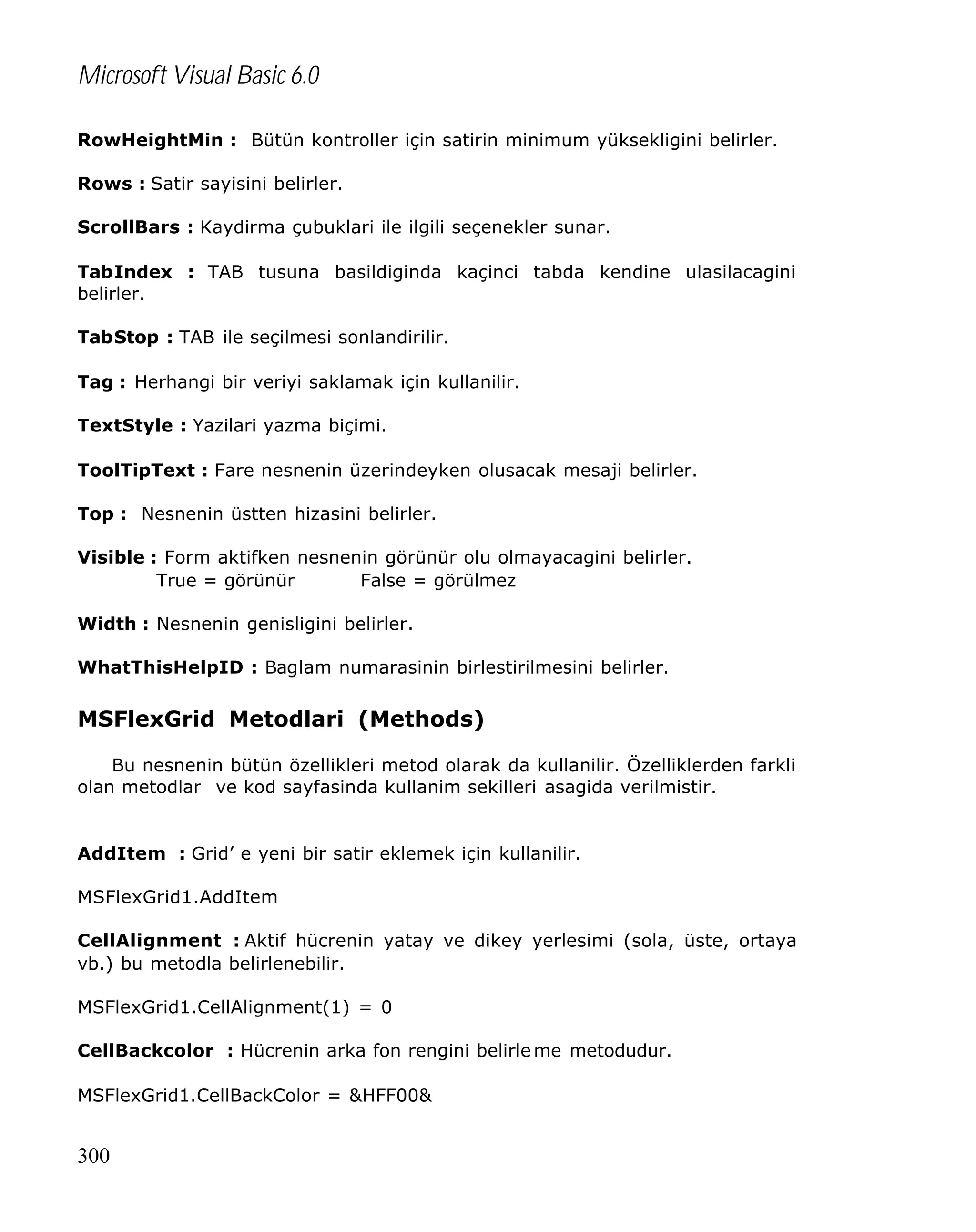 Microsoft Visual Basic 6.0
RowHeightMin : Bütün kontroller için satirin minimum yüksekligini belirler.
Rows : Satir sayisini belirler.
ScrollBars : Kaydirma çubuklari ile ilgili seçenekler sunar.
TabIndex : TAB tusuna basildiginda kaçinci tabda kendine ulasilacagini
belirler.
TabStop : TAB ile seçilmesi sonlandirilir.
Tag : Herhangi bir veriyi saklamak için kullanilir.
TextStyle : Yazilari yazma biçimi.
ToolTipText : Fare nesnenin üzerindeyken olusacak mesaji belirler.
Top : Nesnenin üstten hizasini belirler.
Visible : Form aktifken nesnenin görünür olu olmayacagini belirler.
True = görünür
False = görülmez
Width : Nesnenin genisligini belirler.
WhatThisHelpID : Baglam numarasinin birlestirilmesini belirler.

MSFlexGrid Metodlari (Methods)
Bu nesnenin bütün özellikleri metod olarak da kullanilir. Özelliklerden farkli
olan metodlar ve kod sayfasinda kullanim sekilleri asagida verilmistir.

AddItem : Grid’ e yeni bir satir eklemek için kullanilir.
MSFlexGrid1.AddItem
CellAlignment : Aktif hücrenin yatay ve dikey yerlesimi (sola, üste, ortaya
vb.) bu metodla belirlenebilir.
MSFlexGrid1.CellAlignment(1) = 0
CellBackcolor : Hücrenin arka fon rengini belirle me metodudur.
MSFlexGrid1.CellBackColor = &HFF00&

300

 