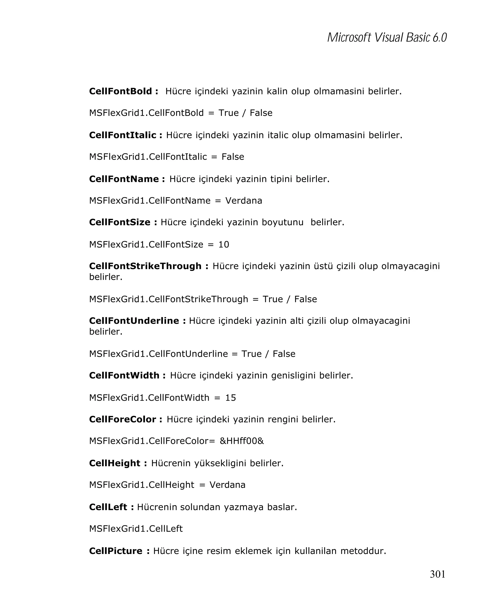 Microsoft Visual Basic 6.0

CellFontBold : Hücre içindeki yazinin kalin olup olmamasini belirler.
MSFlexGrid1.CellFontBold = True / False
CellFontItalic : Hücre içindeki yazinin italic olup olmamasini belirler.
MSFlexGrid1.CellFontItalic = False
CellFontName : Hücre içindeki yazinin tipini belirler.
MSFlexGrid1.CellFontName = Verdana
CellFontSize : Hücre içindeki yazinin boyutunu belirler.
MSFlexGrid1.CellFontSize = 10
CellFontStrikeThrough : Hücre içindeki yazinin üstü çizili olup olmayacagini
belirler.
MSFlexGrid1.CellFontStrikeThrough = True / False
CellFontUnderline : Hücre içindeki yazinin alti çizili olup olmayacagini
belirler.
MSFlexGrid1.CellFontUnderline = True / False
CellFontWidth : Hücre içindeki yazinin genisligini belirler.
MSFlexGrid1.CellFontWidth = 15
CellForeColor : Hücre içindeki yazinin rengini belirler.
MSFlexGrid1.CellForeColor= &HHff00&
CellHeight : Hücrenin yüksekligini belirler.
MSFlexGrid1.CellHeight = Verdana
CellLeft : Hücrenin solundan yazmaya baslar.
MSFlexGrid1.CellLeft
CellPicture : Hücre içine resim eklemek için kullanilan metoddur.

301

 