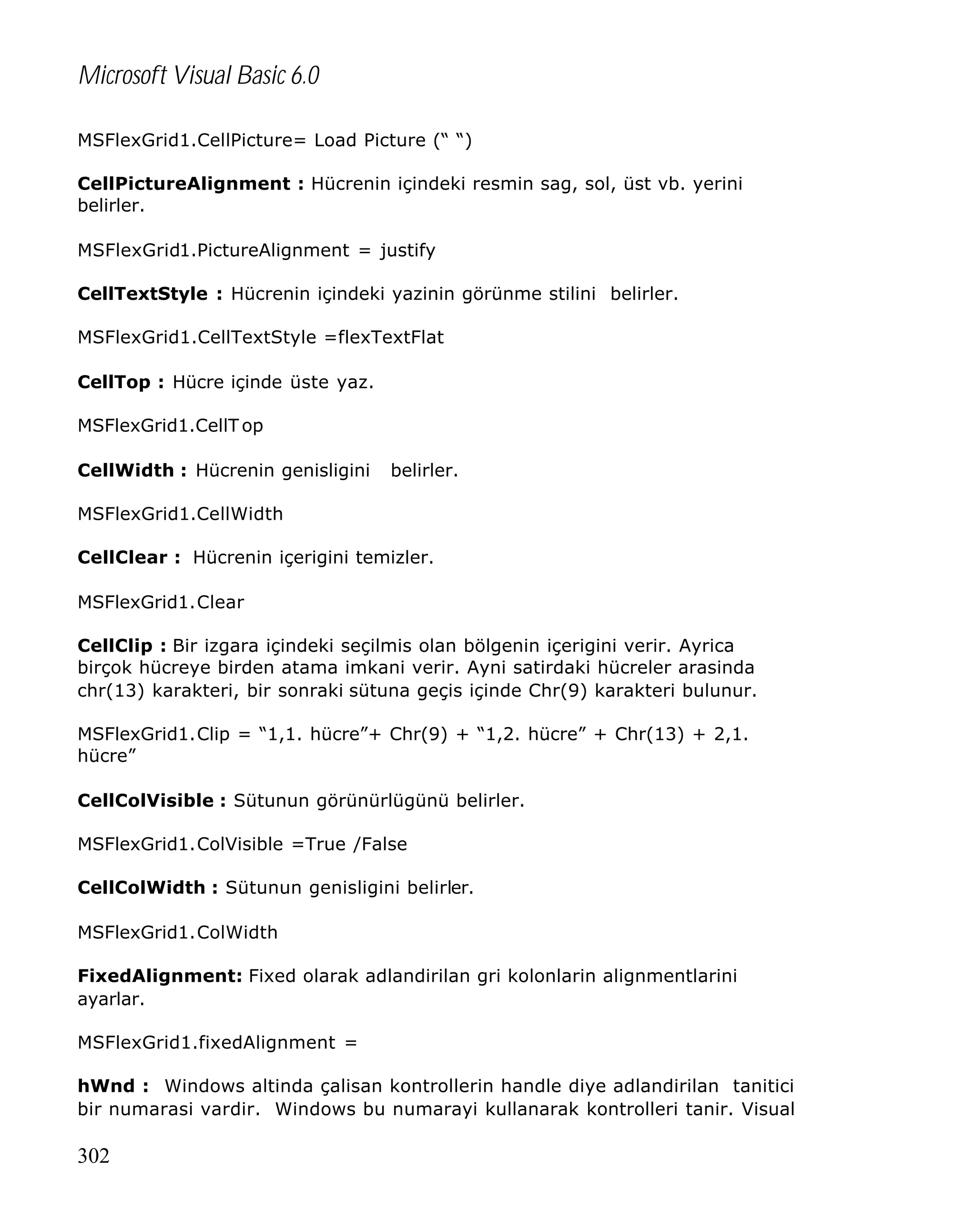 Microsoft Visual Basic 6.0
MSFlexGrid1.CellPicture= Load Picture (“ “)
CellPictureAlignment : Hücrenin içindeki resmin sag, sol, üst vb. yerini
belirler.
MSFlexGrid1.PictureAlignment = justify
CellTextStyle : Hücrenin içindeki yazinin görünme stilini belirler.
MSFlexGrid1.CellTextStyle =flexTextFlat
CellTop : Hücre içinde üste yaz.
MSFlexGrid1.CellT op
CellWidth : Hücrenin genisligini

belirler.

MSFlexGrid1.CellWidth
CellClear : Hücrenin içerigini temizler.
MSFlexGrid1.Clear
CellClip : Bir izgara içindeki seçilmis olan bölgenin içerigini verir. Ayrica
birçok hücreye birden atama imkani verir. Ayni satirdaki hücreler arasinda
chr(13) karakteri, bir sonraki sütuna geçis içinde Chr(9) karakteri bulunur.
MSFlexGrid1.Clip = “1,1. hücre”+ Chr(9) + “1,2. hücre” + Chr(13) + 2,1.
hücre”
CellColVisible : Sütunun görünürlügünü belirler.
MSFlexGrid1.ColVisible =True /False
CellColWidth : Sütunun genisligini belirler.
MSFlexGrid1.ColWidth
FixedAlignment: Fixed olarak adlandirilan gri kolonlarin alignmentlarini
ayarlar.
MSFlexGrid1.fixedAlignment =
hWnd : Windows altinda çalisan kontrollerin handle diye adlandirilan tanitici
bir numarasi vardir. Windows bu numarayi kullanarak kontrolleri tanir. Visual

302

 