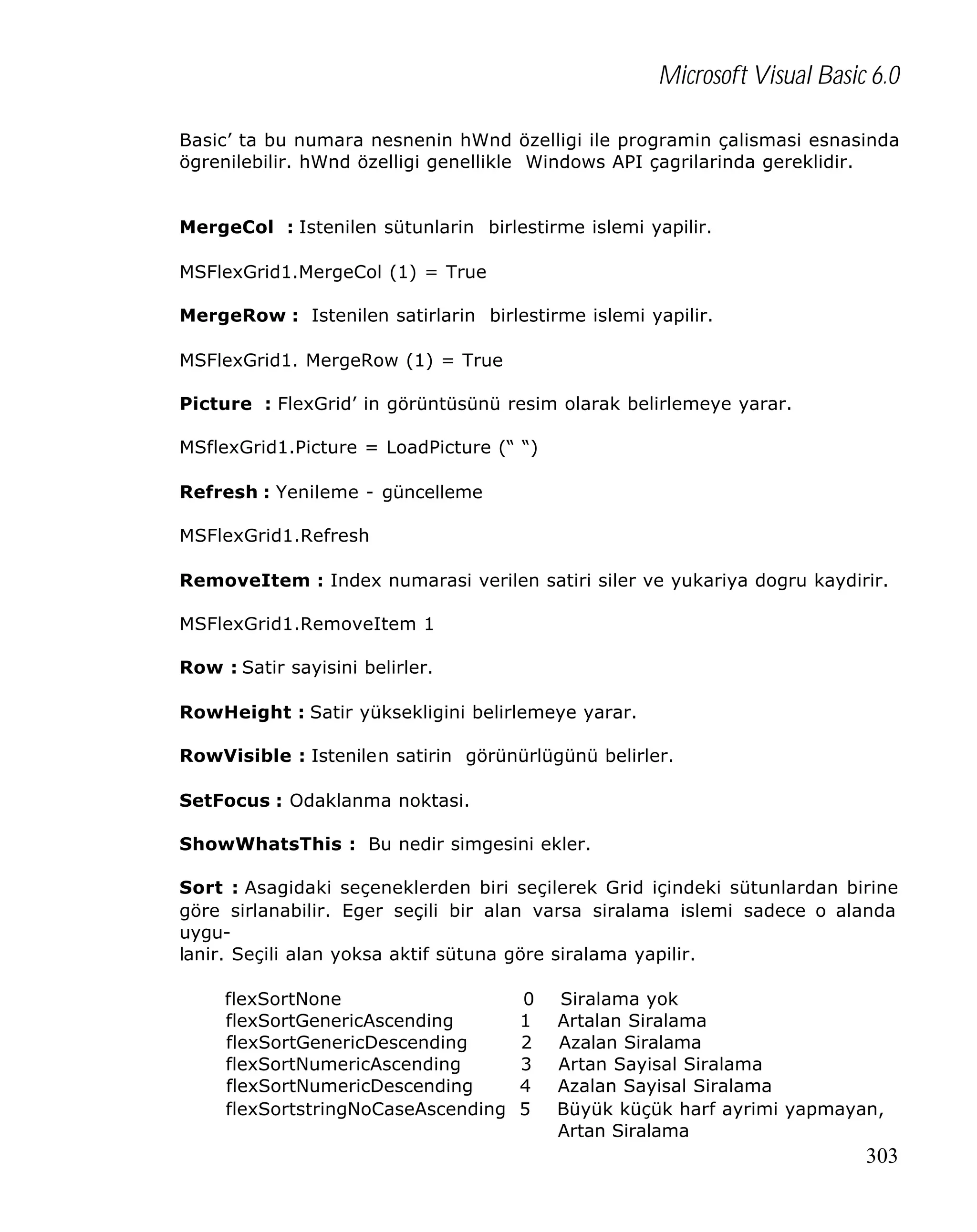 Microsoft Visual Basic 6.0
Basic’ ta bu numara nesnenin hWnd özelligi ile programin çalismasi esnasinda
ögrenilebilir. hWnd özelligi genellikle Windows API çagrilarinda gereklidir.
MergeCol : Istenilen sütunlarin birlestirme islemi yapilir.
MSFlexGrid1.MergeCol (1) = True
MergeRow : Istenilen satirlarin birlestirme islemi yapilir.
MSFlexGrid1. MergeRow (1) = True
Picture : FlexGrid’ in görüntüsünü resim olarak belirlemeye yarar.
MSflexGrid1.Picture = LoadPicture (“ “)
Refresh : Yenileme - güncelleme
MSFlexGrid1.Refresh
RemoveItem : Index numarasi verilen satiri siler ve yukariya dogru kaydirir.
MSFlexGrid1.RemoveItem 1
Row : Satir sayisini belirler.
RowHeight : Satir yüksekligini belirlemeye yarar.
RowVisible : Istenilen satirin görünürlügünü belirler.
SetFocus : Odaklanma noktasi.
ShowWhatsThis : Bu nedir simgesini ekler.
Sort : Asagidaki seçeneklerden biri seçilerek Grid içindeki sütunlardan birine
göre sirlanabilir. Eger seçili bir alan varsa siralama islemi sadece o alanda
uygulanir. Seçili alan yoksa aktif sütuna göre siralama yapilir.
flexSortNone
flexSortGenericAscending
flexSortGenericDescending
flexSortNumericAscending
flexSortNumericDescending
flexSortstringNoCaseAscending

0
1
2
3
4
5

Siralama yok
Artalan Siralama
Azalan Siralama
Artan Sayisal Siralama
Azalan Sayisal Siralama
Büyük küçük harf ayrimi yapmayan,
Artan Siralama

303

 