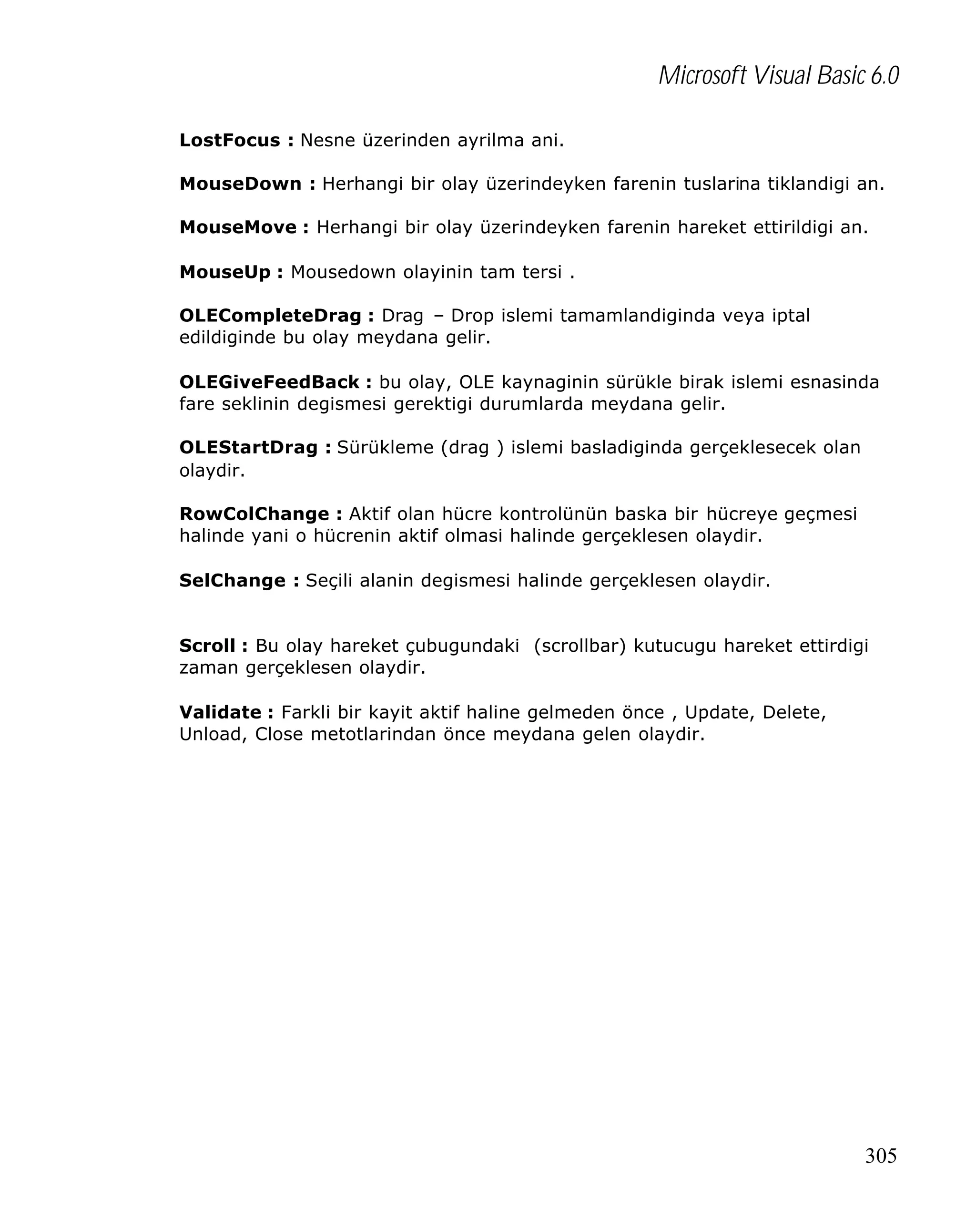 Microsoft Visual Basic 6.0
LostFocus : Nesne üzerinden ayrilma ani.
MouseDown : Herhangi bir olay üzerindeyken farenin tuslarina tiklandigi an.
MouseMove : Herhangi bir olay üzerindeyken farenin hareket ettirildigi an.
MouseUp : Mousedown olayinin tam tersi .
OLECompleteDrag : Drag – Drop islemi tamamlandiginda veya iptal
edildiginde bu olay meydana gelir.
OLEGiveFeedBack : bu olay, OLE kaynaginin sürükle birak islemi esnasinda
fare seklinin degismesi gerektigi durumlarda meydana gelir.
OLEStartDrag : Sürükleme (drag ) islemi basladiginda gerçeklesecek olan
olaydir.
RowColChange : Aktif olan hücre kontrolünün baska bir hücreye geçmesi
halinde yani o hücrenin aktif olmasi halinde gerçeklesen olaydir.
SelChange : Seçili alanin degismesi halinde gerçeklesen olaydir.
Scroll : Bu olay hareket çubugundaki (scrollbar) kutucugu hareket ettirdigi
zaman gerçeklesen olaydir.
Validate : Farkli bir kayit aktif haline gelmeden önce , Update, Delete,
Unload, Close metotlarindan önce meydana gelen olaydir.

305

 