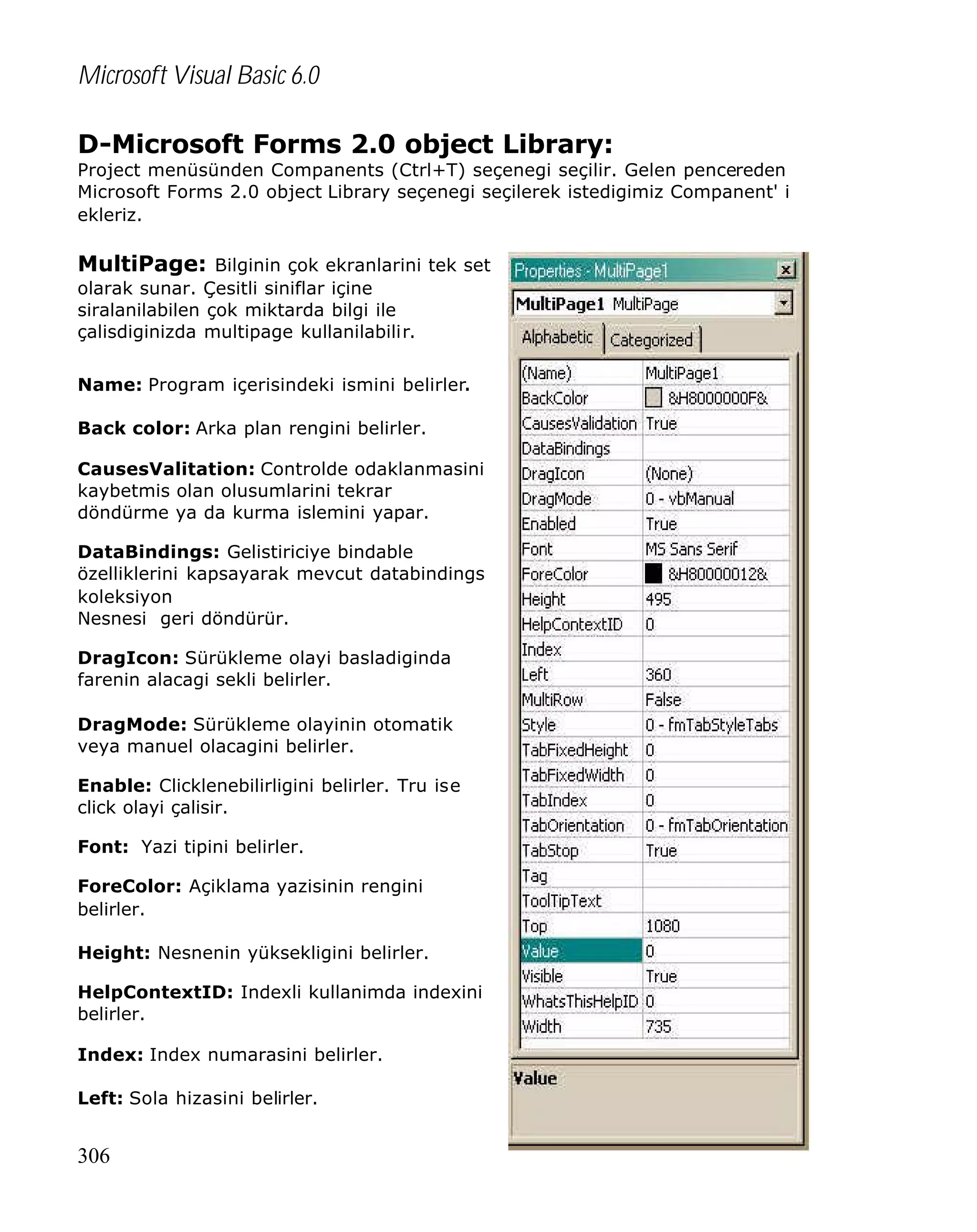 Microsoft Visual Basic 6.0
D-Microsoft Forms 2.0 object Library:

Project menüsünden Companents (Ctrl+T) seçenegi seçilir. Gelen pencereden
Microsoft Forms 2.0 object Library seçenegi seçilerek istedigimiz Companent' i
ekleriz.

MultiPage: Bilginin çok ekranlarini tek set
olarak sunar. Çesitli siniflar içine
siralanilabilen çok miktarda bilgi ile
çalisdiginizda multipage kullanilabilir.
Name: Program içerisindeki ismini belirler.
Back color: Arka plan rengini belirler.
CausesValitation: Controlde odaklanmasini
kaybetmis olan olusumlarini tekrar
döndürme ya da kurma islemini yapar.
DataBindings: Gelistiriciye bindable
özelliklerini kapsayarak mevcut databindings
koleksiyon
Nesnesi geri döndürür.
DragIcon: Sürükleme olayi basladiginda
farenin alacagi sekli belirler.
DragMode: Sürükleme olayinin otomatik
veya manuel olacagini belirler.
Enable: Clicklenebilirligini belirler. Tru ise
click olayi çalisir.
Font: Yazi tipini belirler.
ForeColor: Açiklama yazisinin rengini
belirler.
Height: Nesnenin yüksekligini belirler.
HelpContextID: Indexli kullanimda indexini
belirler.
Index: Index numarasini belirler.
Left: Sola hizasini belirler.

306

 