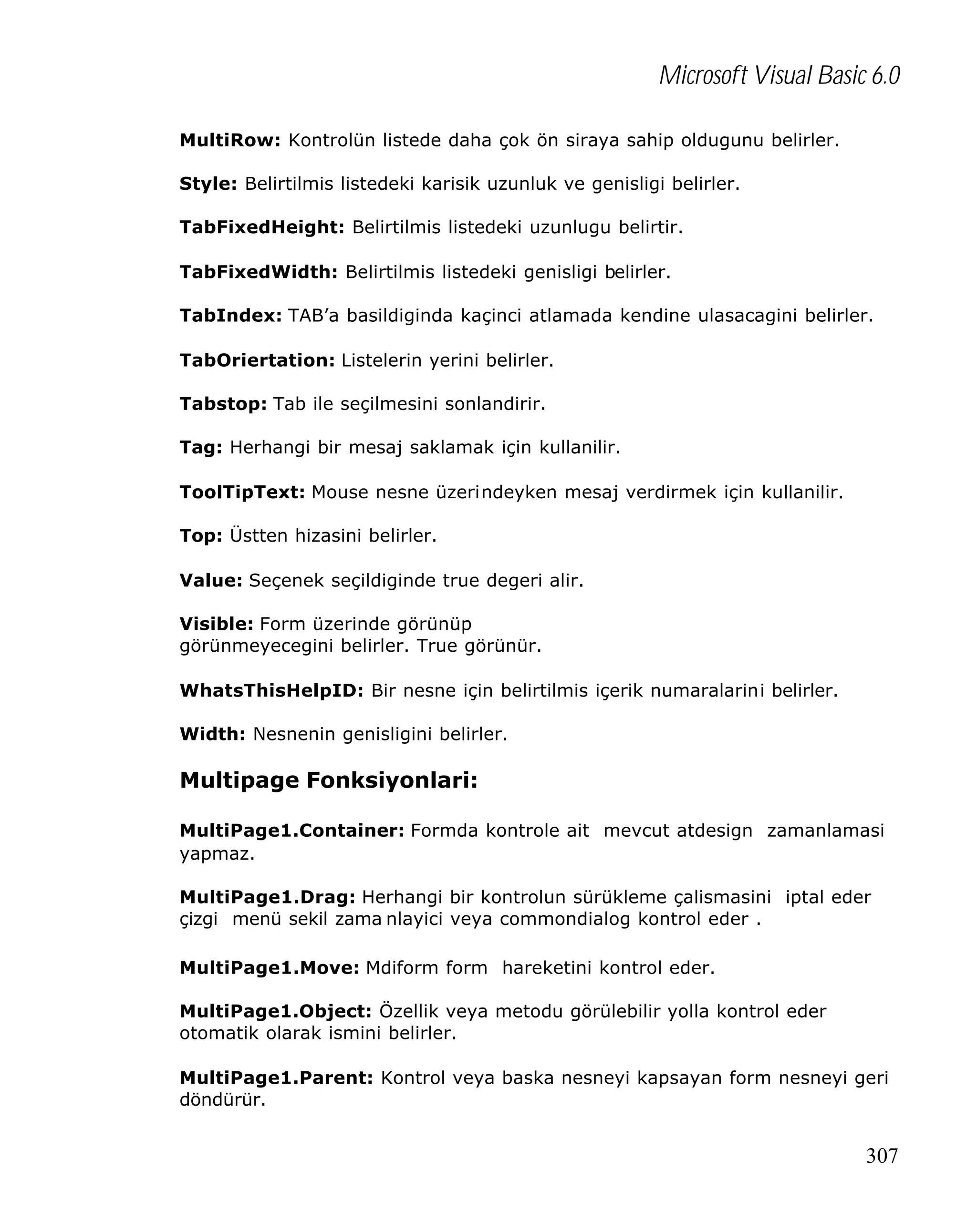 Microsoft Visual Basic 6.0
MultiRow: Kontrolün listede daha çok ön siraya sahip oldugunu belirler.
Style: Belirtilmis listedeki karisik uzunluk ve genisligi belirler.
TabFixedHeight: Belirtilmis listedeki uzunlugu belirtir.
TabFixedWidth: Belirtilmis listedeki genisligi belirler.
TabIndex: TAB’a basildiginda kaçinci atlamada kendine ulasacagini belirler.
TabOriertation: Listelerin yerini belirler.
Tabstop: Tab ile seçilmesini sonlandirir.
Tag: Herhangi bir mesaj saklamak için kullanilir.
ToolTipText: Mouse nesne üzerindeyken mesaj verdirmek için kullanilir.
Top: Üstten hizasini belirler.
Value: Seçenek seçildiginde true degeri alir.
Visible: Form üzerinde görünüp
görünmeyecegini belirler. True görünür.
WhatsThisHelpID: Bir nesne için belirtilmis içerik numaralarini belirler.
Width: Nesnenin genisligini belirler.

Multipage Fonksiyonlari:
MultiPage1.Container: Formda kontrole ait mevcut atdesign zamanlamasi
yapmaz.
MultiPage1.Drag: Herhangi bir kontrolun sürükleme çalismasini iptal eder
çizgi menü sekil zama nlayici veya commondialog kontrol eder .
MultiPage1.Move: Mdiform form hareketini kontrol eder.
MultiPage1.Object: Özellik veya metodu görülebilir yolla kontrol eder
otomatik olarak ismini belirler.
MultiPage1.Parent: Kontrol veya baska nesneyi kapsayan form nesneyi geri
döndürür.

307

 
