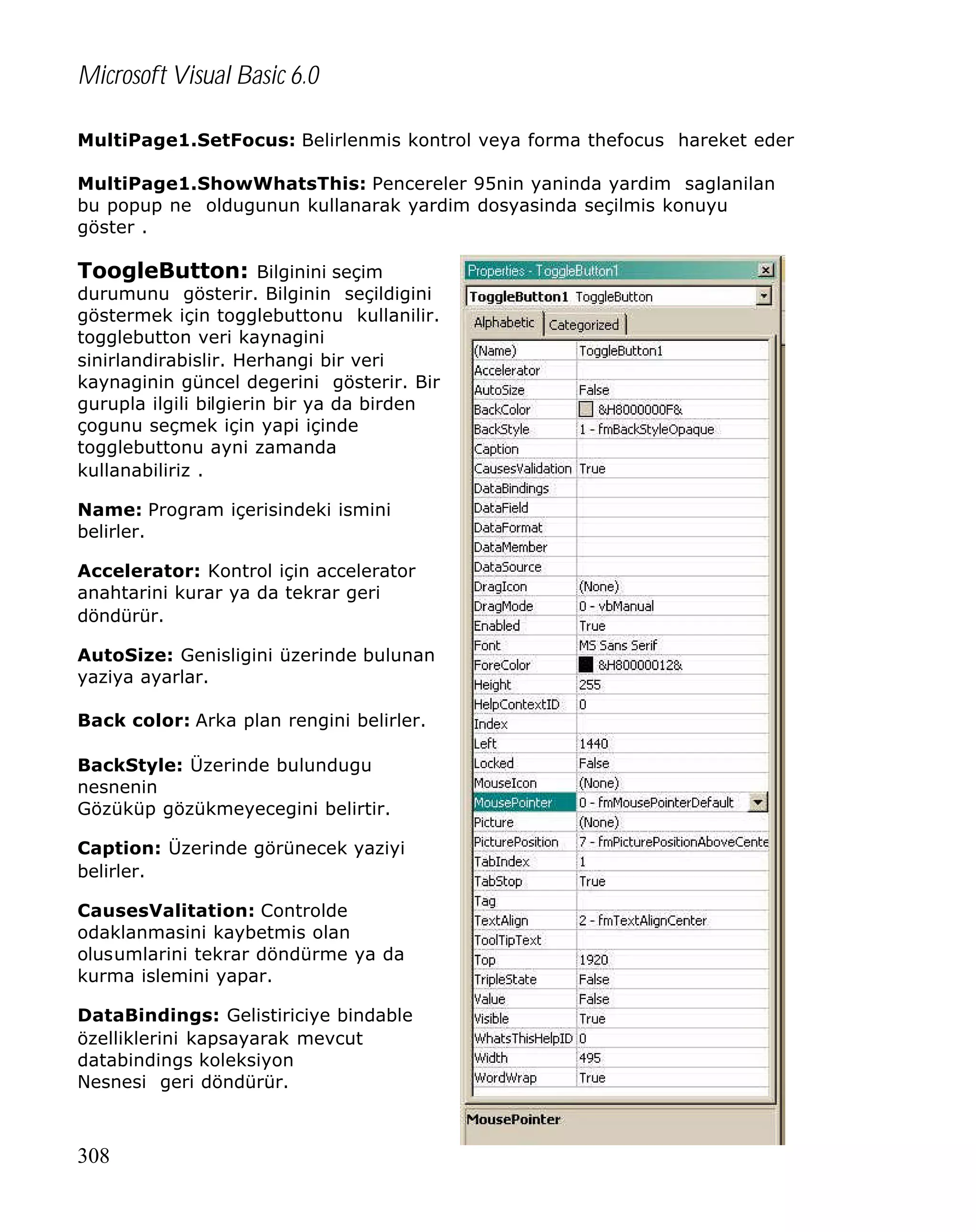 Microsoft Visual Basic 6.0
MultiPage1.SetFocus: Belirlenmis kontrol veya forma thefocus hareket eder
MultiPage1.ShowWhatsThis: Pencereler 95nin yaninda yardim saglanilan
bu popup ne oldugunun kullanarak yardim dosyasinda seçilmis konuyu
göster .

ToogleButton: Bilginini seçim

durumunu gösterir. Bilginin seçildigini
göstermek için togglebuttonu kullanilir.
togglebutton veri kaynagini
sinirlandirabislir. Herhangi bir veri
kaynaginin güncel degerini gösterir. Bir
gurupla ilgili bilgierin bir ya da birden
çogunu seçmek için yapi içinde
togglebuttonu ayni zamanda
kullanabiliriz .
Name: Program içerisindeki ismini
belirler.
Accelerator: Kontrol için accelerator
anahtarini kurar ya da tekrar geri
döndürür.
AutoSize: Genisligini üzerinde bulunan
yaziya ayarlar.
Back color: Arka plan rengini belirler.
BackStyle: Üzerinde bulundugu
nesnenin
Gözüküp gözükmeyecegini belirtir.
Caption: Üzerinde görünecek yaziyi
belirler.
CausesValitation: Controlde
odaklanmasini kaybetmis olan
olusumlarini tekrar döndürme ya da
kurma islemini yapar.
DataBindings: Gelistiriciye bindable
özelliklerini kapsayarak mevcut
databindings koleksiyon
Nesnesi geri döndürür.

308

 