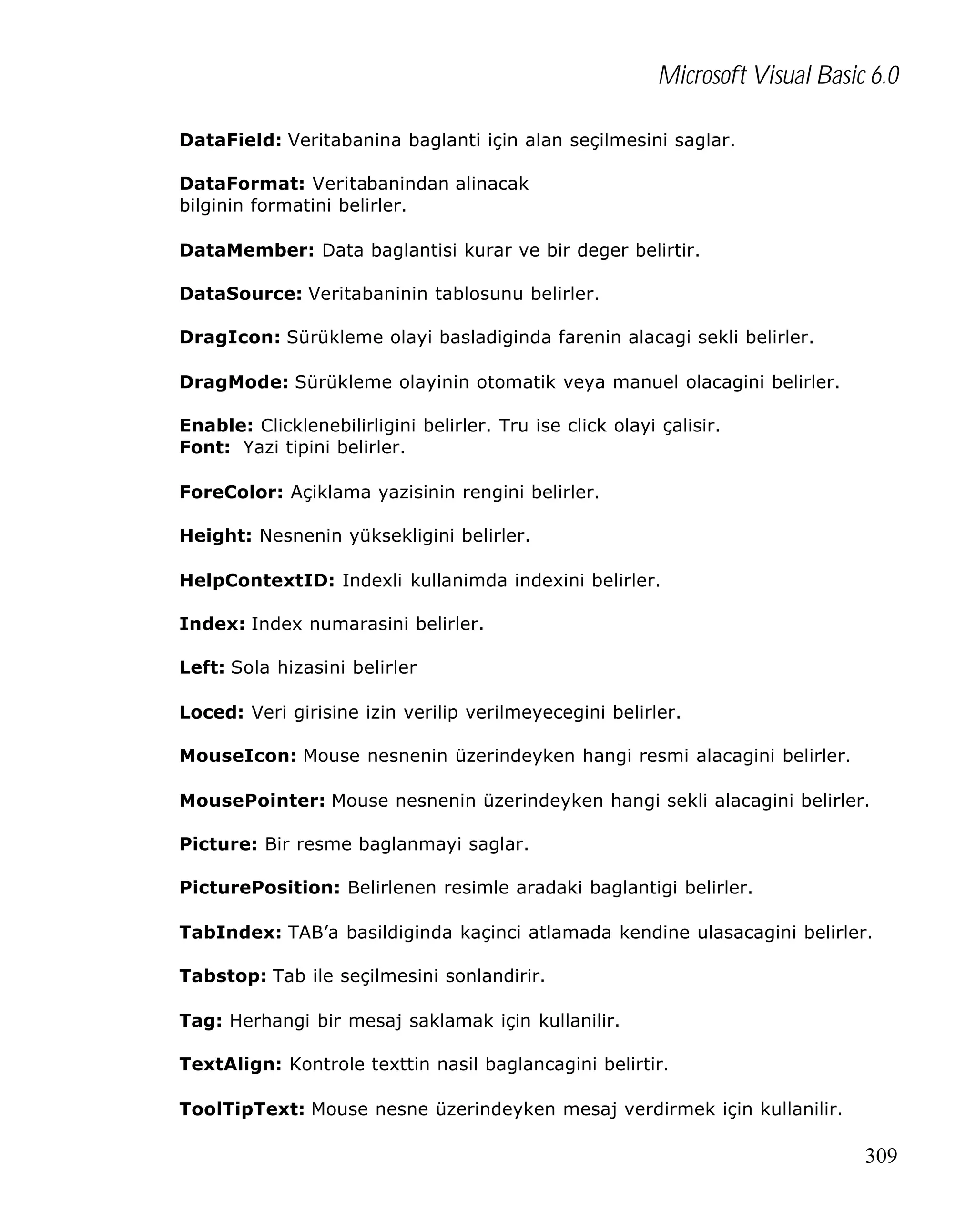 Microsoft Visual Basic 6.0
DataField: Veritabanina baglanti için alan seçilmesini saglar.
DataFormat: Veritabanindan alinacak
bilginin formatini belirler.
DataMember: Data baglantisi kurar ve bir deger belirtir.
DataSource: Veritabaninin tablosunu belirler.
DragIcon: Sürükleme olayi basladiginda farenin alacagi sekli belirler.
DragMode: Sürükleme olayinin otomatik veya manuel olacagini belirler.
Enable: Clicklenebilirligini belirler. Tru ise click olayi çalisir.
Font: Yazi tipini belirler.
ForeColor: Açiklama yazisinin rengini belirler.
Height: Nesnenin yüksekligini belirler.
HelpContextID: Indexli kullanimda indexini belirler.
Index: Index numarasini belirler.
Left: Sola hizasini belirler
Loced: Veri girisine izin verilip verilmeyecegini belirler.
MouseIcon: Mouse nesnenin üzerindeyken hangi resmi alacagini belirler.
MousePointer: Mouse nesnenin üzerindeyken hangi sekli alacagini belirler.
Picture: Bir resme baglanmayi saglar.
PicturePosition: Belirlenen resimle aradaki baglantigi belirler.
TabIndex: TAB’a basildiginda kaçinci atlamada kendine ulasacagini belirler.
Tabstop: Tab ile seçilmesini sonlandirir.
Tag: Herhangi bir mesaj saklamak için kullanilir.
TextAlign: Kontrole texttin nasil baglancagini belirtir.
ToolTipText: Mouse nesne üzerindeyken mesaj verdirmek için kullanilir.

309

 