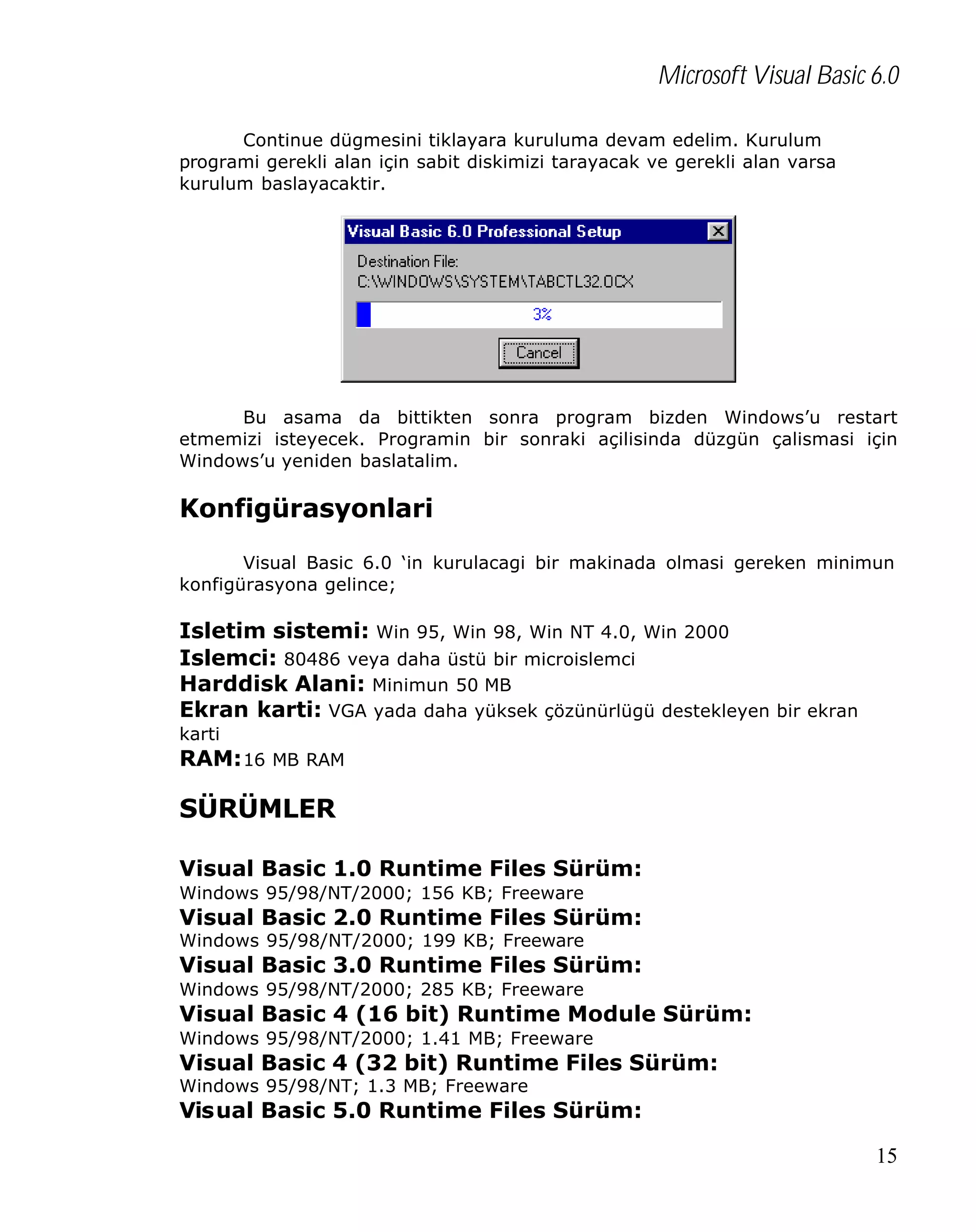 Microsoft Visual Basic 6.0
Continue dügmesini tiklayara kuruluma devam edelim. Kurulum
programi gerekli alan için sabit diskimizi tarayacak ve gerekli alan varsa
kurulum baslayacaktir.

Bu asama da bittikten sonra program bizden Windows’u restart
etmemizi isteyecek. Programin bir sonraki açilisinda düzgün çalismasi için
Windows’u yeniden baslatalim.

Konfigürasyonlari
Visual Basic 6.0 ‘in kurulacagi bir makinada olmasi gereken minimun
konfigürasyona gelince;

Isletim sistemi: Win 95, Win 98, Win NT 4.0, Win 2000
Islemci: 80486 veya daha üstü bir microislemci
Harddisk Alani: Minimun 50 MB
Ekran karti: VGA yada daha yüksek çözünürlügü destekleyen bir ekran
karti

RAM: 16 MB RAM

SÜRÜMLER
Visual Basic 1.0 Runtime Files Sürüm:
Windows 95/98/NT/2000; 156 KB; Freeware

Visual Basic 2.0 Runtime Files Sürüm:
Windows 95/98/NT/2000; 199 KB; Freeware

Visual Basic 3.0 Runtime Files Sürüm:
Windows 95/98/NT/2000; 285 KB; Freeware

Visual Basic 4 (16 bit) Runtime Module Sürüm:
Windows 95/98/NT/2000; 1.41 MB; Freeware

Visual Basic 4 (32 bit) Runtime Files Sürüm:
Windows 95/98/NT; 1.3 MB; Freeware

Visual Basic 5.0 Runtime Files Sürüm:
15

 