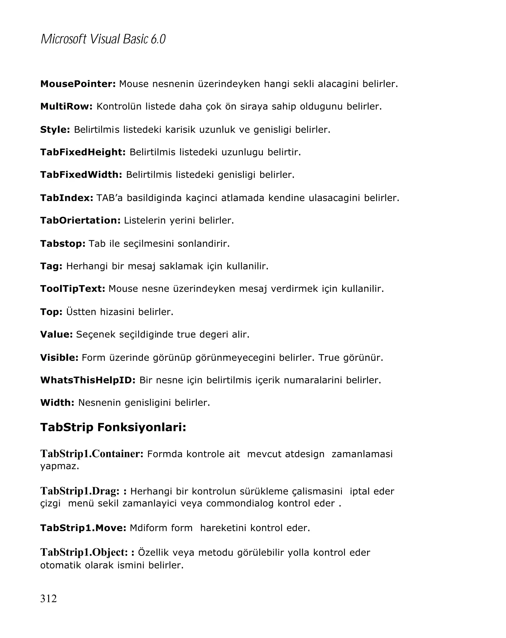 Microsoft Visual Basic 6.0
MousePointer: Mouse nesnenin üzerindeyken hangi sekli alacagini belirler.
MultiRow: Kontrolün listede daha çok ön siraya sahip oldugunu belirler.
Style: Belirtilmis listedeki karisik uzunluk ve genisligi belirler.
TabFixedHeight: Belirtilmis listedeki uzunlugu belirtir.
TabFixedWidth: Belirtilmis listedeki genisligi belirler.
TabIndex: TAB’a basildiginda kaçinci atlamada kendine ulasacagini belirler.
TabOriertation: Listelerin yerini belirler.
Tabstop: Tab ile seçilmesini sonlandirir.
Tag: Herhangi bir mesaj saklamak için kullanilir.
ToolTipText: Mouse nesne üzerindeyken mesaj verdirmek için kullanilir.
Top: Üstten hizasini belirler.
Value: Seçenek seçildiginde true degeri alir.
Visible: Form üzerinde görünüp görünmeyecegini belirler. True görünür.
WhatsThisHelpID: Bir nesne için belirtilmis içerik numaralarini belirler.
Width: Nesnenin genisligini belirler.

TabStrip Fonksiyonlari:
TabStrip1.Container: Formda kontrole ait mevcut atdesign zamanlamasi
yapmaz.

TabStrip1.Drag: : Herhangi bir kontrolun sürükleme çalismasini iptal eder
çizgi menü sekil zamanlayici veya commondialog kontrol eder .
TabStrip1.Move: Mdiform form hareketini kontrol eder.

TabStrip1.Object: : Özellik veya metodu görülebilir yolla kontrol eder
otomatik olarak ismini belirler.

312

 