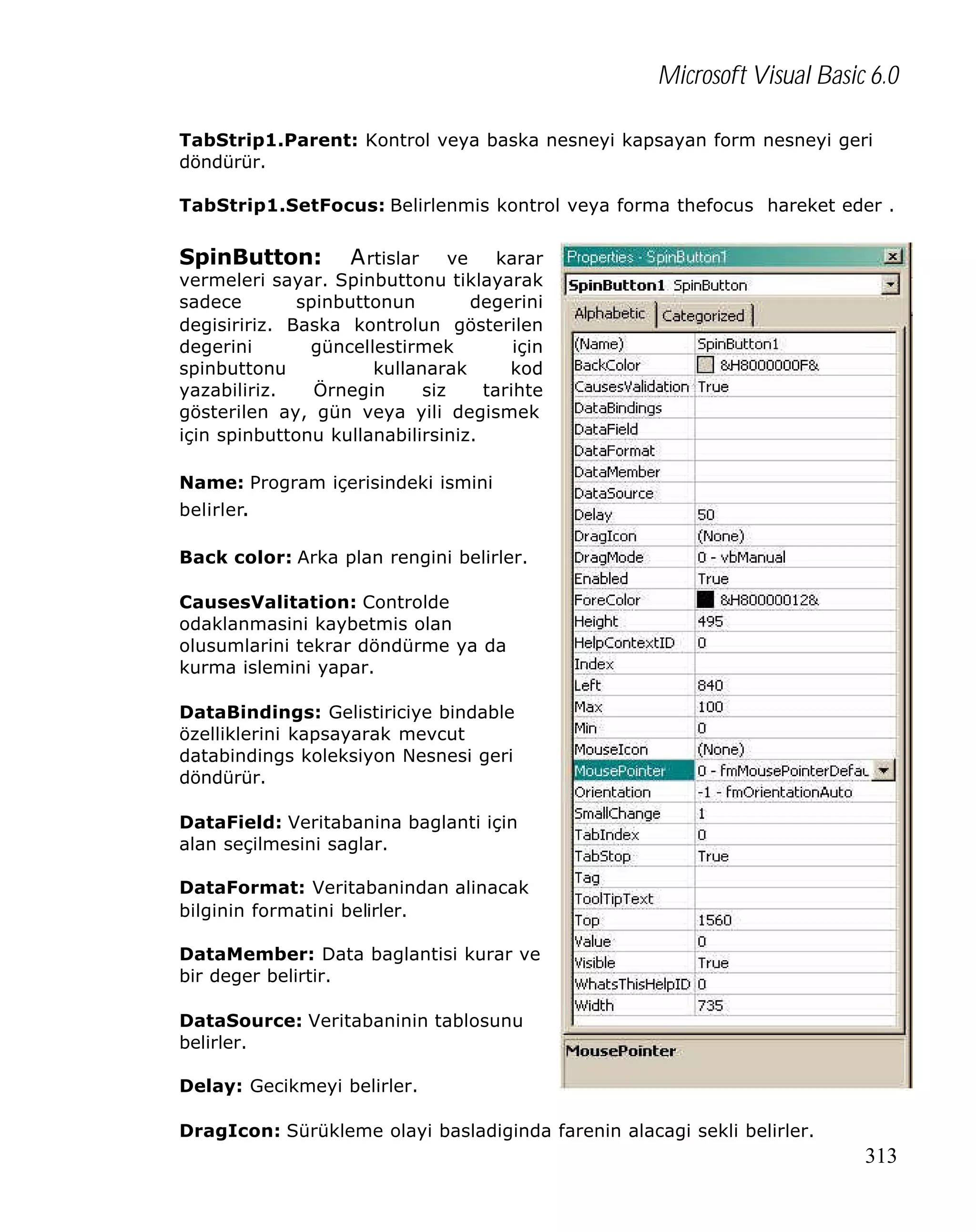 Microsoft Visual Basic 6.0
TabStrip1.Parent: Kontrol veya baska nesneyi kapsayan form nesneyi geri
döndürür.
TabStrip1.SetFocus: Belirlenmis kontrol veya forma thefocus hareket eder .

SpinButton:

A rtislar ve karar
vermeleri sayar. Spinbuttonu tiklayarak
sadece
spinbuttonun
degerini
degisiririz. Baska kontrolun gösterilen
degerini
güncellestirmek
için
spinbuttonu
kullanarak
kod
yazabiliriz.
Örnegin
siz
tarihte
gösterilen ay, gün veya yili degismek
için spinbuttonu kullanabilirsiniz.
Name: Program içerisindeki ismini
belirler.
Back color: Arka plan rengini belirler.
CausesValitation: Controlde
odaklanmasini kaybetmis olan
olusumlarini tekrar döndürme ya da
kurma islemini yapar.
DataBindings: Gelistiriciye bindable
özelliklerini kapsayarak mevcut
databindings koleksiyon Nesnesi geri
döndürür.
DataField: Veritabanina baglanti için
alan seçilmesini saglar.
DataFormat: Veritabanindan alinacak
bilginin formatini belirler.
DataMember: Data baglantisi kurar ve
bir deger belirtir.
DataSource: Veritabaninin tablosunu
belirler.
Delay: Gecikmeyi belirler.
DragIcon: Sürükleme olayi basladiginda farenin alacagi sekli belirler.

313

 