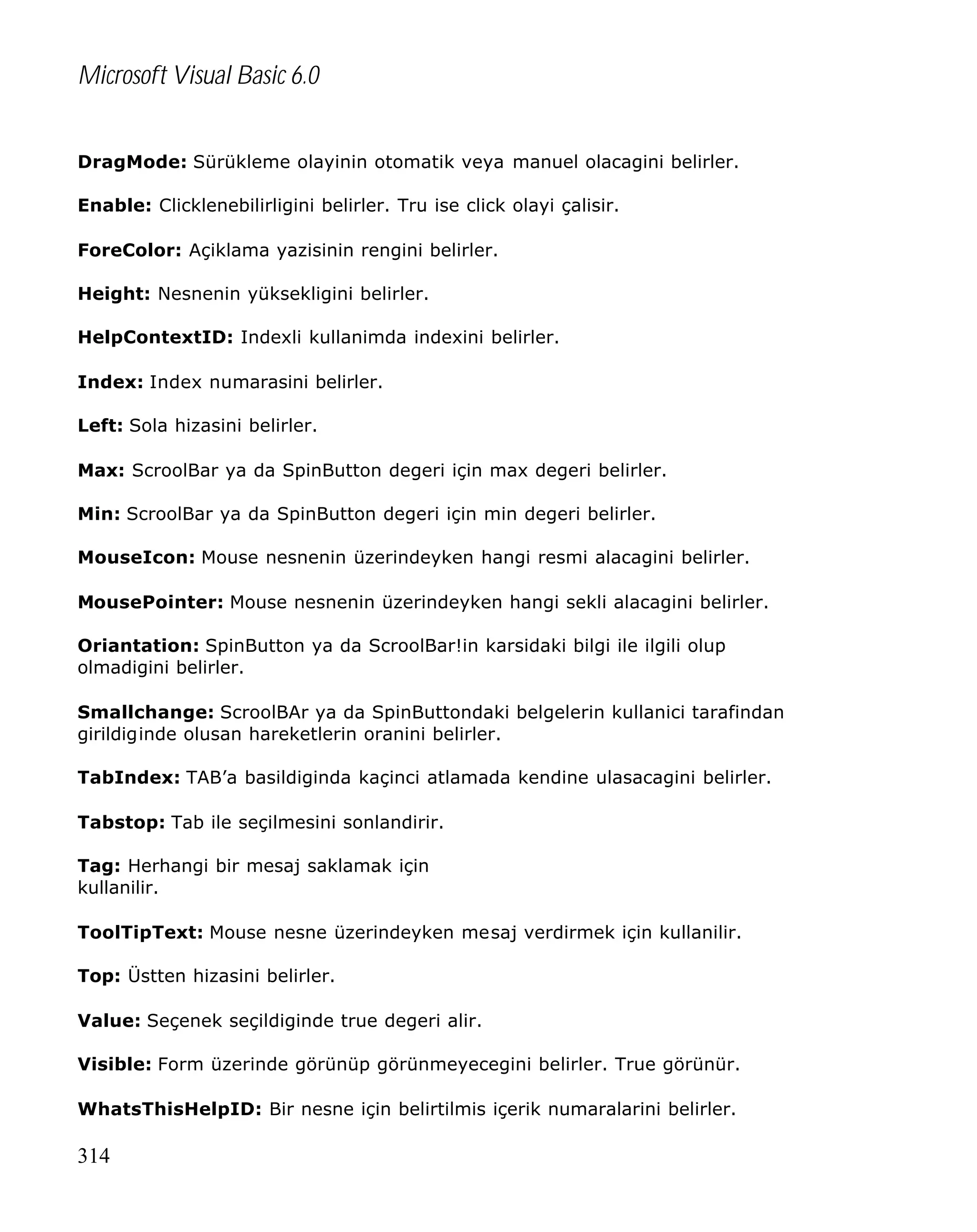 Microsoft Visual Basic 6.0
DragMode: Sürükleme olayinin otomatik veya manuel olacagini belirler.
Enable: Clicklenebilirligini belirler. Tru ise click olayi çalisir.
ForeColor: Açiklama yazisinin rengini belirler.
Height: Nesnenin yüksekligini belirler.
HelpContextID: Indexli kullanimda indexini belirler.
Index: Index numarasini belirler.
Left: Sola hizasini belirler.
Max: ScroolBar ya da SpinButton degeri için max degeri belirler.
Min: ScroolBar ya da SpinButton degeri için min degeri belirler.
MouseIcon: Mouse nesnenin üzerindeyken hangi resmi alacagini belirler.
MousePointer: Mouse nesnenin üzerindeyken hangi sekli alacagini belirler.
Oriantation: SpinButton ya da ScroolBar!in karsidaki bilgi ile ilgili olup
olmadigini belirler.
Smallchange: ScroolBAr ya da SpinButtondaki belgelerin kullanici tarafindan
girildiginde olusan hareketlerin oranini belirler.
TabIndex: TAB’a basildiginda kaçinci atlamada kendine ulasacagini belirler.
Tabstop: Tab ile seçilmesini sonlandirir.
Tag: Herhangi bir mesaj saklamak için
kullanilir.
ToolTipText: Mouse nesne üzerindeyken mesaj verdirmek için kullanilir.
Top: Üstten hizasini belirler.
Value: Seçenek seçildiginde true degeri alir.
Visible: Form üzerinde görünüp görünmeyecegini belirler. True görünür.
WhatsThisHelpID: Bir nesne için belirtilmis içerik numaralarini belirler.

314

 