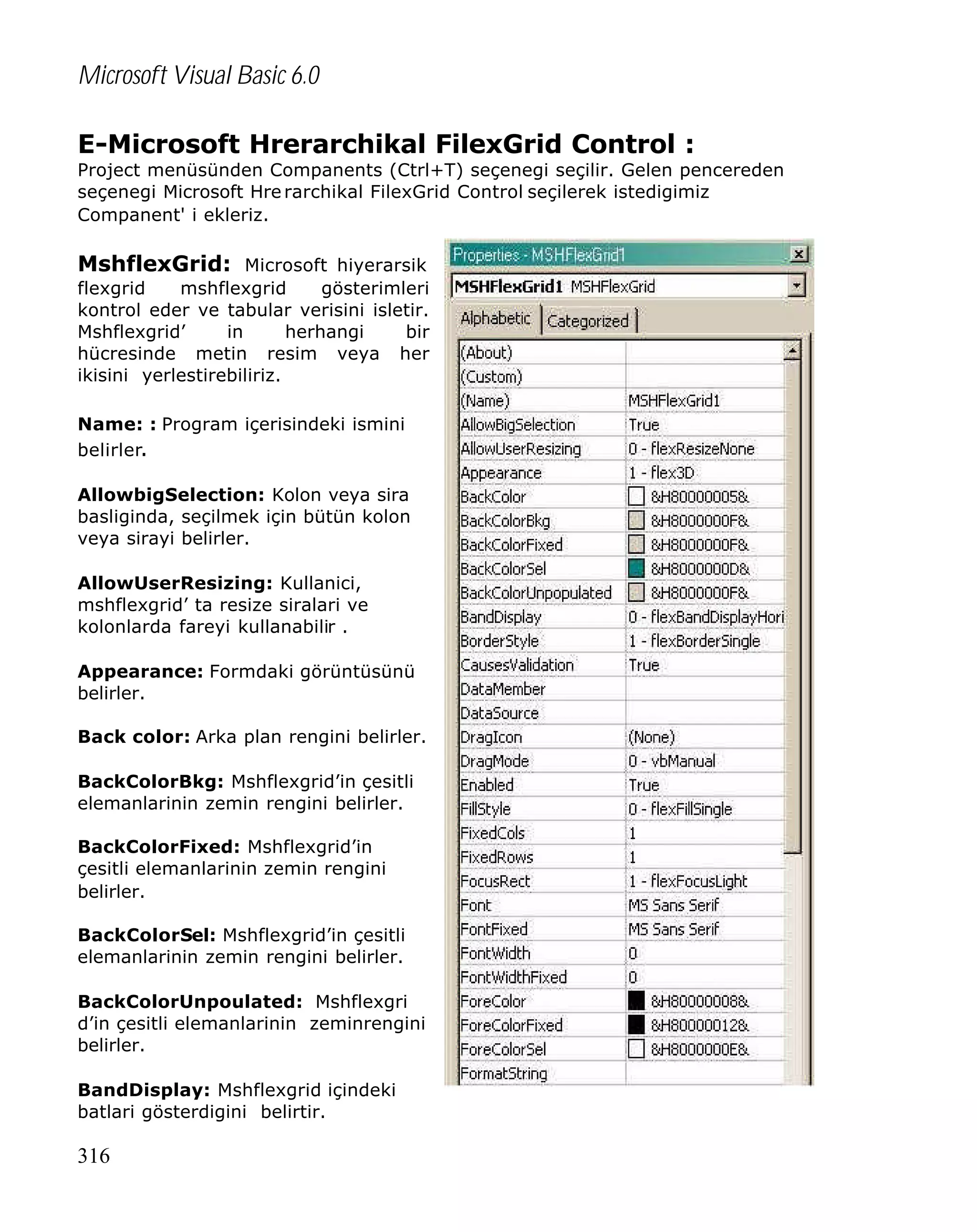 Microsoft Visual Basic 6.0
E-Microsoft Hrerarchikal FilexGrid Control :

Project menüsünden Companents (Ctrl+T) seçenegi seçilir. Gelen pencereden
seçenegi Microsoft Hre rarchikal FilexGrid Control seçilerek istedigimiz
Companent' i ekleriz.

MshflexGrid: Microsoft hiyerarsik
flexgrid
mshflexgrid
gösterimleri
kontrol eder ve tabular verisini isletir.
Mshflexgrid’
in
herhangi
bir
hücresinde metin resim veya her
ikisini yerlestirebiliriz.
Name: : Program içerisindeki ismini
belirler.
AllowbigSelection: Kolon veya sira
basliginda, seçilmek için bütün kolon
veya sirayi belirler.
AllowUserResizing: Kullanici,
mshflexgrid’ ta resize siralari ve
kolonlarda fareyi kullanabilir .
Appearance: Formdaki görüntüsünü
belirler.
Back color: Arka plan rengini belirler.
BackColorBkg: Mshflexgrid’in çesitli
elemanlarinin zemin rengini belirler.
BackColorFixed: Mshflexgrid’in
çesitli elemanlarinin zemin rengini
belirler.
BackColorSel: Mshflexgrid’in çesitli
elemanlarinin zemin rengini belirler.
BackColorUnpoulated: Mshflexgri
d’in çesitli elemanlarinin zeminrengini
belirler.
BandDisplay: Mshflexgrid içindeki
batlari gösterdigini belirtir.

316

 