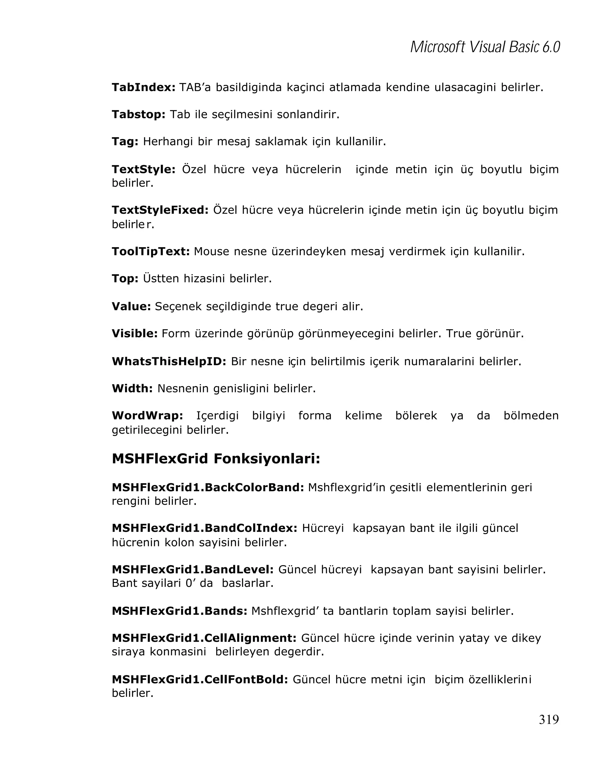 Microsoft Visual Basic 6.0
TabIndex: TAB’a basildiginda kaçinci atlamada kendine ulasacagini belirler.
Tabstop: Tab ile seçilmesini sonlandirir.
Tag: Herhangi bir mesaj saklamak için kullanilir.
TextStyle: Özel hücre veya hücrelerin
belirler.

içinde metin için üç boyutlu biçim

TextStyleFixed: Özel hücre veya hücrelerin içinde metin için üç boyutlu biçim
belirle r.
ToolTipText: Mouse nesne üzerindeyken mesaj verdirmek için kullanilir.
Top: Üstten hizasini belirler.
Value: Seçenek seçildiginde true degeri alir.
Visible: Form üzerinde görünüp görünmeyecegini belirler. True görünür.
WhatsThisHelpID: Bir nesne için belirtilmis içerik numaralarini belirler.
Width: Nesnenin genisligini belirler.
WordWrap: Içerdigi
getirilecegini belirler.

bilgiyi

forma

kelime

bölerek

ya

da

bölmeden

MSHFlexGrid Fonksiyonlari:
MSHFlexGrid1.BackColorBand: Mshflexgrid’in çesitli elementlerinin geri
rengini belirler.
MSHFlexGrid1.BandColIndex: Hücreyi kapsayan bant ile ilgili güncel
hücrenin kolon sayisini belirler.
MSHFlexGrid1.BandLevel: Güncel hücreyi kapsayan bant sayisini belirler.
Bant sayilari 0’ da baslarlar.
MSHFlexGrid1.Bands: Mshflexgrid’ ta bantlarin toplam sayisi belirler.
MSHFlexGrid1.CellAlignment: Güncel hücre içinde verinin yatay ve dikey
siraya konmasini belirleyen degerdir.
MSHFlexGrid1.CellFontBold: Güncel hücre metni için biçim özelliklerini
belirler.

319

 
