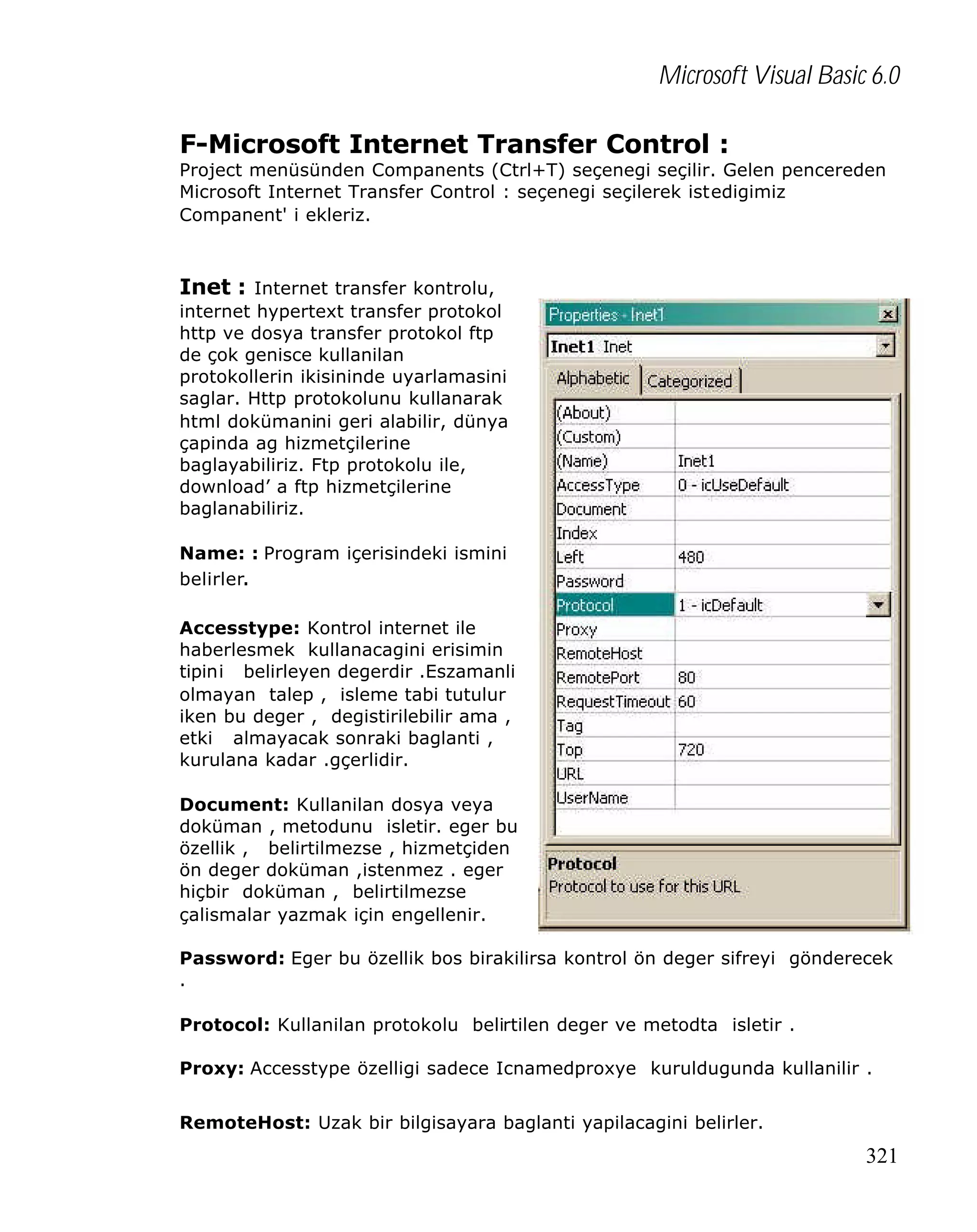 Microsoft Visual Basic 6.0
F-Microsoft Internet Transfer Control :

Project menüsünden Companents (Ctrl+T) seçenegi seçilir. Gelen pencereden
Microsoft Internet Transfer Control : seçenegi seçilerek istedigimiz
Companent' i ekleriz.

Inet : Internet transfer kontrolu,
internet hypertext transfer protokol
http ve dosya transfer protokol ftp
de çok genisce kullanilan
protokollerin ikisininde uyarlamasini
saglar. Http protokolunu kullanarak
html dokümanini geri alabilir, dünya
çapinda ag hizmetçilerine
baglayabiliriz. Ftp protokolu ile,
download’ a ftp hizmetçilerine
baglanabiliriz.
Name: : Program içerisindeki ismini
belirler.
Accesstype: Kontrol internet ile
haberlesmek kullanacagini erisimin
tipini belirleyen degerdir .Eszamanli
olmayan talep , isleme tabi tutulur
iken bu deger , degistirilebilir ama ,
etki almayacak sonraki baglanti ,
kurulana kadar .gçerlidir.
Document: Kullanilan dosya veya
doküman , metodunu isletir. eger bu
özellik , belirtilmezse , hizmetçiden
ön deger doküman ,istenmez . eger
hiçbir doküman , belirtilmezse
çalismalar yazmak için engellenir.
Password: Eger bu özellik bos birakilirsa kontrol ön deger sifreyi gönderecek
.
Protocol: Kullanilan protokolu belirtilen deger ve metodta isletir .
Proxy: Accesstype özelligi sadece Icnamedproxye kuruldugunda kullanilir .
RemoteHost: Uzak bir bilgisayara baglanti yapilacagini belirler.

321

 