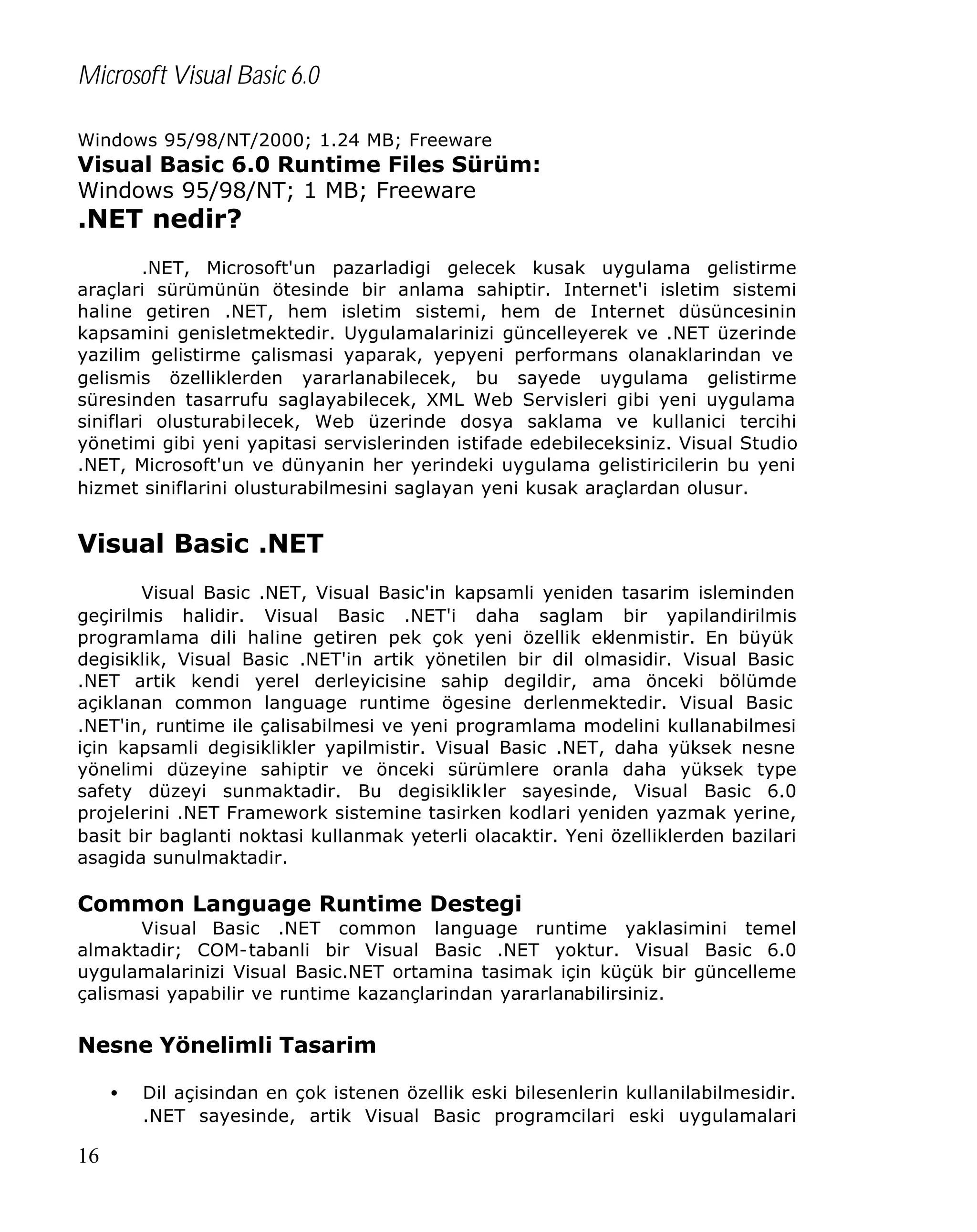 Microsoft Visual Basic 6.0
Windows 95/98/NT/2000; 1.24 MB; Freeware

Visual Basic 6.0 Runtime Files Sürüm:
Windows 95/98/NT; 1 MB; Freeware

.NET nedir?

.NET, Microsoft'un pazarladigi gelecek kusak uygulama gelistirme
araçlari sürümünün ötesinde bir anlama sahiptir. Internet'i isletim sistemi
haline getiren .NET, hem isletim sistemi, hem de Internet düsüncesinin
kapsamini genisletmektedir. Uygulamalarinizi güncelleyerek ve .NET üzerinde
yazilim gelistirme çalismasi yaparak, yepyeni performans olanaklarindan ve
gelismis özelliklerden yararlanabilecek, bu sayede uygulama gelistirme
süresinden tasarrufu saglayabilecek, XML Web Servisleri gibi yeni uygulama
siniflari olusturabilecek, Web üzerinde dosya saklama ve kullanici tercihi
yönetimi gibi yeni yapitasi servislerinden istifade edebileceksiniz. Visual Studio
.NET, Microsoft'un ve dünyanin her yerindeki uygulama gelistiricilerin bu yeni
hizmet siniflarini olusturabilmesini saglayan yeni kusak araçlardan olusur.

Visual Basic .NET
Visual Basic .NET, Visual Basic'in kapsamli yeniden tasarim isleminden
geçirilmis halidir. Visual Basic .NET'i daha saglam bir yapilandirilmis
programlama dili haline getiren pek çok yeni özellik eklenmistir. En büyük
degisiklik, Visual Basic .NET'in artik yönetilen bir dil olmasidir. Visual Basic
.NET artik kendi yerel derleyicisine sahip degildir, ama önceki bölümde
açiklanan common language runtime ögesine derlenmektedir. Visual Basic
.NET'in, runtime ile çalisabilmesi ve yeni programlama modelini kullanabilmesi
için kapsamli degisiklikler yapilmistir. Visual Basic .NET, daha yüksek nesne
yönelimi düzeyine sahiptir ve önceki sürümlere oranla daha yüksek type
safety düzeyi sunmaktadir. Bu degisiklikler sayesinde, Visual Basic 6.0
projelerini .NET Framework sistemine tasirken kodlari yeniden yazmak yerine,
basit bir baglanti noktasi kullanmak yeterli olacaktir. Yeni özelliklerden bazilari
asagida sunulmaktadir.

Common Language Runtime Destegi
Visual Basic .NET common language runtime yaklasimini temel
almaktadir; COM-tabanli bir Visual Basic .NET yoktur. Visual Basic 6.0
uygulamalarinizi Visual Basic.NET ortamina tasimak için küçük bir güncelleme
çalismasi yapabilir ve runtime kazançlarindan yararlanabilirsiniz.

Nesne Yönelimli Tasarim
•

16

Dil açisindan en çok istenen özellik eski bilesenlerin kullanilabilmesidir.
.NET sayesinde, artik Visual Basic programcilari eski uygulamalari

 