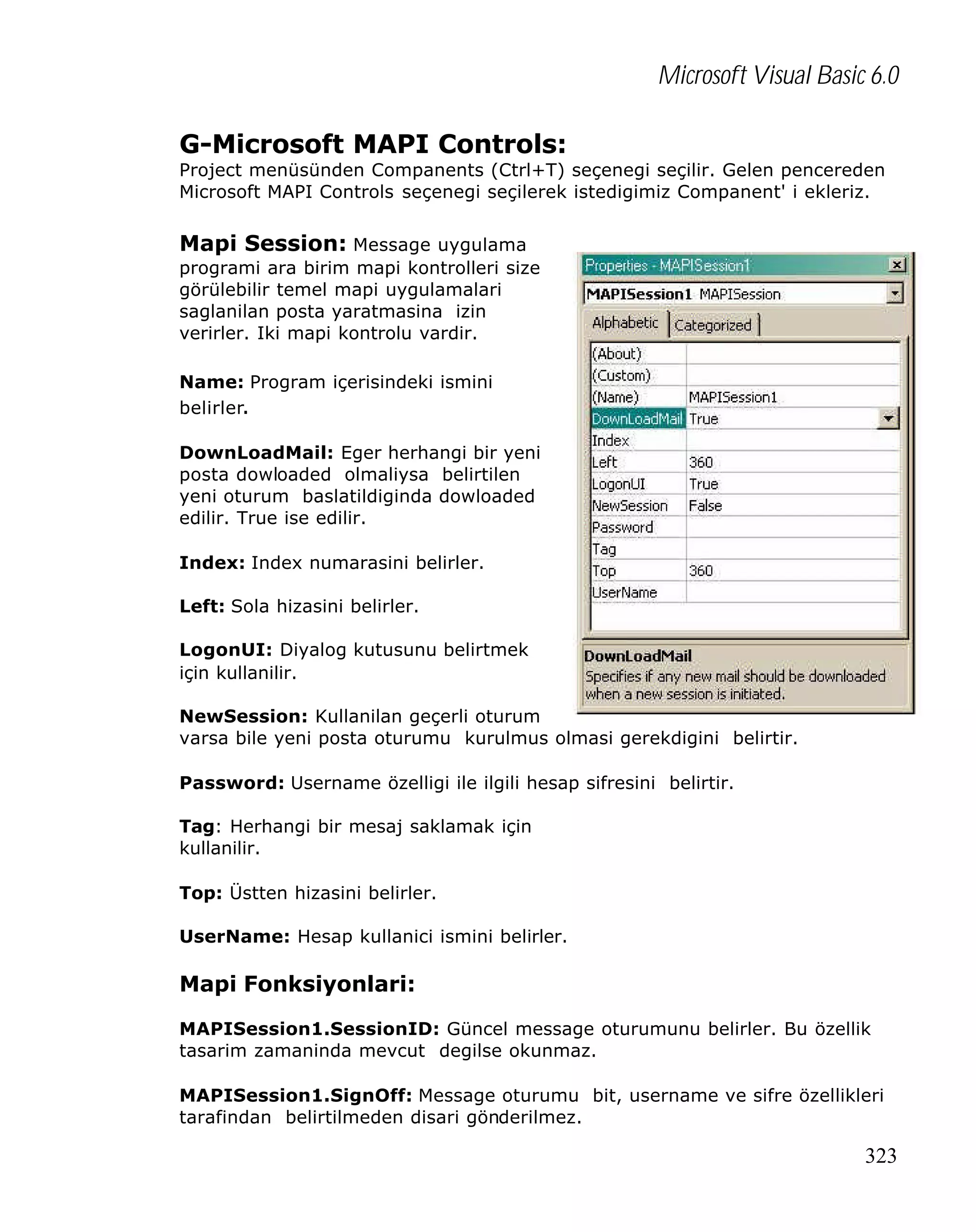 Microsoft Visual Basic 6.0
G-Microsoft MAPI Controls:

Project menüsünden Companents (Ctrl+T) seçenegi seçilir. Gelen pencereden
Microsoft MAPI Controls seçenegi seçilerek istedigimiz Companent' i ekleriz.

Mapi Session: Message uygulama
programi ara birim mapi kontrolleri size
görülebilir temel mapi uygulamalari
saglanilan posta yaratmasina izin
verirler. Iki mapi kontrolu vardir.
Name: Program içerisindeki ismini
belirler.
DownLoadMail: Eger herhangi bir yeni
posta dowloaded olmaliysa belirtilen
yeni oturum baslatildiginda dowloaded
edilir. True ise edilir.
Index: Index numarasini belirler.
Left: Sola hizasini belirler.
LogonUI: Diyalog kutusunu belirtmek
için kullanilir.
NewSession: Kullanilan geçerli oturum
varsa bile yeni posta oturumu kurulmus olmasi gerekdigini belirtir.
Password: Username özelligi ile ilgili hesap sifresini belirtir.
Tag: Herhangi bir mesaj saklamak için
kullanilir.
Top: Üstten hizasini belirler.
UserName: Hesap kullanici ismini belirler.

Mapi Fonksiyonlari:
MAPISession1.SessionID: Güncel message oturumunu belirler. Bu özellik
tasarim zamaninda mevcut degilse okunmaz.
MAPISession1.SignOff: Message oturumu bit, username ve sifre özellikleri
tarafindan belirtilmeden disari gönderilmez.

323

 